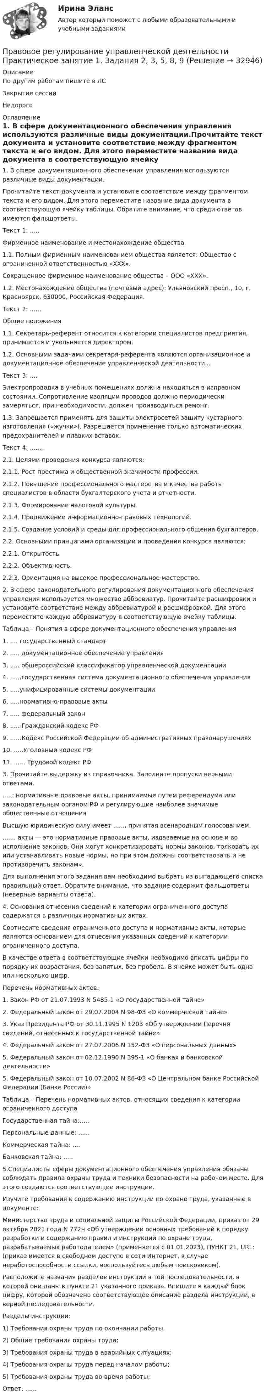     
          Описание
          По другим работам пишите в ЛСЗакрытие сессииНедорого 
          Оглавление
          1. В сфере документационного обеспечения управления используются различные виды документации.Прочитайте текст документа и установите соответствие между фрагментом текста и его видом. Для этого переместите название вида документа в соответствующую ячейку таблицы. Обратите внимание, что среди ответов имеются фальшответы.Текст 1: .....Фирменное наименование и местонахождение общества1.1.	Полным фирменным наименованием общества является: Общество с ограниченной ответственностью «ХХХ».Сокращенное фирменное наименование общества – ООО «ХХХ».1.2.	Местонахождение общества (почтовый адрес): Ульяновский просп., 10, г. Красноярск, 630000, Российская Федерация.Текст 2: ......Общие положения1.1. Секретарь-референт относится к категории специалистов предприятия, принимается и увольняется директором.1.2. Основными задачами секретаря-референта являются организационное и документационное обеспечение управленческой деятельности…Текст 3: ....Электропроводка в учебных помещениях должна находиться в исправном состоянии. Сопротивление изоляции проводов должно периодически замеряться, при необходимости, должен производиться ремонт.1.3.	Запрещается применять для защиты электросетей защиту кустарного изготовления («жучки»). Разрешается применение только автоматических предохранителей и плавких вставок.Текст 4: ........2.1. Целями проведения конкурса являются:2.1.1. Рост престижа и общественной значимости профессии.2.1.2. Повышение профессионального мастерства и качества работы специалистов в области бухгалтерского учета и отчетности.2.1.3. Формирование налоговой культуры.2.1.4. Продвижение информационно-правовых технологий.2.1.5. Создание условий и среды для профессионального общения бухгалтеров.2.2. Основными принципами организации и проведения конкурса являются:2.2.1. Открытость.2.2.2. Объективность.2.2.3. Ориентация на высокое профессиональное мастерство.2. В сфере законодательного регулирования документационного обеспечения управления используется множество аббревиатур. Прочитайте расшифровки и установите соответствие между аббревиатурой и расшифровкой. Для этого переместите каждую аббревиатуру в соответствующую ячейку таблицы.Таблица – Понятия в сфере документационного обеспечения управления1. .... государственный стандарт2. ..... документационное обеспечение управления3. ..... общероссийский классификатор управленческой документации4. ......государственная система документационного обеспечения управления5. .....унифицированные системы документации6. .....нормативно-правовые акты7. ..... федеральный закон8. ..... Гражданский кодекс РФ9. ......Кодекс Российской Федерации об административных правонарушениях10. .....Уголовный кодекс РФ11. ...... Трудовой кодекс РФ3. Прочитайте выдержку из справочника. Заполните пропуски верными ответами......: нормативные правовые акты, принимаемые путем референдума или законодательным органом РФ и регулирующие наиболее значимые общественные отношенияВысшую юридическую силу имеет ......, принятая всенародным голосованием........ акты — это нормативные правовые акты, издаваемые на основе и во исполнение законов. Они могут конкретизировать нормы законов, толковать их или устанавливать новые нормы, но при этом должны соответствовать и не противоречить законам».Для выполнения этого задания вам необходимо выбрать из выпадающего списка правильный ответ. Обратите внимание, что задание содержит фальшответы (неверные варианты ответа).4. Основания отнесения сведений к категории ограниченного доступа содержатся в различных нормативных актах.Соотнесите сведения ограниченного доступа и нормативные акты, которые являются основанием для отнесения указанных сведений к категории ограниченного доступа.В качестве ответа в соответствующие ячейки необходимо вписать цифры по порядку их возрастания, без запятых, без пробела. В ячейке может быть одна или несколько цифр.Перечень нормативных актов:1.	Закон РФ от 21.07.1993 N 5485-1 «О государственной тайне»2.	Федеральный закон от 29.07.2004 N 98-ФЗ «О коммерческой тайне»3.	Указ Президента РФ от 30.11.1995 N 1203 «Об утверждении Перечня сведений, отнесенных к государственной тайне»4.	Федеральный закон от 27.07.2006 N 152-ФЗ «О персональных данных»5.	Федеральный закон от 02.12.1990 N 395-1 «О банках и банковской деятельности»5.	Федеральный закон от 10.07.2002 N 86-ФЗ «О Центральном банке Российской Федерации (Банке России)»Таблица – Перечень нормативных актов, относящих сведения к категории ограниченного доступаГосударственная тайна:.....Персональные данные: ......Коммерческая тайна: ....Банковская тайна: .....5.Специалисты сферы документационного обеспечения управления обязаны соблюдать правила охраны труда и техники безопасности на рабочем месте. Для этого создаются соответствующие инструкции.Изучите требования к содержанию инструкции по охране труда, указанные в документе:Министерство труда и социальной защиты Российской Федерации, приказ от 29 октября 2021 года N 772н «Об утверждении основных требований к порядку разработки и содержанию правил и инструкций по охране труда, разрабатываемых работодателем» (применяется с 01.01.2023), ПУНКТ 21, URL:  (приказ имеется в свободном доступе в сети Интернет, в случае неработоспособности ссылки, воспользуйтесь любым поисковиком).Расположите названия разделов инструкции в той последовательности, в которой они даны в пункте 21 указанного приказа. Впишите в каждый блок цифру, которой обозначено соответствующее описание раздела инструкции, в верной последовательности.Разделы инструкции:1)	Требования охраны труда по окончании работы.2)	Общие требования охраны труда;3)	Требования охраны труда в аварийных ситуациях;4)	Требования охраны труда перед началом работы;5)	Требования охраны труда во время работы;Ответ: ...... 
            
            
            Правовое регулирование управленческой деятельности Практическое занятие 1. Задание 7Правовое регулирование управленческой деятельности Практическое занятие 1. Задания 2, 3, 5, 8, 9Правовое регулирование управленческой деятельности  Практическое занятие 1. Задания 2, 3, 5, 8, 9  НСПКПравовое регулирование управленческой деятельности Практическое занятие 2Правовое регулирование управленческой деятельности  Практическое занятие 2 НСПКПравовое регулирование управленческой деятельности Практическое занятие №2 НСПКПравовое регулирование управленческой деятельности  ТЕСТ-1   НСПКПравовое регулирование управленческой деятельности КОМПЛЕКС НСПКПравовое регулирование управленческой деятельности (НСПК. ДОУА). Тест 1Правовое регулирование управленческой деятельности (НСПК. ДОУА). Тест 2Правовое регулирование управленческой деятельности (НСПК. ДОУА). Тест 3Правовое регулирование управленческой деятельности (НСПК. ДОУА). Тест 4Правовое регулирование управленческой деятельности (НСПК. ДОУА). Тест 5Правовое регулирование управленческой деятельности  Практическое занятие 1. Задание 1 (филворд)  НСПК