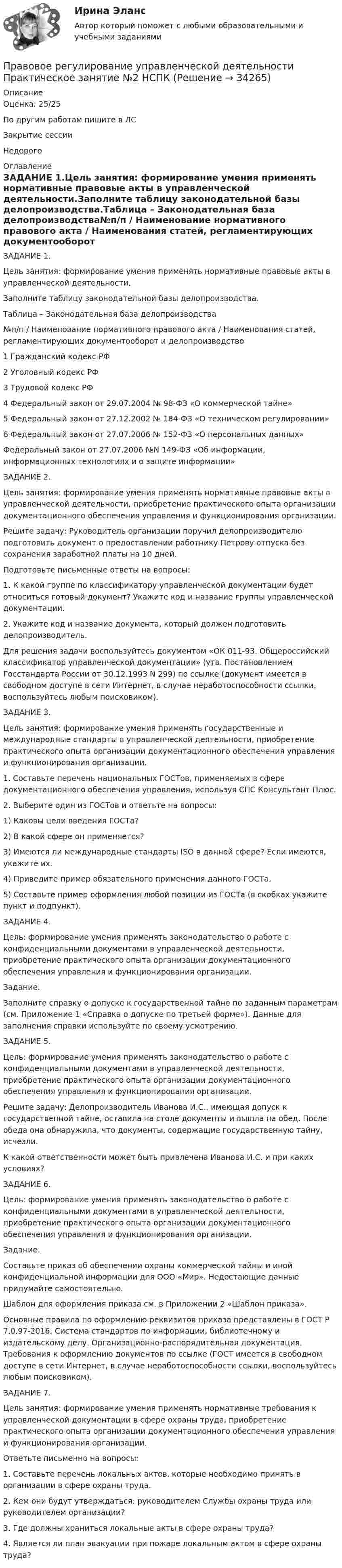     
          Описание
          Оценка: 25/25По другим работам пишите в ЛСЗакрытие сессииНедорого 
          Оглавление
          ЗАДАНИЕ 1.Цель занятия: формирование умения применять нормативные правовые акты в управленческой деятельности.Заполните таблицу законодательной базы делопроизводства.Таблица – Законодательная база делопроизводства№п/п / Наименование нормативного правового акта / Наименования статей, регламентирующих документооборот и делопроизводство1 Гражданский кодекс РФ2 Уголовный кодекс РФ3 Трудовой кодекс РФ4 Федеральный закон от 29.07.2004 № 98-ФЗ «О коммерческой тайне»5 Федеральный закон от 27.12.2002 № 184-ФЗ «О техническом регулировании»6 Федеральный закон от 27.07.2006 № 152-ФЗ «О персональных данных»Федеральный закон от 27.07.2006 №N 149-ФЗ «Об информации, информационных технологиях и о защите информации»ЗАДАНИЕ 2.Цель занятия: формирование умения применять нормативные правовые акты в управленческой деятельности, приобретение практического опыта организации документационного обеспечения управления и функционирования организации.Решите задачу: Руководитель организации поручил делопроизводителю подготовить документ о предоставлении работнику Петрову отпуска без сохранения заработной платы на 10 дней.Подготовьте письменные ответы на вопросы:1. К какой группе по классификатору управленческой документации будет относиться готовый документ? Укажите код и название группы управленческой документации.2. Укажите код и название документа, который должен подготовить делопроизводитель.Для решения задачи воспользуйтесь документом «ОК 011-93. Общероссийский классификатор управленческой документации» (утв. Постановлением Госстандарта России от 30.12.1993 N 299) по ссылке  (документ имеется в свободном доступе в сети Интернет, в случае неработоспособности ссылки, воспользуйтесь любым поисковиком).ЗАДАНИЕ 3.Цель занятия: формирование умения применять государственные и международные стандарты в управленческой деятельности, приобретение практического опыта организации документационного обеспечения управления и функционирования организации.1. Составьте перечень национальных ГОСТов, применяемых в сфере документационного обеспечения управления, используя СПС Консультант Плюс.2. Выберите один из ГОСТов и ответьте на вопросы:1) Каковы цели введения ГОСТа?2) В какой сфере он применяется?3) Имеются ли международные стандарты ISO в данной сфере? Если имеются, укажите их.4) Приведите пример обязательного применения данного ГОСТа.5) Составьте пример оформления любой позиции из ГОСТа (в скобках укажите пункт и подпункт).ЗАДАНИЕ 4.Цель: формирование умения применять законодательство о работе с конфиденциальными документами в управленческой деятельности, приобретение практического опыта организации документационного обеспечения управления и функционирования организации.Задание.Заполните справку о допуске к государственной тайне по заданным параметрам (см. Приложение 1 «Справка о допуске по третьей форме»). Данные для заполнения справки используйте по своему усмотрению.ЗАДАНИЕ 5.Цель: формирование умения применять законодательство о работе с конфиденциальными документами в управленческой деятельности, приобретение практического опыта организации документационного обеспечения управления и функционирования организации.Решите задачу: Делопроизводитель Иванова И.С., имеющая допуск к государственной тайне, оставила на столе документы и вышла на обед. После обеда она обнаружила, что документы, содержащие государственную тайну, исчезли.К какой ответственности может быть привлечена Иванова И.С. и при каких условиях?ЗАДАНИЕ 6.Цель: формирование умения применять законодательство о работе с конфиденциальными документами в управленческой деятельности, приобретение практического опыта организации документационного обеспечения управления и функционирования организации.Задание.Составьте приказ об обеспечении охраны коммерческой тайны и иной конфиденциальной информации для ООО «Мир». Недостающие данные придумайте самостоятельно.Шаблон для оформления приказа см. в Приложении 2 «Шаблон приказа».Основные правила по оформлению реквизитов приказа представлены в ГОСТ Р 7.0.97-2016. Система стандартов по информации, библиотечному и издательскому делу. Организационно-распорядительная документация. Требования к оформлению документов по ссылке  (ГОСТ имеется в свободном доступе в сети Интернет, в случае неработоспособности ссылки, воспользуйтесь любым поисковиком).ЗАДАНИЕ 7.Цель занятия: формирование умения применять нормативные требования к управленческой документации в сфере охраны труда, приобретение практического опыта организации документационного обеспечения управления и функционирования организации.Ответьте письменно на вопросы:1. Составьте перечень локальных актов, которые необходимо принять в организации в сфере охраны труда.2. Кем они будут утверждаться: руководителем Службы охраны труда или руководителем организации?3. Где должны храниться локальные акты в сфере охраны труда?4. Является ли план эвакуации при пожаре локальным актом в сфере охраны труда? 
            
            
            Правовое регулирование управленческой деятельности  Практическое занятие 2 НСПКПравовое регулирование управленческой деятельности Практическое занятие №2 НСПКПравовое регулирование управленческой деятельности  ТЕСТ-1   НСПКПравовое регулирование управленческой деятельности  ТЕСТ-2   НСПКПравовое регулирование управленческой деятельности ТЕСТ-3   НСПКПравовое регулирование управленческой деятельности   ТЕСТ-4   НСПКПравовое регулирование управленческой деятельности   ТЕСТ-5    НСПКПравовое регулирование управленческой деятельности (НСПК. ДОУА). Тест 4Правовое регулирование управленческой деятельности (НСПК. ДОУА). Тест 5Правовое регулирование управленческой деятельности  Практическое занятие 1. Задание 1 (филворд)  НСПКПравовое регулирование управленческой деятельности Практическое занятие 1. Задание 4Правовое регулирование управленческой деятельности Практическое занятие 1. Задание 7Правовое регулирование управленческой деятельности Практическое занятие 1. Задания 2, 3, 5, 8, 9Правовое регулирование управленческой деятельности  Практическое занятие 1. Задания 2, 3, 5, 8, 9  НСПК