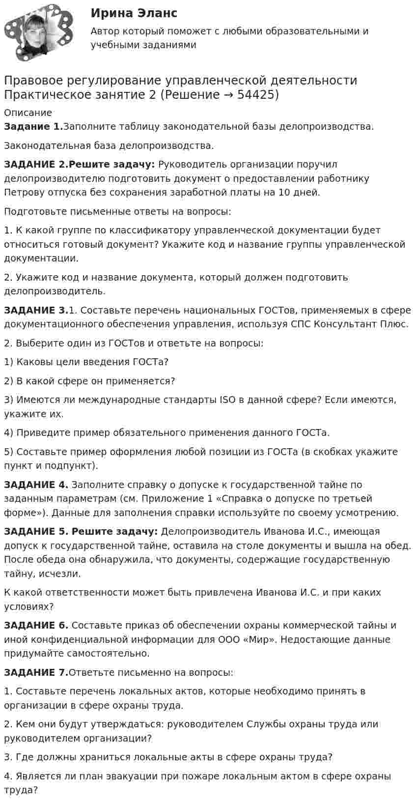      
            Описание
            Задание 1.Заполните таблицу законодательной базы делопроизводства.	Законодательная база делопроизводства.ЗАДАНИЕ 2.Решите задачу: Руководитель организации поручил делопроизводителю подготовить документ о предоставлении работнику Петрову отпуска без сохранения заработной платы на 10 дней. Подготовьте письменные ответы на вопросы:1. К какой группе по классификатору управленческой документации будет относиться готовый документ? Укажите код и название группы управленческой документации. 2. Укажите код и название документа, который должен подготовить делопроизводитель. ЗАДАНИЕ 3.1. Составьте перечень национальных ГОСТов, применяемых в сфере документационного обеспечения управления, используя СПС Консультант Плюс.	2. Выберите один из ГОСТов и ответьте на вопросы:	1)     Каковы цели введения ГОСТа? 	2)     В какой сфере он применяется?	3)     Имеются ли международные стандарты ISO в данной сфере? Если имеются, укажите их. 	4)     Приведите пример обязательного применения данного ГОСТа. 	5)     Составьте пример оформления любой позиции из ГОСТа (в скобках укажите пункт и подпункт). ЗАДАНИЕ 4.	Заполните справку о допуске к государственной тайне по заданным параметрам (см. Приложение 1 «Справка о допуске по третьей форме»). Данные для заполнения справки используйте по своему усмотрению.  ЗАДАНИЕ 5. Решите задачу: Делопроизводитель Иванова И.С., имеющая допуск к государственной тайне, оставила на столе документы и вышла на обед. После обеда она обнаружила, что документы, содержащие государственную тайну, исчезли.  	 К какой ответственности может быть привлечена Иванова И.С. и при каких условиях?  ЗАДАНИЕ 6.	Составьте приказ об обеспечении охраны коммерческой тайны и иной конфиденциальной информации для ООО «Мир». Недостающие данные придумайте самостоятельно.  ЗАДАНИЕ 7.Ответьте письменно на вопросы:	1. Составьте перечень локальных актов, которые необходимо принять в организации в сфере охраны труда.	2. Кем они будут утверждаться: руководителем Службы охраны труда или руководителем организации?	3. Где должны храниться локальные акты в сфере охраны труда?	4. Является ли план эвакуации при пожаре локальным актом в сфере охраны труда?  
            
            
            Правовое регулирование управленческой деятельности  Практическое занятие 1. Задания 2, 3, 5, 8, 9  НСПКПравовое регулирование управленческой деятельности Практическое занятие 2Правовое регулирование управленческой деятельности  Практическое занятие 2 НСПКПравовое регулирование управленческой деятельности Практическое занятие №2 НСПКПравовое регулирование управленческой деятельности  ТЕСТ-1   НСПКПравовое регулирование управленческой деятельности  ТЕСТ-2   НСПКПравовое регулирование управленческой деятельности ТЕСТ-3   НСПКПравовое регулирование управленческой деятельности (НСПК. ДОУА). Тест 2Правовое регулирование управленческой деятельности (НСПК. ДОУА). Тест 3Правовое регулирование управленческой деятельности (НСПК. ДОУА). Тест 4Правовое регулирование управленческой деятельности (НСПК. ДОУА). Тест 5Правовое регулирование управленческой деятельности  Практическое занятие 1. Задание 1 (филворд)  НСПКПравовое регулирование управленческой деятельности Практическое занятие 1. Задание 4Правовое регулирование управленческой деятельности Практическое занятие 1. Задание 7