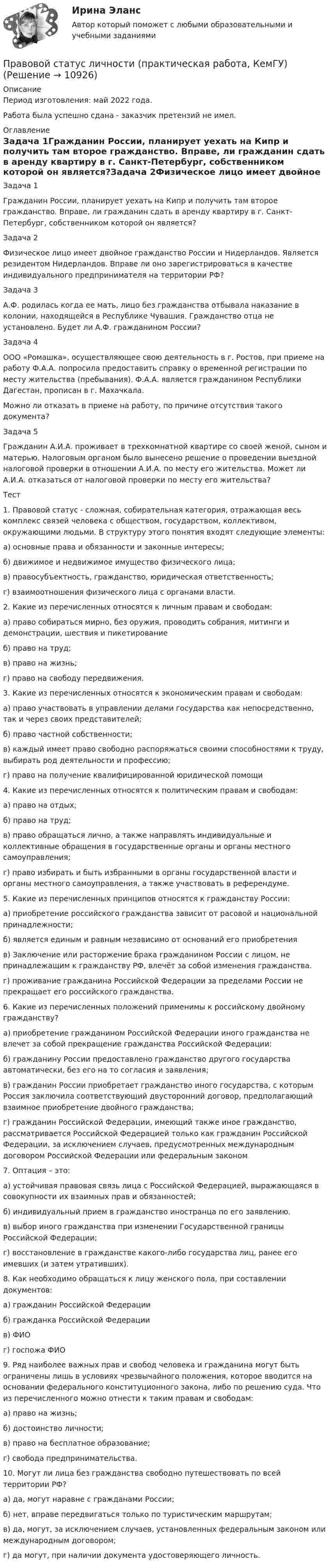      
          Описание
          Период изготовления: май 2022 года.Работа была успешно сдана - заказчик претензий не имел. 
          Оглавление
          Задача 1Гражданин России, планирует уехать на Кипр и получить там второе гражданство. Вправе, ли гражданин сдать в аренду квартиру в г. Санкт-Петербург, собственником которой он является?Задача 2Физическое лицо имеет двойное гражданство России и Нидерландов. Является резидентом Нидерландов. Вправе ли оно зарегистрироваться в качестве индивидуального предпринимателя на территории РФ?Задача 3А.Ф. родилась когда ее мать, лицо без гражданства отбывала наказание в колонии, находящейся в Республике Чувашия. Гражданство отца не установлено. Будет ли А.Ф. гражданином России?Задача 4ООО «Ромашка», осуществляющее свою деятельность в г. Ростов, при приеме на работу Ф.А.А. попросила предоставить справку о временной регистрации по месту жительства (пребывания). Ф.А.А. является гражданином Республики Дагестан, прописан в г. Махачкала. Можно ли отказать в приеме на работу, по причине отсутствия такого документа?Задача 5Гражданин А.И.А. проживает в трехкомнатной квартире со своей женой, сыном и матерью. Налоговым органом было вынесено решение о проведении выездной налоговой проверки в отношении А.И.А. по месту его жительства. Может ли А.И.А. отказаться от налоговой проверки по месту его жительства?Тест1. Правовой статус - сложная, собирательная категория, отражающая весь комплекс связей человека с обществом, государством, коллективом, окружающими людьми. В структуру этого понятия входят следующие элементы: а) основные права и обязанности и законные интересы; б) движимое и недвижимое имущество физического лица; в) правосубъектность, гражданство, юридическая ответственность; г) взаимоотношения физического лица с органами власти.2. Какие из перечисленных относятся к личным правам и свободам:а) право собираться мирно, без оружия, проводить собрания, митинги и демонстрации, шествия и пикетированиеб) право на труд;в) право на жизнь;г) право на свободу передвижения.3. Какие из перечисленных относятся к экономическим правам и свободам:а) право участвовать в управлении делами государства как непосредственно, так и через своих представителей;б) право частной собственности;в) каждый имеет право свободно распоряжаться своими способностями к труду, выбирать род деятельности и профессию;г) право на получение квалифицированной юридической помощи4. Какие из перечисленных относятся к политическим правам и свободам:а) право на отдых;б) право на труд;в) право обращаться лично, а также направлять индивидуальные и коллективные обращения в государственные органы и органы местного самоуправления;г) право избирать и быть избранными в органы государственной власти и органы местного самоуправления, а также участвовать в референдуме.5. Какие из перечисленных принципов относятся к гражданству России:а) приобретение российского гражданства зависит от расовой и национальной принадлежности;б) является единым и равным независимо от оснований его приобретенияв) Заключение или расторжение брака гражданином России с лицом, не принадлежащим к гражданству РФ, влечёт за собой изменения гражданства.г) проживание гражданина Российской Федерации за пределами России не прекращает его российского гражданства.6. Какие из перечисленных положений применимы к российскому двойному гражданству?а) приобретение гражданином Российской Федерации иного гражданства не влечет за собой прекращение гражданства Российской Федерации;б) гражданину России предоставлено гражданство другого государства автоматически, без его на то согласия и заявления;в) гражданин России приобретает гражданство иного государства, с которым Россия заключила соответствующий двусторонний договор, предполагающий взаимное приобретение двойного гражданства;г) гражданин Российской Федерации, имеющий также иное гражданство, рассматривается Российской Федерацией только как гражданин Российской Федерации, за исключением случаев, предусмотренных международным договором Российской Федерации или федеральным законом7. Оптация – это:а) устойчивая правовая связь лица с Российской Федерацией, выражающаяся в совокупности их взаимных прав и обязанностей;б) индивидуальный прием в гражданство иностранца по его заявлению.в) выбор иного гражданства при изменении Государственной границы Российской Федерации;г) восстановление в гражданстве какого-либо государства лиц, ранее его имевших (и затем утративших).8. Как необходимо обращаться к лицу женского пола, при составлении документов:а) гражданин Российской Федерацииб) гражданка Российской Федерациив) ФИОг) госпожа ФИО9. Ряд наиболее важных прав и свобод человека и гражданина могут быть ограничены лишь в условиях чрезвычайного положения, которое вводится на основании федерального конституционного закона, либо по решению суда. Что из перечисленного можно отнести к таким правам и свободам:а) право на жизнь;б) достоинство личности;в) право на бесплатное образование;г) свобода предпринимательства.10. Могут ли лица без гражданства свободно путешествовать по всей территории РФ?а) да, могут наравне с гражданами России;б) нет, вправе передвигаться только по туристическим маршрутам;в) да, могут, за исключением случаев, установленных федеральным законом или международным договором;г) да могут, при наличии документа удостоверяющего личность. 
            
            
            Правовой статус Конституционного Суда Российской Федерации ТулГУ 2 курсПравовой статус личности (практическая работа, КемГУ)Правовой статус несовершеннолетних в законодательстве Российской империи XIX – начала XX в.Правовой статус органов государственной властиПравовой статус органов государственной власти Правовой статус органов государственной власти - Задания (1-5) - РосдистантПравовой статус органов государственной власти - Итоговый тест - РосдистантПравовой режим имущества филиалаПравовой режим недвижимого имуществаПравовой режим недвижимого имущества (итоговый тест)Правовой режим охраны недр и континентального шельфаПравовой режим, при котором обращение взыскания на средства бюджетов бюджетной системы РФ, на подлежащие казначейскому сопровождению средства участников казначейского сопровождения осуществляется только на основании судебного акта, - это ... бюджетовПравовой режим, при котором обращение взыскания на средства бюджетов, на подлежащие казначейскому сопровождению средства участников казначейского сопровождения осуществляется только на основании судебного акта, представляет собой ... бюджетовПравовой статус безработного