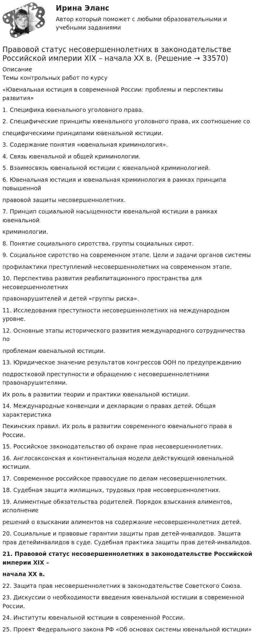      
          Описание
          Темы контрольных работ по курсу«Ювенальная юстиция в современной России: проблемы и перспективы развития»1. Специфика ювенального уголовного права.2. Специфические принципы ювенального уголовного права, их соотношение соспецифическими принципами ювенальной юстиции.3. Содержание понятия «ювенальная криминология».4. Связь ювенальной и общей криминологии.5. Взаимосвязь ювенальной юстиции с ювенальной криминологией.6. Ювенальная юстиция и ювенальная криминология в рамках принципа повышеннойправовой защиты несовершеннолетних.7. Принцип социальной насыщенности ювенальной юстиции в рамках ювенальнойкриминологии.8. Понятие социального сиротства, группы социальных сирот.9. Социальное сиротство на современном этапе. Цели и задачи органов системыпрофилактики преступлений несовершеннолетних на современном этапе.10. Перспектива развития реабилитационного пространства для несовершеннолетнихправонарушителей и детей «группы риска».11. Исследования преступности несовершеннолетних на международном уровне.12. Основные этапы исторического развития международного сотрудничества попроблемам ювенальной юстиции.13. Юридическое значение результатов конгрессов ООН по предупреждениюподростковой преступности и обращению с несовершеннолетними правонарушителями.Их роль в развитии теории и практики ювенальной юстиции.14. Международные конвенции и декларации о правах детей. Общая характеристикаПекинских правил. Их роль в развитии современного ювенального права в России.15. Российское законодательство об охране прав несовершеннолетних.16. Англосаксонская и континентальная модели действующей ювенальной юстиции.17. Современное российское правосудие по делам несовершеннолетних.18. Судебная защита жилищных, трудовых прав несовершеннолетних.19. Алиментные обязательства родителей. Порядок взыскания алиментов, исполнениерешений о взыскании алиментов на содержание несовершеннолетних детей.20. Социальные и правовые гарантии защиты прав детей-инвалидов. Защита прав детейинвалидов в суде. Судебная практика защиты прав детей-инвалидов.21. Правовой статус несовершеннолетних в законодательстве Российской империи XIX –начала XX в.22. Защита прав несовершеннолетних в законодательстве Советского Союза.23. Дискуссии о необходимости введения ювенальной юстиции в современной России.24. Институты ювенальной юстиции в современной России.25. Проект Федерального закона РФ «Об основах системы ювенальной юстиции»  
            
            
            Правовой статус личности (практическая работа, КемГУ)Правовой статус несовершеннолетних в законодательстве Российской империи XIX – начала XX в.Правовой статус органов государственной властиПравовой статус органов государственной власти Правовой статус органов государственной власти - Задания (1-5) - РосдистантПравовой статус органов государственной власти - Итоговый тест - РосдистантПравовой статус органов государственной власти - Промежуточный тест - РосдистантПравовой режим недвижимого имуществаПравовой режим недвижимого имущества (итоговый тест)Правовой режим охраны недр и континентального шельфаПравовой режим, при котором обращение взыскания на средства бюджетов бюджетной системы РФ, на подлежащие казначейскому сопровождению средства участников казначейского сопровождения осуществляется только на основании судебного акта, - это ... бюджетовПравовой режим, при котором обращение взыскания на средства бюджетов, на подлежащие казначейскому сопровождению средства участников казначейского сопровождения осуществляется только на основании судебного акта, представляет собой ... бюджетовПравовой статус безработногоПравовой статус безработного