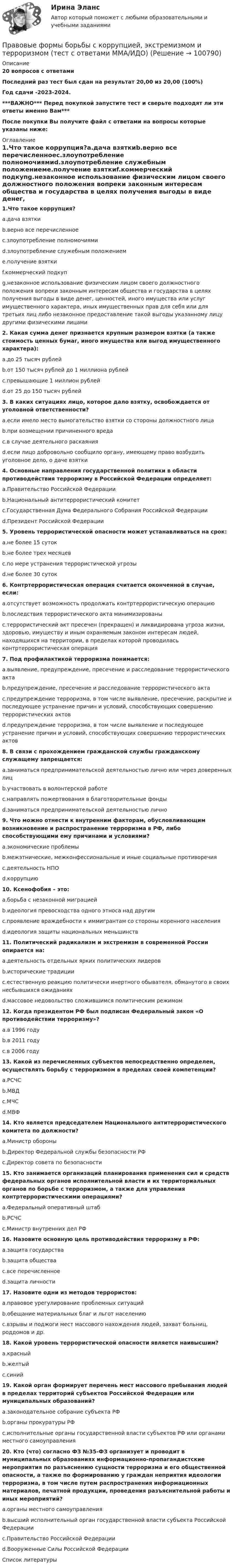     
            Описание
            20 вопросов с ответамиПоследний раз тест был сдан на результат 20,00 из 20,00 (100%)Год сдачи -2023-2024.***ВАЖНО*** Перед покупкой запустите тест и сверьте подходят ли эти ответы именно Вам***После покупки Вы получите файл с ответами на вопросы которые указаны ниже: 
            Оглавление
            1.Что такое коррупция?a.дача взяткиb.верно все перечисленноеc.злоупотребление полномочиямиd.злоупотребление служебным положениемe.получение взяткиf.коммерческий подкупg.незаконное использование физическим лицом своего должностного положения вопреки законным интересам общества и государства в целях получения выгоды в виде денег, ценностей, иного имущества или услуг имущественного характера, иных имущественных прав для себя или для третьих лиц либо незаконное предоставление такой выгоды указанному лицу другими физическими лицами2. Какая сумма денег признается крупным размером взятки (а также стоимость ценных бумаг, иного имущества или выгод имущественного характера):a.до 25 тысяч рублейb.от 150 тысяч рублей до 1 миллиона рублейc.превышающие 1 миллион рублейd.от 25 до 150 тысяч рублей3. В каких ситуациях лицо, которое дало взятку, освобождается от уголовной ответственности?a.если имело место вымогательство взятки со стороны должностного лицаb.при возмещении причиненного вредаc.в случае деятельного раскаянияd.если лицо добровольно сообщило органу, имеющему право возбудить уголовное дело, о даче взятки4. Основные направления государственной политики в области противодействия терроризму в Российской Федерации определяет:a.Правительство Российской Федерацииb.Национальный антитеррористический комитетc.Государственная Дума Федерального Собрания Российской Федерацииd.Президент Российской Федерации 5. Уровень террористической опасности может устанавливаться на срок:a.не более 15 сутокb.не более трех месяцевc.по мере устранения террористической угрозыd.не более 30 суток6. Контртеррористическая операция считается оконченной в случае, если:a.отсутствует возможность продолжать контртеррористическую операциюb.последствия террористического акта минимизированыc.террористический акт пресечен (прекращен) и ликвидирована угроза жизни, здоровью, имуществу и иным охраняемым законом интересам людей, находящихся на территории, в пределах которой проводилась контртеррористическая операция7. Под профилактикой терроризма понимается:a.выявление, предупреждение, пресечение и расследование террористического актаb.предупреждение, пресечение и расследование террористического актаc.предупреждение терроризма, в том числе выявление, пресечение, раскрытие и последующее устранение причин и условий, способствующих совершению террористических актовd.предупреждение терроризма, в том числе выявление и последующее устранение причин и условий, способствующих совершению террористических актов 8. В связи с прохождением гражданской службы гражданскому служащему запрещается:a.заниматься предпринимательской деятельностью лично или через доверенных лицb.участвовать в волонтерской работеc.направлять пожертвования в благотворительные фондыd.заниматься предпринимательской деятельностью лично9. Что можно отнести к внутренним факторам, обусловливающим возникновение и распространение терроризма в РФ, либо способствующими ему причинами и условиями?a.экономические проблемыb.межэтнические, межконфессиональные и иные социальные противоречияc.деятельность НПОd.коррупцию10. Ксенофобия – это:a.борьба с незаконной миграциейb.идеология превосходства одного этноса над другимc.проявление враждебности к иммигрантам со стороны коренного населенияd.идеология защиты национальных меньшинств11. Политический радикализм и экстремизм в современной России опирается на:a.деятельность отдельных ярких политических лидеровb.исторические традицииc.естественную реакцию политически инертного обывателя, обманутого в своих несбывшихся ожиданияхd.массовое недовольство сложившимся политическим режимом 12. Когда президентом РФ был подписан Федеральный закон «О противодействии терроризму»?a.в 1996 годуb.в 2011 годуc.в 2006 году13. Какой из перечисленных субъектов непосредственно определен, осуществлять борьбу с терроризмом в пределах своей компетенции?a.РСЧСb.МВДc.МЧСd.МВФ 14. Кто является председателем Национального антитеррористического комитета по должности?a.Министр обороныb.Директор Федеральной службы безопасности РФc.Директор совета по безопасности 15. Кто занимается организаций планирования применения сил и средств федеральных органов исполнительной власти и их территориальных органов по борьбе с терроризмом, а также для управления контртеррористическими операциями?a.Федеральный оперативный штабb.РСЧСc.Министр внутренних дел РФ 16. Назовите основную цель противодействия терроризму в РФ:a.защита государстваb.защита обществаc.все перечисленноеd.защита личности17. Назовите одни из методов террористов:a.правовое урегулирование проблемных ситуацийb.обещание материальных благ и льгот населениюc.взрывы и поджоги мест массового нахождения людей, захват больниц, роддомов и др.18. Какой уровень террористической опасности является наивысшим?a.красныйb.желтыйc.синий 19. Какой орган формирует перечень мест массового пребывания людей в пределах территорий субъектов Российской Федерации или муниципальных образований?a.законодательное собрание субъекта РФb.органы прокуратуры РФc.исполнительные органы государственной власти субъектов РФ или органами местного самоуправления20. Кто (что) согласно ФЗ №35-ФЗ организует и проводит в муниципальных образованиях информационно-пропагандистские мероприятия по разъяснению сущности терроризма и его общественной опасности, а также по формированию у граждан неприятия идеологии терроризма, в том числе путем распространения информационных материалов, печатной продукции, проведения разъяснительной работы и иных мероприятий?a.органы местного самоуправленияb.высший исполнительный орган государственной власти субъекта Российской Федерацииc.Правительство Российской Федерацииd.Вооруженные Силы Российской Федерации 
            Список литературы
             
            
            
            Правовые проблемы противодействия коррупции (тест с ответами Синергия/МОИ/ МТИ /МОСАП)Правовые формы борьбы с коррупцией, экстремизмом и терроризмом (тест с ответами ММА/ИДО)Правовые формы борьбы с терроризмом и экстремизмом. Вариант 1Правовые формы борьбы с терроризмом и экстремизмом. Вариант 2Правовые формы борьбы с терроризмом и экстремизмом. Вариант 3Правовые формы борьбы с терроризмом и экстремизмом. Вариант 4Правовыми последствиями, связанными с вынесением обвинительного приговора, является ...Правовые отношения по созданию объектов интеллектуальной собственности тест Синергия (все ответы✅100 баллов)Правовые отношения по созданию объектов интеллектуальной собственности.фю_МАГ. Синергия. Ответы на ИТОГОВЫЙ ТЕСТ. На отлично!Правовые пределы ограничений прав и свобод иностранных граждан и лиц без гражданства в России✅ Правовые проблемы применения искусственного интеллекта 30 вопросов СИНЕРГИЯ МТИ 2022Правовые проблемы применения искусственного интеллекта (тест с ответами магистратура Синергия)⭐ Правовые проблемы применения искусственного интеллекта.фю_МАГ (ответы на тест Синергия / МТИ / МосАП, ноябрь 2022)Правовые проблемы применения искусственного интеллекта.фю_МАГ (тест с ответами Синергия)