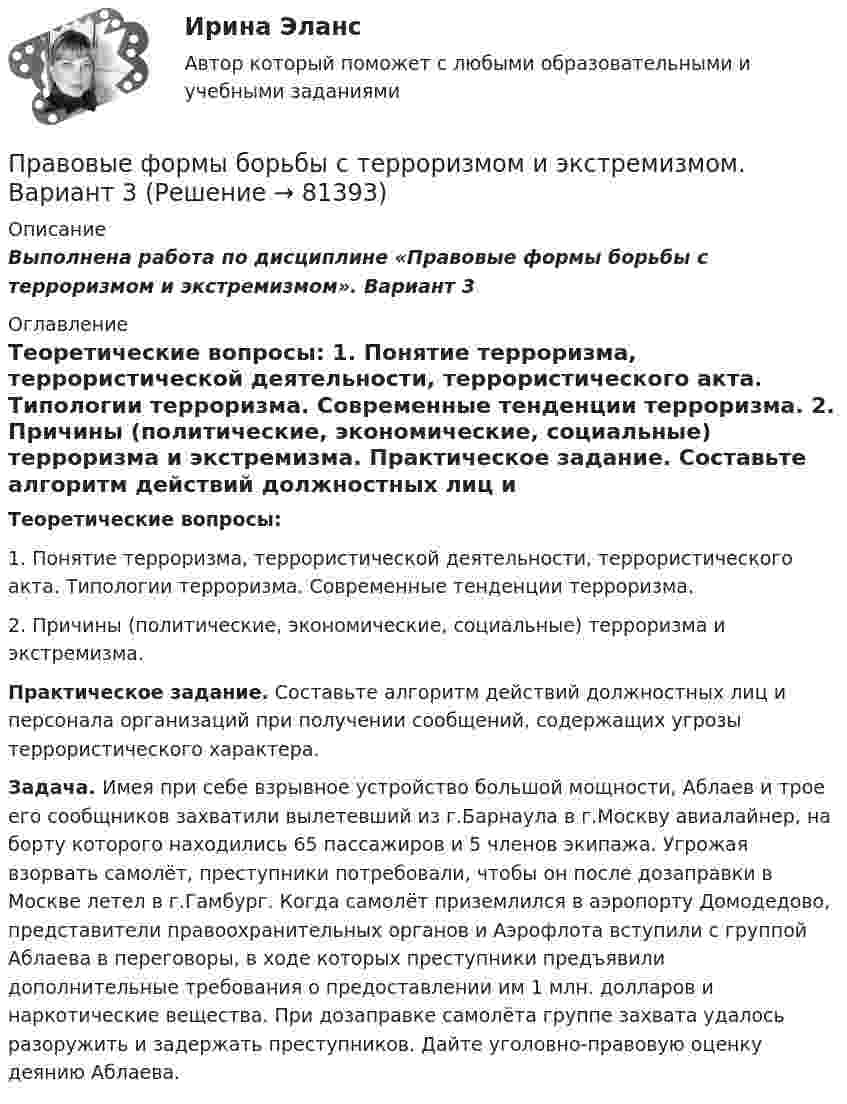     
            Описание
            Выполнена работа по дисциплине «Правовые формы борьбы с терроризмом и экстремизмом». Вариант 3 
            Оглавление
            Теоретические вопросы: 1. Понятие терроризма, террористической деятельности, террористического акта. Типологии терроризма. Современные тенденции терроризма. 2. Причины (политические, экономические, социальные) терроризма и экстремизма. Практическое задание. Составьте алгоритм действий должностных лиц и персонала организаций при получении сообщений, содержащих угрозы террористического характера. Задача. Имея при себе взрывное устройство большой мощности, Аблаев и трое его сообщников захватили вылетевший из г.Барнаула в г.Москву авиалайнер, на борту которого находились 65 пассажиров и 5 членов экипажа. Угрожая взорвать самолёт, преступники потребовали, чтобы он после дозаправки в Москве летел в г.Гамбург. Когда самолёт приземлился в аэропорту Домодедово, представители правоохранительных органов и Аэрофлота вступили с группой Аблаева в переговоры, в ходе которых преступники предъявили дополнительные требования о предоставлении им 1 млн. долларов и наркотические вещества. При дозаправке самолёта группе захвата удалось разоружить и задержать преступников. Дайте уголовно-правовую оценку деянию Аблаева.  
            
            
            Правовые формы борьбы с терроризмом и экстремизмом. Вариант 2Правовые формы борьбы с терроризмом и экстремизмом. Вариант 3Правовые формы борьбы с терроризмом и экстремизмом. Вариант 4Правовыми последствиями, связанными с вынесением обвинительного приговора, является ...Право древнего Китая. Государственный строй Древних АфинПраво задание 11Право задание 13✅ Правовые проблемы применения искусственного интеллекта 30 вопросов СИНЕРГИЯ МТИ 2022Правовые проблемы применения искусственного интеллекта (тест с ответами магистратура Синергия)⭐ Правовые проблемы применения искусственного интеллекта.фю_МАГ (ответы на тест Синергия / МТИ / МосАП, ноябрь 2022)Правовые проблемы применения искусственного интеллекта.фю_МАГ (тест с ответами Синергия)💯 Правовые проблемы противодействия коррупции (ответы на тест Синергия / МОИ / МТИ / МосАП, январь 2024)Правовые проблемы противодействия коррупции (тест с ответами Синергия/МОИ/ МТИ /МОСАП)Правовые формы борьбы с коррупцией, экстремизмом и терроризмом (тест с ответами ММА/ИДО)