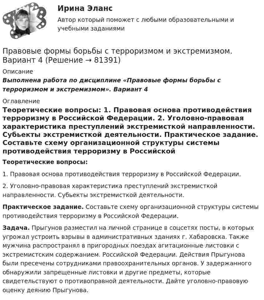     
            Описание
            Выполнена работа по дисциплине «Правовые формы борьбы с терроризмом и экстремизмом». Вариант 4 
            Оглавление
            Теоретические вопросы: 1. Правовая основа противодействия терроризму в Российской Федерации. 2. Уголовно-правовая характеристика преступлений экстремисткой направленности. Субьекты экстремисткой деятельности. Практическое задание. Составьте схему организационной структуры системы противодействия терроризму в Российской Федерации. Задача. Прыгунов разместил на личной странице в соцсетях посты, в которых угрожал устроить взрывы в административных зданиях г. Хабаровска. Также мужчина распространял в пригородных поездах агитационные листовки с экстремистским содержанием. Российской Федерации. Действия Прыгунова были пресечены сотрудниками правоохранительных органов. У задержанного обнаружили запрещенные листовки и другие предметы, которые свидетельствуют о противоправной деятельности. Дайте уголовно-правовую оценку деянию Прыгунова.  
            
            
            Правовые формы борьбы с терроризмом и экстремизмом. Вариант 3Правовые формы борьбы с терроризмом и экстремизмом. Вариант 4Правовыми последствиями, связанными с вынесением обвинительного приговора, является ...Право древнего Китая. Государственный строй Древних АфинПраво задание 11Право задание 13Право -ЗАДАНИЕ К ТЕМЕ 4, Задание к теме 6, Задание к теме 11Правовые проблемы применения искусственного интеллекта (тест с ответами магистратура Синергия)⭐ Правовые проблемы применения искусственного интеллекта.фю_МАГ (ответы на тест Синергия / МТИ / МосАП, ноябрь 2022)Правовые проблемы применения искусственного интеллекта.фю_МАГ (тест с ответами Синергия)💯 Правовые проблемы противодействия коррупции (ответы на тест Синергия / МОИ / МТИ / МосАП, январь 2024)Правовые проблемы противодействия коррупции (тест с ответами Синергия/МОИ/ МТИ /МОСАП)Правовые формы борьбы с коррупцией, экстремизмом и терроризмом (тест с ответами ММА/ИДО)Правовые формы борьбы с терроризмом и экстремизмом. Вариант 1