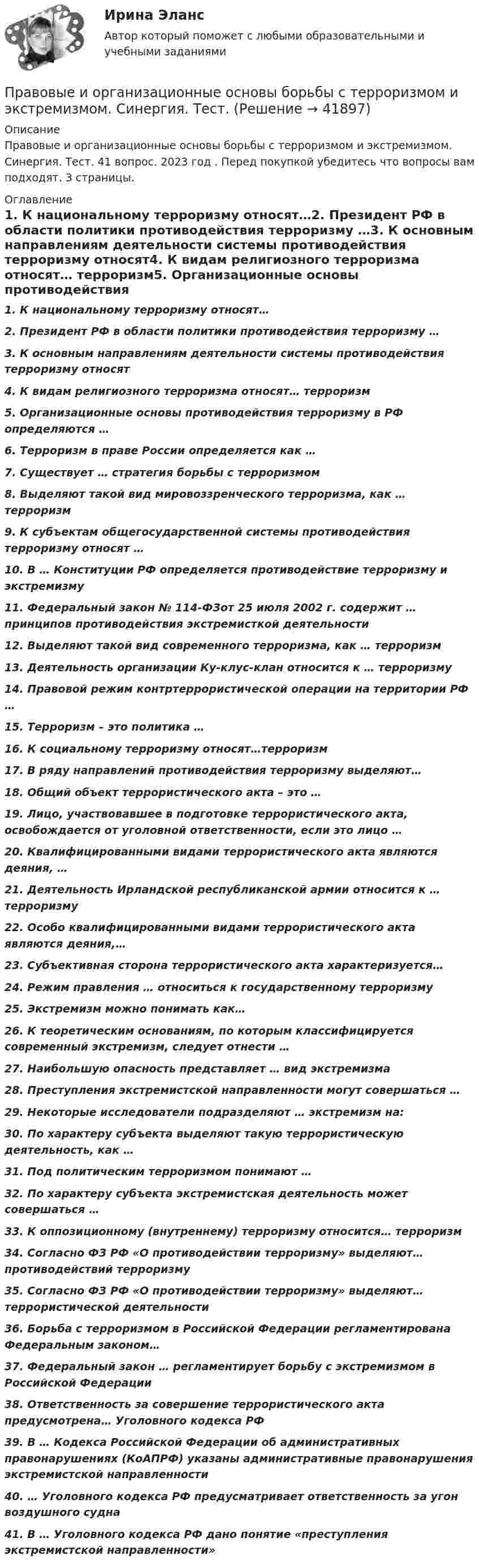      
          Описание
          Правовые и организационные основы борьбы с терроризмом и экстремизмом. Синергия. Тест. 41 вопрос. 2023 год . Перед покупкой убедитесь что вопросы вам подходят. 3 страницы. 
          Оглавление
          1.      К национальному терроризму относят…2.      Президент РФ в области политики противодействия терроризму …3.      К основным направлениям деятельности системы противодействия терроризму относят4.      К видам религиозного терроризма относят… терроризм5.      Организационные основы противодействия терроризму в РФ определяются …6.      Терроризм в праве России определяется  как …7.      Существует … стратегия борьбы с         терроризмом8.       Выделяют такой вид мировоззренческого терроризма, как … терроризм9.       К субъектам общегосударственной системы противодействия терроризму относят …10.    В … Конституции РФ определяется противодействие терроризму и экстремизму11.    Федеральный закон № 114-ФЗот 25 июля 2002 г. содержит … принципов противодействия экстремисткой деятельности12.    Выделяют такой вид современного терроризма, как … терроризм13.   Деятельность организации Ку-клус-клан относится к … терроризму14.    Правовой режим контртеррористической операции на территории РФ …15.   Терроризм – это политика …16.   К социальному терроризму относят…терроризм17.  В ряду направлений противодействия терроризму выделяют…18.    Общий объект террористического акта – это …19.    Лицо, участвовавшее в подготовке террористического акта, освобождается от уголовной ответственности, если это лицо …20.  Квалифицированными видами террористического акта являются деяния, …21.    Деятельность Ирландской республиканской армии относится к … терроризму 22.  Особо квалифицированными видами террористического акта являются деяния,…23.  Субъективная сторона террористического акта характеризуется…24.    Режим правления … относиться к государственному терроризму25.    Экстремизм можно понимать как…26.    К теоретическим основаниям, по которым классифицируется современный экстремизм, следует отнести …27.    Наибольшую опасность представляет … вид экстремизма28.    Преступления экстремистской направленности могут совершаться …29.    Некоторые исследователи подразделяют … экстремизм на:30.   По характеру субъекта выделяют такую террористическую деятельность, как …31.   Под политическим терроризмом понимают …32.   По характеру субъекта экстремистская деятельность может совершаться …33.    К оппозиционному (внутреннему) терроризму относится… терроризм34.    Согласно ФЗ РФ «О противодействии терроризму» выделяют… противодействий терроризму35.    Согласно ФЗ РФ «О противодействии терроризму» выделяют… террористической деятельности36.   Борьба с терроризмом в Российской Федерации регламентирована Федеральным законом…37.    Федеральный закон … регламентирует борьбу с экстремизмом в Российской Федерации38.   Ответственность за совершение террористического акта предусмотрена… Уголовного кодекса РФ39.   В … Кодекса Российской Федерации об административных правонарушениях (КоАПРФ) указаны административные правонарушения экстремистской направленности40.    … Уголовного кодекса РФ предусматривает ответственность за угон воздушного судна41.    В … Уголовного кодекса РФ дано понятие «преступления экстремистской направленности»   
            
            
            Правовой статус полного товарищества определяется его ...Правовые и организационные основы борьбы с терроризмом и экстремизмом. Синергия. Тест. ✍Правовые основы ведения уголовных дел (все ответы Синергия / МоСАП / МТИ)Правовые основы государственного управления. Тест для сдачи в МФПУ «Синергия». Правовые основы государственной службы в правоохранительных органах РФПравовые основы деятельности образовательных учреждений.ои(dor_БАК)  тест с ответами Синергия/МОИ/ МТИ /МОСАППравовые основы деятельности образовательных учреждений (тест с ответами Синергия/МОИ/ МТИ /МОСАП)Правовой статус Конституционного Суда Российской Федерации ТулГУ 2 курсПравовой статус личности (практическая работа, КемГУ)Правовой статус несовершеннолетних в законодательстве Российской империи XIX – начала XX в.Правовой статус органов государственной властиПравовой статус органов государственной власти Правовой статус органов государственной власти - Задания (1-5) - РосдистантПравовой статус органов государственной власти - Итоговый тест - Росдистант