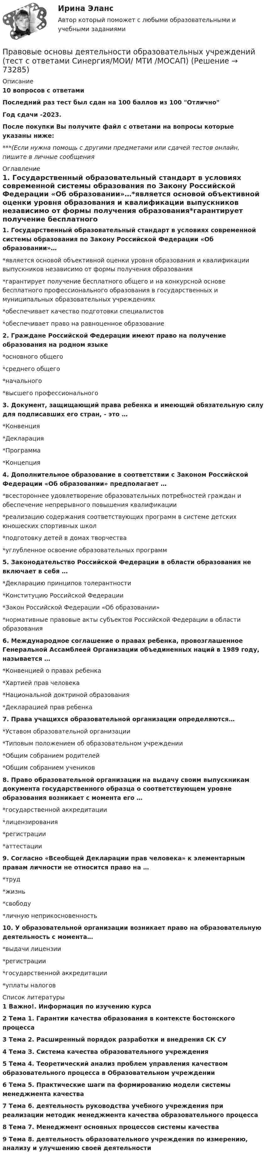     
            Описание
            10 вопросов с ответамиПоследний раз тест был сдан на 100 баллов из 100 ОтличноГод сдачи -2023.После покупки Вы получите файл с ответами на вопросы которые указаны ниже:***(Если нужна помощь с другими предметами или сдачей тестов онлайн, пишите в личные сообщения  
            Оглавление
            1. Государственный образовательный стандарт в условиях современной системы образования по Закону Российской Федерации «Об образовании»…*является основой объективной оценки уровня образования и квалификации выпускников независимо от формы получения образования*гарантирует получение бесплатного общего и на конкурсной основе бесплатного профессионального образования в государственных и муниципальных образовательных учреждениях*обеспечивает качество подготовки специалистов*обеспечивает право на равноценное образование2. Граждане Российской Федерации имеют право на получение образования на родном языке*основного общего*среднего общего*начального*высшего профессионального3. Документ, защищающий права ребенка и имеющий обязательную силу для подписавших его стран, - это …*Конвенция*Декларация*Программа*Концепция4. Дополнительное образование в соответствии с Законом Российской Федерации «Об образовании» предполагает …*всестороннее удовлетворение образовательных потребностей граждан и обеспечение непрерывного повышения квалификации*реализацию содержания соответствующих программ в системе детских юношеских спортивных школ*подготовку детей в домах творчества*углубленное освоение образовательных программ5. Законодательство Российской Федерации в области образования не включает в себя …*Декларацию принципов толерантности*Конституцию Российской Федерации*Закон Российской Федерации «Об образовании»*нормативные правовые акты субъектов Российской Федерации в области образования6. Международное соглашение о правах ребенка, провозглашенное Генеральной Ассамблеей Организации объединенных наций в 1989 году, называется …*Конвенцией о правах ребенка*Хартией прав человека*Национальной доктриной образования*Декларацией прав ребенка 7. Права учащихся образовательной организации определяются…*Уставом образовательной организации*Типовым положением об образовательном учреждении*Общим собранием родителей*Общим собранием учеников8. Право образовательной организации на выдачу своим выпускникам документа государственного образца о соответствующем уровне образования возникает с момента его …*государственной аккредитации*лицензирования*регистрации*аттестации9. Согласно «Всеобщей Декларации прав человека» к элементарным правам личности не относится право на …*труд*жизнь*свободу*личную неприкосновенность 10. У образовательной организации возникает право на образовательную деятельность с момента…*выдачи лицензии*регистрации*государственной аккредитации*уплаты налогов 
            Список литературы
            1 Важно!. Информация по изучению курса 2 Тема 1. Гарантии качества образования в контексте бостонского процесса 3 Тема 2. Расширенный порядок разработки и внедрения СК СУ 4 Тема З. Система качества образовательного учреждения 5 Тема 4. Теоретический анализ проблем управления качеством образовательного процесса в Образовательном учреждении 6 Тема 5. Практические шаги па формированию модели системы менеджмента качества 7 Тема 6. деятельность руководства учебного учреждения при реализации методик менеджмента качества образовательного процесса 8 Тема 7. Менеджмент основных процессов системы качества 9 Тема 8. деятельность образовательного учреждения по измерению, анализу и улучшению своей деятельности 
            
            
            Правовые основы деятельности образовательных учреждений.ои(dor_БАК)  тест с ответами Синергия/МОИ/ МТИ /МОСАППравовые основы деятельности образовательных учреждений (тест с ответами Синергия/МОИ/ МТИ /МОСАП)Правовые основы деятельности психолога 7 семестр 23/24гг💯 Правовые основы деятельности психолога.фпдг_БАК (ответы на тест Синергия / МОИ / МТИ / МосАП, сентябрь 2023)Правовые основы деятельности психолога.фпдг_БАК (тест с ответами Синергия/МОИ/ МТИ /МОСАП)Правовые основы журналистики ММУ 2023г.Правовые основы и тактика применения специальных средств сотрудниками ФСИН России [ПИ ФСИН] (Тактико-специальная подготовка, Контрольная,Вариант 2)Правовой статус органов государственной власти - Задания (1-5) - РосдистантПравовой статус органов государственной власти - Итоговый тест - РосдистантПравовой статус органов государственной власти - Промежуточный тест - РосдистантПравовой статус полного товарищества определяется его ...Правовые и организационные основы борьбы с терроризмом и экстремизмом. Синергия. Тест. ✍Правовые основы ведения уголовных дел (все ответы Синергия / МоСАП / МТИ)Правовые основы государственного управления. Тест для сдачи в МФПУ «Синергия». 