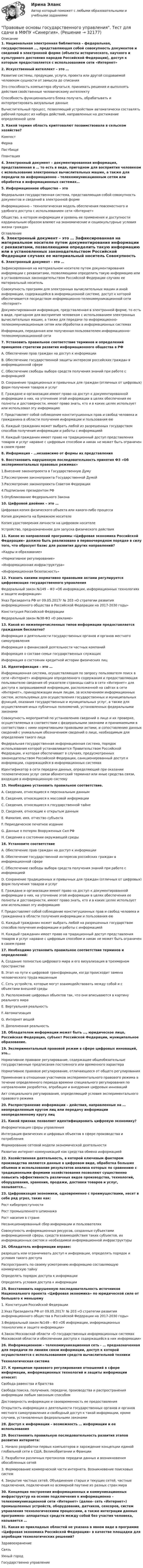      
          Описание
          1. Национальная электронная библиотека – федеральная, государственная …, представляющая собой совокупность документов и сведений в электронной форме (объекты исторического, научного и культурного достояния народов Российской Федерации), доступ к которым предоставляется с использованием сети «Интернет»2. Искусственный интеллект – это …Развитие системы, продукции, услуги, проекта или другой создаваемой человеком сущности от замысла до списанияЭто способность компьютера обучаться, принимать решения и выполнять действия свойственные человеческому интеллектуСпособность функционального блока получать, обрабатывать и интерпретировать визуальные данныеВычислительный процесс, позволяющий устройствам автоматически составлять рабочий процесс из набора действий, направленных на достижение определенной цели3. Какой термин область криптовалют позаимствовала в сельском хозяйстве?КомпостФермаПастбищеПлантация4. Электронный документ – документированная информация, представленная в … то есть в виде, пригодном для восприятия человеком с использование электронных вычислительных машин, а также для передачи по информационно – телекоммуникационным сетям или обработки в информационных системах…5. Информационное общество – этоФедеральная государственная система, представляющая собой совокупность документов и сведений в электронной формеИнформационно – технологическая модель обеспечения повсеместного и удобного доступа с использованием сети «Интернет»Общество, в котором информация и уровень ее применения и доступности кардинальным образом влияют на экономические и социокультурные условия жизни граждан 
          Оглавление
          6. Электронный документ – это … Зафиксированная на материальном носителе путем документирования информации с реквизитами, позволяющими определить такую информацию или в установленных законодательством Российской Федерации случаях ее материальный носитель Совокупность программ для электронных вычислительных машин и иной информации, содержащейся в информационной системе, доступ к которой обеспечивается посредством информационно-телекоммуникационной сети «Интернет»Документированная информация, представленная в электронной форме, то есть в виде, пригодном для восприятия человеком с использованием электронных вычислительных машин, а также для передачи по информационно-телекоммуникационным сетям или обработки в информационных системах Информация, переданная или полученная пользователем информационно-телекоммуникационной сети 7. Установить правильное соответствие терминов и определений принципов стратегии развития информационного общества в РФ A. Обеспечение прав граждан на доступ к информации B. Обеспечение государственной защиты интересов российских граждан в информационной сфере C. Обеспечение свободы выбора средств получения знаний при работе с информацией D. Сохранение традиционных и привычных для граждан (отличных от цифровых) форм получения товаров и услуг E. Граждане и организации имеют право на доступ к документированной информации о них, на уточнение этой информации в целях обеспечения ее полноты и достоверности, имеют право знать, кто и в каких целях использует или использовал эту информацию F. Представляет собой соблюдение конституционных прав и свобод человека и гражданина в области получения информации и пользования ею G. Каждый гражданин может выбрать любой из разрешенных государством способов получения информации и работы с информацией H. Каждый гражданин имеет право на традиционный доступ представления товаров и услуг наравне с цифровым способом и никак не может быть ограничен в своем праве8. Информация - …независимо от формы их представления9. Восстановить нарушенную последовательность принятия Ф3 «Об экспериментальных правовых режимах» 1.Внесение законопроекта в Государственную Думу2.Рассмотрение законопроекта Государственной Думой3.Рассмотрение законопроекта Советом Федерации4.Подписание президентом РФ5.Опубликование Федерального Закона10. Цифровой двойник – это … Цифровая копия физического объекта или какого-либо процессаКопия документа на бумажном носителе Копия удостоверения личности на цифровом носителе Устройство, предназначенное для запуска физического действия 11. Какое из направлений программы «Цифровая экономика Российской Федерации» должно быть реализовано в первоочередном порядке в силу того, что образует базис для развития других направлений?«Кадры и образование»«Нормативное регулирование»«Информационная инфраструктура»«Информационная безопасность»12. Указать какими нормативно правовыми актами регулируется цифровизация государственного управленияФедеральный закон №149 – Ф3 «Об информации, информационных технологиях и защите информации» Указ Президента РФ от 09.05.2017г № 203 «О стратегии развития информационного общества в Российской Федерации на 2017-2030 годы»Конституция Российской ФедерацииФедеральный закон №38-Ф3 «О рекламе»13. Какой из нижеперечисленных типов информации предоставляется гражданам бесплатно? Информация о деятельности государственных органов и органов местного самоуправления Информация о финансовой деятельности частных компаний Информация о составе семьи государственных служащих Информация о состоянии кредитной истории физических лиц 14. Идентификация – это … Информационная система, осуществляющая по запросу пользователя поиск в сети «Интернет» информации определенного содержания и предоставляющая пользователю сведения об указателе страницы сайта в сети «Интернет» для доступа к запрашиваемой информации, расположенной на сайтах в сети «Интернет», принадлежащих иным лицам, за исключением информационных систем, используемых для осуществления государственных и муниципальных функций, оказания государственных и муниципальных услуг, а также для осуществления иных публичных полномочий, установленных федеральными законамиСовокупность мероприятий по установлению сведений о лице и их проверке, осуществляемых в соответствии с федеральными законами и принимаемыми в соответствии с ними нормативными правовыми актами, и сопоставлению данных сведений с уникальным обозначением сведений о лице, необходимым для определения такого лица Федеральная государственная информационная система, порядок использования которой устанавливается Правительством Российской Федерации, и которая обеспечивает в случаях, предусмотренных законодательством Российской Федерации, санкционированный доступ к информации, содержащейся в информационных системах Идентификатор в сети передачи данных, определяющий при оказании телематических услуг связи абонентский терминал или иные средства связи, входящие в информационную систему 15. Необходимо установить правильное соответствие. A. Сведения, относящиеся к персональным данным B. Сведения, относящиеся к массовой информации C. Сведения, относящиеся к государственной тайне D. Сведения, относящие к открытым данным E. Фамилия, имя, отчество субъекта F. Периодическое печатное издание G. Данные о потерях Вооруженных Сил РФ H. Сведения о состоянии окружающей среды16. Установите соответствие A. Обеспечение прав граждан на доступ к информацииB. Обеспечение государственной интересов российских граждан в информационной сфере C. Обеспечение свободы выбора средств получения знаний при работе с информацией D. Сохранение традиционных и привычных для граждан (отличных от цифровых) форм получения товаров и услуг E. Граждане и организации имеют право на доступ к документированной информации о них, на уточнение этой информации в целях обеспечения ее полноты и достоверности, имеют право знать, кто и в каких целях использует или использовал эту информацию F. Предоставляет собой соблюдение конституционных прав и свобод человека и гражданина в области получения информации и пользования ею G. Каждый гражданин может выбрать любой на разрешенных государством способов получения информации и работы с информацией H. Каждый гражданин имеет право на традиционный доступ представления товаров и услуг наравне с цифровым способом и никак не может быть ограничен в своем праве 17. Необходимо установить правильное соответствие терминов и определений: A. Создание полностью цифрового мира и его визуализация в трехмерном пространстве B. Этап на пути к цифровой трансформации, когда происходит замена человеческого труда машинным C. Сеть устройств, которые могут взаимодействовать между собой и с объектами внешней среды D. Расположение цифровых объектов так, что они вписываются в картину реального мира E. Виртуальная реальность F. Автоматизация G. Интернет вещей H. Дополненная реальность18. Обладателем информации может быть …, юридическое лицо, Российская Федерация, субъект Российской Федерации, муниципальное образование.19. Экспериментальный правовой режим в сфере цифровых инноваций, это… Нормативное правовое регулирование, содержащее общеобязательные государственные предписания постоянного или временного характера Нормативное правовое регулирование, отличающееся от общего регулирования Применение в отношении участников экспериментального правового режима в течение определенного периода времени специального регулирования по направлениям разработки, апробации и внедрения цифровых инноваций Акт специального регулирования, определяющий условия экспериментального правового режима 20. Распространение информации – действия, направленные на … неопределенным кругом лиц или передачу информации неопределенному кругу лиц 21. Какой признак позволяет идентифицировать цифровую экономику? Информатизация сферы управления Интеграция физических и цифровых объектов в сфере производства и потребления Формирование сетевой модели экономической деятельности Развитие интернет-коммуникаций как средства обмена информацией 22. Хозяйственная деятельность, в которой ключевым фактором производства являются данные в цифровом виде, обработка больших объемов и использование результатов анализа которых по сравнению с традиционными формами хозяйствования позволяют существенно повысить эффективность различных видов производства, технологий, оборудования, хранения, продажи, доставки товаров и услуг, называется... 23. Цифровизация экономики, одновременно с преимуществами, несет в себе ряд угроз, таких как: Рост киберпреступности Рост промышленного шпионажа Рост насилия в стране Несанкционированный сбор информации и пользователях Совокупность информационных ресурсов, созданных субъектами информационной сферы, средств взаимодействия таких субъектов, их информационных систем и необходимой информационной инфраструктуры24. Обладатель информации вправе:разрешать или ограничивать доступ к информации, определять порядок и условия такого доступа Распространять по своему усмотрению информацию составляющую коммерческую тайнуОпределять порядок доступа к информации Определять условия доступа к информации25. Восстановить нарушенную последовательность источников Национального проекта «Цифровая экономика» по юридической силе от большего к меньшему1. Конституция Российской Федерации2.Указ Президента РФ от 09.05.2017г № 203 «О стратегии развития информационного общества в Российской Федерации на 2017-2030 годы»3.Федеральный закон №149 – Ф3 «Об информации, информационных технологиях и защите информации»4.Закон Московской области «О государственных информационных системах Московской области и обеспечении доступа к содержащейся в них информации»26. Информационном – телекоммуникационная сеть - … предназначенная для передачи по линиям связи информации, доступ к которой осуществляется с использованием средств вычислительной техникиТехнологическая система 27. К принципам правового регулирования отношений в сфере информации, информационных технологий и защиты информации относят:Свобода равенства и братстваСвобода поиска, получения, передачи, производства и распространения информации любым законным способомДостоверность информации и своевременность ее предоставленияОткрытость информации о деятельности государственных органов и органов местного самоуправления и свободный доступ к такой информации, кроме случаев, установленных федеральными законами 28. Доступ к информации – возможность … информации и ее использования 29. Восстановить правильную последовательность развития этапов развития интернета:1. Начало разработки первых компьютеров и зарождение концепции единой глобальной сети в США, Великобритании и Франции2. Разработки различных протоколов передачи данных и возникновения обособленных сетей3. Формирование коммерческой части интернета. Возникновение поисковых систем4. Закрытие частных сетей. Объединение старых и текущих сетей, частные подключения, подключения ко всемирной паутине из разных стран мира30. Концепция построения информационных и коммуникационных инфраструктур на основе подключения к информационно – телекоммуникационной сети «Интернет» (далее- сеть «Интернет») промышленных устройств, оборудования, датчиков, сенсоров, систем управления технологическими процессами, а также интеграции данных программно- аппаратных средств между собой без участия человека, называется …31. Какая из прикладных областей не указана в явном виде в программе «Цифровая экономика Российской Федерации» в качестве площадки для апробации технологических решений?ЗдравоохранениеСвязьУмный город Государственно управление    
            
            
             ✍Правовые основы ведения уголовных дел (все ответы Синергия / МоСАП / МТИ)Правовые основы государственного управления. Тест для сдачи в МФПУ «Синергия». Правовые основы государственной службы в правоохранительных органах РФПравовые основы деятельности образовательных учреждений.ои(dor_БАК)  тест с ответами Синергия/МОИ/ МТИ /МОСАППравовые основы деятельности образовательных учреждений (тест с ответами Синергия/МОИ/ МТИ /МОСАП)Правовые основы деятельности психолога 7 семестр 23/24гг💯 Правовые основы деятельности психолога.фпдг_БАК (ответы на тест Синергия / МОИ / МТИ / МосАП, сентябрь 2023)Правовой статус несовершеннолетних в законодательстве Российской империи XIX – начала XX в.Правовой статус органов государственной властиПравовой статус органов государственной власти Правовой статус органов государственной власти - Задания (1-5) - РосдистантПравовой статус органов государственной власти - Итоговый тест - РосдистантПравовой статус органов государственной власти - Промежуточный тест - РосдистантПравовой статус полного товарищества определяется его ...
