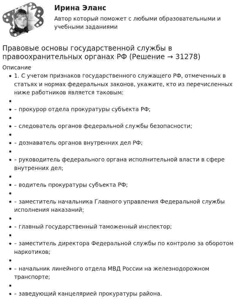      
          Описание
          1. С учетом признаков государственного служащего РФ, отмеченных в статьях и нормах федеральных законов, укажите, кто из перечисленных ниже работников является таковым:– прокурор отдела прокуратуры субъекта РФ;– следователь органов федеральной службы безопасности;– дознаватель органов внутренних дел РФ;– руководитель федерального органа исполнительной власти в сфере внутренних дел;– водитель прокуратуры субъекта РФ;– заместитель начальника Главного управления Федеральной службы исполнения наказаний;– главный государственный таможенный инспектор;– заместитель директора Федеральной службы по контролю за оборотом наркотиков;– начальник линейного отдела МВД России на железнодорожном транспорте;– заведующий канцелярией прокуратуры района.  
            
            
            Правовые основы государственного управления. Тест для сдачи в МФПУ «Синергия». Правовые основы государственной службы в правоохранительных органах РФПравовые основы деятельности образовательных учреждений.ои(dor_БАК)  тест с ответами Синергия/МОИ/ МТИ /МОСАППравовые основы деятельности образовательных учреждений (тест с ответами Синергия/МОИ/ МТИ /МОСАП)Правовые основы деятельности психолога 7 семестр 23/24гг💯 Правовые основы деятельности психолога.фпдг_БАК (ответы на тест Синергия / МОИ / МТИ / МосАП, сентябрь 2023)Правовые основы деятельности психолога.фпдг_БАК (тест с ответами Синергия/МОИ/ МТИ /МОСАП)Правовой статус органов государственной властиПравовой статус органов государственной власти Правовой статус органов государственной власти - Задания (1-5) - РосдистантПравовой статус органов государственной власти - Итоговый тест - РосдистантПравовой статус органов государственной власти - Промежуточный тест - РосдистантПравовой статус полного товарищества определяется его ...Правовые и организационные основы борьбы с терроризмом и экстремизмом. Синергия. Тест.
