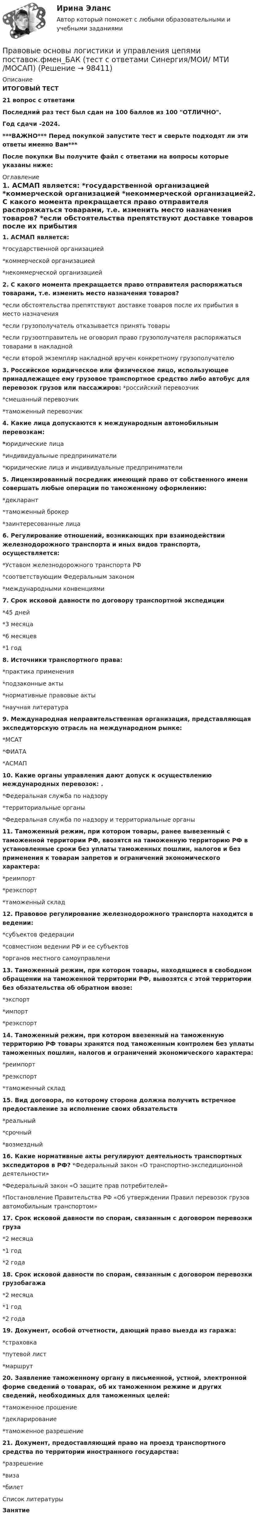     
            Описание
            ИТОГОВЫЙ ТЕСТ21 вопрос с ответамиПоследний раз тест был сдан на 100 баллов из 100 ОТЛИЧНО.Год сдачи -2024.***ВАЖНО*** Перед покупкой запустите тест и сверьте подходят ли эти ответы именно Вам***После покупки Вы получите файл с ответами на вопросы которые указаны ниже: 
            Оглавление
            1. АСМАП является: *государственной организацией *коммерческой организацией *некоммерческой организацией2. С какого момента прекращается право отправителя распоряжаться товарами, т.е. изменить место назначения товаров? *если обстоятельства препятствуют доставке товаров после их прибытия в место назначения *если грузополучатель отказывается принять товары *если грузоотправитель не оговорил право грузополучателя распоряжаться товарами в накладной *если второй экземпляр накладной вручен конкретному грузополучателю3. Российское юридическое или физическое лицо, использующее принадлежащее ему грузовое транспортное средство либо автобус для перевозок грузов или пассажиров: *российский перевозчик *смешанный перевозчик *таможенный перевозчик4. Какие лица допускаются к международным автомобильным перевозкам: *юридические лица *индивидуальные предприниматели *юридические лица и индивидуальные предприниматели5. Лицензированный посредник имеющий право от собственного имени совершать любые операции по таможенному оформлению: *декларант *таможенный брокер *заинтересованные лица6. Регулирование отношений, возникающих при взаимодействии железнодорожного транспорта и иных видов транспорта, осуществляется: *Уставом железнодорожного транспорта РФ *соответствующим Федеральным законом *международными конвенциями 7. Срок исковой давности по договору транспортной экспедиции *45 дней *3 месяца *6 месяцев *1 год8. Источники транспортного права: *практика применения *подзаконные акты *нормативные правовые акты *научная литература9. Международная неправительственная организация, представляющая экспедиторскую отрасль на международном рынке: *МСАТ*ФИАТА *АСМАП10. Какие органы управления дают допуск к осуществлению международных перевозок: . *Федеральная служба по надзору *территориальные органы *Федеральная служба по надзору и территориальные органы11. Таможенный режим, при котором товары, ранее вывезенный с таможенной территории РФ, ввозятся на таможенную территорию РФ в установленные сроки без уплаты таможенных пошлин, налогов и без применения к товарам запретов и ограничений экономического характера: *реимпорт *реэкспорт *таможенный склад12. Правовое регулирование железнодорожного транспорта находится в ведении: *субъектов федерации *совместном ведении РФ и ее субъектов *органов местного самоуправлени13. Таможенный режим, при котором товары, находящиеся в свободном обращении на таможенной территории РФ, вывозятся с этой территории без обязательства об обратном ввозе: *экспорт *импорт *реэкспорт14. Таможенный режим, при котором ввезенный на таможенную территорию РФ товары хранятся под таможенным контролем без уплаты таможенных пошлин, налогов и ограничений экономического характера: *реимпорт *реэкспорт *таможенный склад15. Вид договора, по которому сторона должна получить встречное предоставление за исполнение своих обязательств *реальный *срочный *возмездный16. Какие нормативные акты регулируют деятельность транспортных экспедиторов в РФ? *Федеральный закон «О транспортно-экспедиционной деятельности» *Федеральный закон «О защите прав потребителей» *Постановление Правительства РФ «Об утверждении Правил перевозок грузов автомобильным транспортом»17. Срок исковой давности по спорам, связанным с договором перевозки груза *2 месяца *1 год *2 года18. Срок исковой давности по спорам, связанным с договором перевозки грузобагажа *2 месяца *1 год*2 года19. Документ, особой отчетности, дающий право выезда из гаража: *страховка *путевой лист *маршрут20. Заявление таможенному органу в письменной, устной, электронной форме сведений о товарах, об их таможенном режиме и других сведений, необходимых для таможенных целей: *таможенное прошение *декларирование *таможенное разрешение21. Документ, предоставляющий право на проезд транспортного средства по территории иностранного государства: *разрешение *виза *билет 
            Список литературы
            Занятие 
            
            
            💯 Правовые основы логистики и управления цепями поставок.фмен_БАК (ответы на тест Синергия / МОИ / МТИ / МосАП, январь 2024)Правовые основы логистики и управления цепями поставок.фмен_БАК (тест с ответами Синергия/МОИ/ МТИ /МОСАП)💯 Правовые основы медико-социальной экспертизы (все ответы на тест Синергия / МТИ / МосАП, апрель 2023)💯 Правовые основы медико-социальной экспертизы (все ответы на тест Синергия / МТИ / МосАП, декабрь 2022)💯 Правовые основы медико-социальной экспертизы (все ответы на тест Синергия / МТИ / МосАП, ноябрь 2022)💯 Правовые основы медико-социальной экспертизы (все ответы на тест Синергия / МТИ / МосАП, январь 2023)💯 Правовые основы медико-социальной экспертизы (ответы на тест Синергия / МОИ / МТИ / МосАП, декабрь 2023)Правовые основы деятельности образовательных учреждений.ои(dor_БАК)  тест с ответами Синергия/МОИ/ МТИ /МОСАППравовые основы деятельности образовательных учреждений (тест с ответами Синергия/МОИ/ МТИ /МОСАП)Правовые основы деятельности психолога 7 семестр 23/24гг💯 Правовые основы деятельности психолога.фпдг_БАК (ответы на тест Синергия / МОИ / МТИ / МосАП, сентябрь 2023)Правовые основы деятельности психолога.фпдг_БАК (тест с ответами Синергия/МОИ/ МТИ /МОСАП)Правовые основы журналистики ММУ 2023г.Правовые основы и тактика применения специальных средств сотрудниками ФСИН России [ПИ ФСИН] (Тактико-специальная подготовка, Контрольная,Вариант 2)