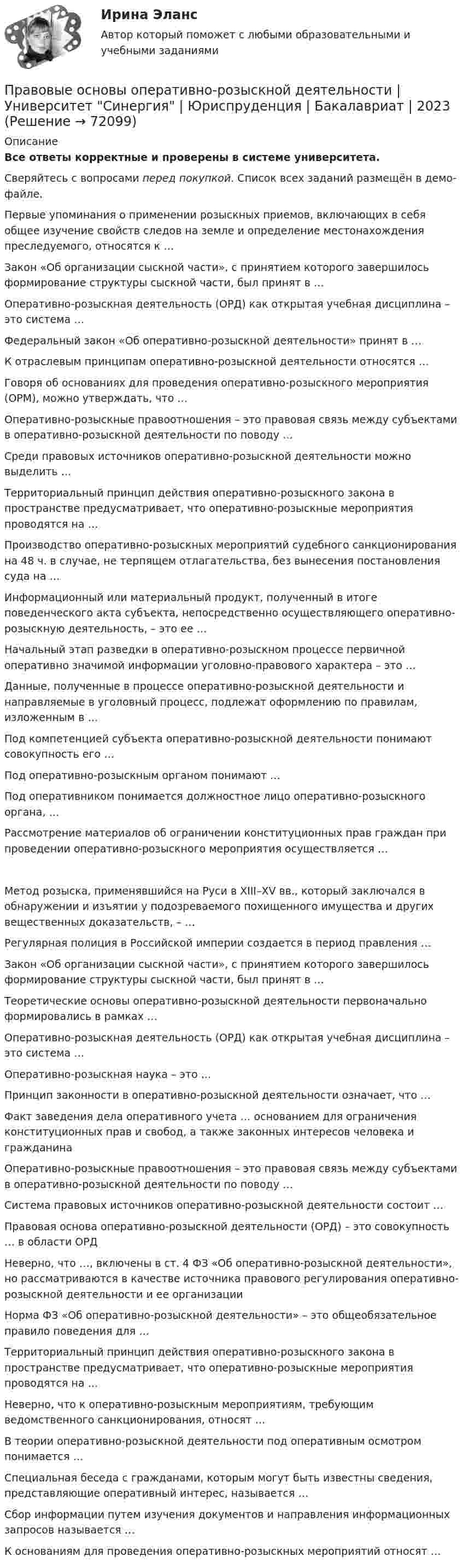     
            Описание
            Все ответы корректные и проверены в системе университета.Сверяйтесь с вопросами перед покупкой. Список всех заданий размещён в демо-файле.     Первые упоминания о применении розыскных приемов, включающих в себя общее изучение свойств следов на земле и определение местонахождения преследуемого, относятся к …   Закон «Об организации сыскной части», с принятием которого завершилось формирование структуры сыскной части, был принят в …   Оперативно-розыскная деятельность (ОРД) как открытая учебная дисциплина – это система …   Федеральный закон «Об оперативно-розыскной деятельности» принят в …   К отраслевым принципам оперативно-розыскной деятельности относятся …   Говоря об основаниях для проведения оперативно-розыскного мероприятия (ОРМ), можно утверждать, что …   Оперативно-розыскные правоотношения – это правовая связь между субъектами в оперативно-розыскной деятельности по поводу …   Среди правовых источников оперативно-розыскной деятельности можно выделить …   Территориальный принцип действия оперативно-розыскного закона в пространстве предусматривает, что оперативно-розыскные мероприятия проводятся на …    Производство оперативно-розыскных мероприятий судебного санкционирования на 48 ч. в случае, не терпящем отлагательства, без вынесения постановления суда на …   Информационный или материальный продукт, полученный в итоге поведенческого акта субъекта, непосредственно осуществляющего оперативно-розыскную деятельность, – это ее …   Начальный этап разведки в оперативно-розыскном процессе первичной оперативно значимой информации уголовно-правового характера – это …   Данные, полученные в процессе оперативно-розыскной деятельности и направляемые в уголовный процесс, подлежат оформлению по правилам, изложенным в …   Под компетенцией субъекта оперативно-розыскной деятельности понимают совокупность его …   Под оперативно-розыскным органом понимают …   Под оперативником понимается должностное лицо оперативно-розыскного органа, …   Рассмотрение материалов об ограничении конституционных прав граждан при проведении оперативно-розыскного мероприятия осуществляется …    Метод розыска, применявшийся на Руси в XIII–XV вв., который заключался в обнаружении и изъятии у подозреваемого похищенного имущества и других вещественных доказательств, – …   Регулярная полиция в Российской империи создается в период правления …   Закон «Об организации сыскной части», с принятием которого завершилось формирование структуры сыскной части, был принят в …   Теоретические основы оперативно-розыскной деятельности первоначально формировались в рамках …   Оперативно-розыскная деятельность (ОРД) как открытая учебная дисциплина – это система …   Оперативно-розыскная наука – это …   Принцип законности в оперативно-розыскной деятельности означает, что …   Факт заведения дела оперативного учета … основанием для ограничения конституционных прав и свобод, а также законных интересов человека и гражданина   Оперативно-розыскные правоотношения – это правовая связь между субъектами в оперативно-розыскной деятельности по поводу …   Система правовых источников оперативно-розыскной деятельности состоит …   Правовая основа оперативно-розыскной деятельности (ОРД) – это совокупность … в области ОРД   Неверно, что …, включены в ст. 4 ФЗ «Об оперативно-розыскной деятельности», но рассматриваются в качестве источника правового регулирования оперативно-розыскной деятельности и ее организации   Норма ФЗ «Об оперативно-розыскной деятельности» – это общеобязательное правило поведения для …   Территориальный принцип действия оперативно-розыскного закона в пространстве предусматривает, что оперативно-розыскные мероприятия проводятся на …   Неверно, что к оперативно-розыскным мероприятиям, требующим ведомственного санкционирования, относят …   В теории оперативно-розыскной деятельности под оперативным осмотром понимается …   Специальная беседа с гражданами, которым могут быть известны сведения, представляющие оперативный интерес, называется …   Сбор информации путем изучения документов и направления информационных запросов называется …   К основаниям для проведения оперативно-розыскных мероприятий относят …    
            
            
            Правовые основы оперативно - розыскной деятельности. Синергия. ТестПравовые основы оперативно-розыскной деятельности | Университет Синергия | Юриспруденция | Бакалавриат | 2023Правовые основы ОРД Синергия. 2023Правовые основы предпринимательской деятельностиПравовые основы применения искусственного интеллекта 93 баллаПравовые основы противодействия коррупцииПРАВОВЫЕ ОСНОВЫ ПРОТИВОДЕЙСТВИЯ КОРРУПЦИИПравовые основы оперативно-розыскной деятельности (СИНЕРГИЯ 2022)Правовые основы оперативно-розыскной деятельности, синергия 5й семестрПравовые основы оперативно-розыскной деятельности, Синергия, 5 семестрПравовые основы оперативно-розыскной деятельности. Синергия 5 семестрПравовые основы оперативно-розыскной деятельности Синергия, МОИ, МФПУ Итоговый тестПравовые основы оперативно-розыскной деятельности. Синергия. ✅ Ответы на ИТОГОВЫЙ ТЕСТ. На отлично!Правовые основы оперативно – розыскной деятельности. Синергия. Ответы на тест.  