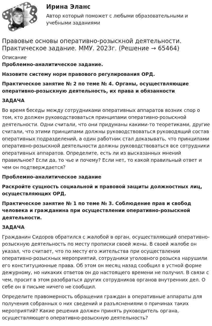      
            Описание
             Проблемно-аналитическое задание. Назовите систему норм правового регулирования ОРД. Практическое занятие № 2 по теме № 4. Органы, осуществляющие оперативно-розыскную деятельность, их права и обязанности ЗАДАЧА	Во время беседы между сотрудниками оперативных аппаратов возник спор о том, кто должен руководствоваться принципами оперативно-розыскной деятельности. Одни считали, что они придуманы какими-то теоретиками, другие считали, что этими принципами должны руководствоваться руководящий состав оперативных подразделений, а один работник стал доказывать, что принципами оперативно-розыскной деятельности должны руководствоваться все сотрудники оперативных аппаратов. Определите, есть ли из высказанных мнений правильное? Если да, то чье и почему? Если нет, то какой правильный ответ и чем он подтверждается? Проблемно-аналитическое задание Раскройте сущность социальной и правовой защиты должностных лиц, осуществляющих ОРД. Практическое занятие № 1 по теме № 3. Соблюдение прав и свобод человека и гражданина при осуществлении оперативно-розыскной деятельности. ЗАДАЧА	Гражданин Сидоров обратился с жалобой в орган, осуществляющий оперативно-розыскную деятельность по месту прописки своей жены. В своей жалобе он указал, что считает, что по месту его жительства при осуществлении оперативно-розыскных мероприятий, сотрудники уголовного розыска нарушили его конституционные права. Об этом он месяц назад сообщил в устной форме дежурному, но никаких ответов он до настоящего времени не получил. В связи с чем, просит в этом разобраться других сотрудников органов внутренних дел. О себе он в письме ничего не сообщил. 	Определите правомерность обращения граждан в оперативные аппараты для получения собранных о них сведений и разъяснениями о причинах таких мероприятий? Какие решения должен принять руководитель органа, осуществляющего оперативно-розыскную деятельность?   
            
            
            Правовые основы оперативно-розыскной деятельности. Практическое задание. ММУ.Правовые основы оперативно-розыскной деятельности. Практическое задание. ММУ. 2023г.Правовые основы оперативно-розыскной деятельности (СИНЕРГИЯ 2022)Правовые основы оперативно-розыскной деятельности, синергия 5й семестрПравовые основы оперативно-розыскной деятельности, Синергия, 5 семестрПравовые основы оперативно-розыскной деятельности. Синергия 5 семестрПравовые основы оперативно-розыскной деятельности Синергия, МОИ, МФПУ Итоговый тест💯 Правовые основы медико-социальной экспертизы (ответы на тест Синергия / МОИ / МТИ / МосАП, октябрь 2023)💯 Правовые основы медико-социальной экспертизы (правильные ответы на тест Синергия / МОИ / МТИ / МосАП)Правовые основы медико-социальной экспертизы (тест с ответами Синергия/МОИ/ МТИ /МОСАП)💯 Правовые основы оперативно-розыскной деятельности (все ответы на тест Синергия / МТИ / МосАП, апрель 2023)💯 Правовые основы оперативно-розыскной деятельности (все ответы на тест Синергия / МТИ / МосАП, март 2023)💯 Правовые основы оперативно-розыскной деятельности (все ответы на тест Синергия / МТИ / МосАП, февраль 2023)💯 Правовые основы оперативно-розыскной деятельности (ответы на тест Синергия / МОИ / МТИ / МосАП, декабрь 2023)