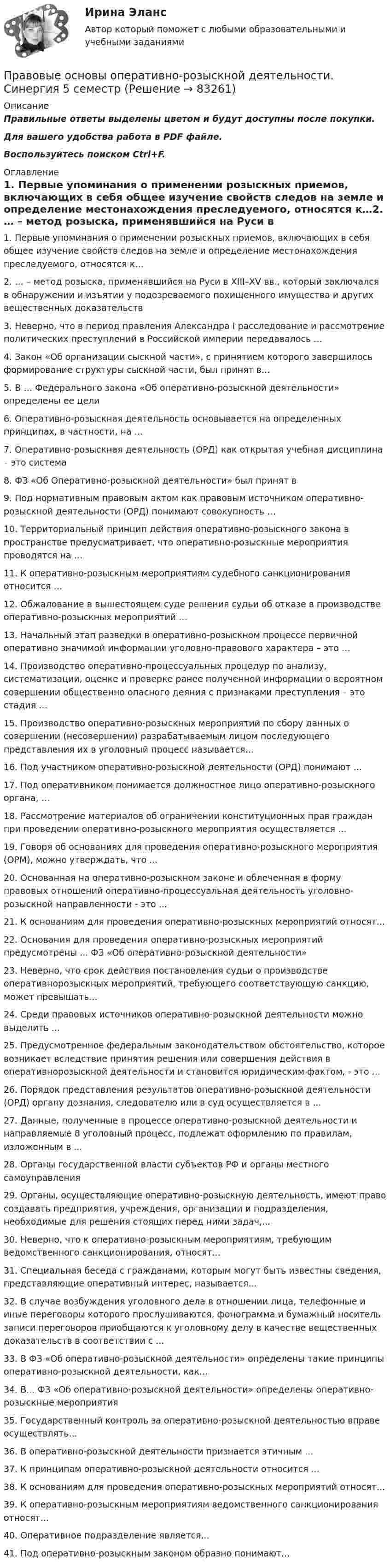     
            Описание
            Правильные ответы выделены цветом и будут доступны после покупки.Для вашего удобства работа в PDF файле.Воспользуйтесь поиском Ctrl+F. 
            Оглавление
            1. Первые упоминания о применении розыскных приемов, включающих в себя общее изучение свойств следов на земле и определение местонахождения преследуемого, относятся к…2. … – метод розыска, применявшийся на Руси в XIII–XV вв., который заключался в обнаружении и изъятии у подозреваемого похищенного имущества и других вещественных доказательств3. Неверно, что в период правления Александра I расследование и рассмотрение политических преступлений в Российской империи передавалось …4. Закон «Об организации сыскной части», с принятием которого завершилось формирование структуры сыскной части, был принят в…5.  В … Федерального закона «Об оперативно-розыскной деятельности» определены ее цели6. Оперативно-розыскная деятельность основывается на определенных принципах, в частности, на …7. Оперативно-розыскная деятельность (ОРД) как открытая учебная дисциплина – это система8.  ФЗ «Об Оперативно-розыскной деятельности» был принят в 9. Под нормативным правовым актом как правовым источником оперативно-розыскной деятельности (ОРД) понимают совокупность …10. Территориальный принцип действия оперативно-розыскного закона в пространстве предусматривает, что оперативно-розыскные мероприятия проводятся на …11. К оперативно-розыскным мероприятиям судебного санкционирования относится …12. Обжалование в вышестоящем суде решения судьи об отказе в производстве оперативно-розыскных мероприятий …13. Начальный этап разведки в оперативно-розыскном процессе первичной оперативно значимой информации уголовно-правового характера – это …14. Производство оперативно-процессуальных процедур по анализу, систематизации, оценке и проверке ранее полученной информации о вероятном совершении общественно опасного деяния с признаками преступления – это стадия …15. Производство оперативно-розыскных мероприятий по сбору данных о совершении (несовершении) разрабатываемым лицом последующего представления их в уголовный процесс называется…16. Под участником оперативно-розыскной деятельности (ОРД) понимают …17. Под оперативником понимается должностное лицо оперативно-розыскного органа, …18. Рассмотрение материалов об ограничении конституционных прав граждан при проведении оперативно-розыскного мероприятия осуществляется …19. Говоря об основаниях для проведения оперативно-розыскного мероприятия (ОРМ), можно утверждать, что ...20. Основанная на оперативно-розыскном законе и облеченная в форму правовых отношений оперативно-процессуальная деятельность уголовно-розыскной направленности - это ...21. К основаниям для проведения оперативно-розыскных мероприятий относят...22. Основания для проведения оперативно-розыскных мероприятий предусмотрены ... ФЗ «Об оперативно-розыскной деятельности» 23. Неверно, что срок действия постановления судьи о производстве оперативнорозыскных мероприятий, требующего соответствующую санкцию, может превышать... 24. Среди правовых источников оперативно-розыскной деятельности можно выделить ... 25. Предусмотренное федеральным законодательством обстоятельство, которое возникает вследствие принятия решения или совершения действия в оперативнорозыскной деятельности и становится юридическим фактом, -  это …26. Порядок представления результатов оперативно-розыскной деятельности (ОРД) органу дознания, следователю или в суд осуществляется в ...27. Данные, полученные в процессе оперативно-розыскной деятельности и направляемые 8 уголовный процесс, подлежат оформлению по правилам, изложенным в ... 28. Органы государственной власти субъектов РФ и органы местного самоуправления29. Органы, осуществляющие оперативно-розыскную деятельность, имеют право создавать предприятия, учреждения, организации и подразделения, необходимые для решения стоящих перед ними задач,... 30. Неверно, что к оперативно-розыскным мероприятиям, требующим ведомственного санкционирования, относят... 31. Специальная беседа с гражданами, которым могут быть известны сведения, представляющие оперативный интерес, называется... 32. В случае возбуждения уголовного дела в отношении лица, телефонные и иные переговоры которого прослушиваются, фонограмма и бумажный носитель записи переговоров приобщаются к уголовному делу в качестве вещественных доказательств в соответствии с ...33. В ФЗ «Об оперативно-розыскной деятельности» определены такие принципы оперативно-розыскной деятельности, как... 34. В... ФЗ «Об оперативно-розыскной деятельности» определены оперативно-розыскные мероприятия35. Государственный контроль за оперативно-розыскной деятельностью вправе осуществлять... 36. В оперативно-розыскной деятельности признается этичным ... 37. К принципам оперативно-розыскной деятельности относится ... 38. К основаниям для проведения оперативно-розыскных мероприятий относят... 39. К оперативно-розыскным мероприятиям ведомственного санкционирования относят... 40. Оперативное подразделение является...41. Под оперативно-розыскным законом образно понимают...   
            
            
            Правовые основы оперативно-розыскной деятельности, Синергия, 5 семестрПравовые основы оперативно-розыскной деятельности. Синергия 5 семестрПравовые основы оперативно-розыскной деятельности Синергия, МОИ, МФПУ Итоговый тестПравовые основы оперативно-розыскной деятельности. Синергия. ✅ Ответы на ИТОГОВЫЙ ТЕСТ. На отлично!Правовые основы оперативно – розыскной деятельности. Синергия. Ответы на тест.  Правовые основы оперативно-розыскной деятельности Синергия тестПравовые основы оперативно - розыскной деятельности. Синергия. Тест💯 Правовые основы оперативно-розыскной деятельности (все ответы на тест Синергия / МТИ / МосАП, март 2023)💯 Правовые основы оперативно-розыскной деятельности (все ответы на тест Синергия / МТИ / МосАП, февраль 2023)💯 Правовые основы оперативно-розыскной деятельности (ответы на тест Синергия / МОИ / МТИ / МосАП, декабрь 2023)💯 Правовые основы оперативно-розыскной деятельности (ответы на тест Синергия / МОИ / МТИ / МосАП, октябрь 2023)Правовые основы оперативно-розыскной деятельности. Практическое задание. ММУ.Правовые основы оперативно-розыскной деятельности. Практическое задание. ММУ. 2023г.Правовые основы оперативно-розыскной деятельности (СИНЕРГИЯ 2022)