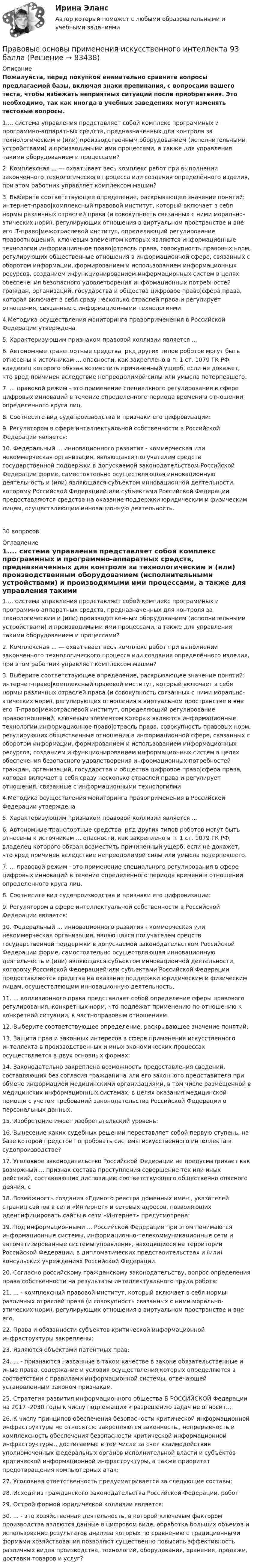     
            Описание
            Пожалуйста, перед покупкой внимательно сравните вопросы предлагаемой базы, включая знаки препинания, с вопросами вашего теста, чтобы избежать неприятных ситуаций после приобретения. Это необходимо, так как иногда в учебных заведениях могут изменять тестовые вопросы.1.... система управления представляет собой комплекс программных и программно-аппаратных средств, предназначенных для контроля за технологическим и (или) производственным оборудованием (исполнительными устройствами) и производимыми ими процессами, а также для управления такими оборудованием и процессами?2. Комплексная ... — охватывает весь комплекс работ при выполнении законченного технологического процесса или создания определённого изделия, при этом работник управляет комплексом машин?3. Выберите соответствующее определение, раскрывающее значение понятий: интернет-право|комплексный правовой институт, который включает в себя нормы различных отраслей права (и совокупность связанных с ними морально-этических норм), регулирующих отношения в виртуальном пространстве и вне его IT-право|межотраслевой институт, определяющий регулирование правоотношений, ключевым элементом которых являются информационные технологии информационное право|отрасль права, совокупность правовых норм, регулирующих общественные отношения в информационной сфере, связанных с оборотом информации, формированием и использованием информационных ресурсов, созданием и функционированием информационных систем в целях обеспечения безопасного удовлетворения информационных потребностей граждан, организаций, государства и общества цифровое право|сфера права, которая включает в себя сразу несколько отраслей права и регулирует отношения, связанные с информационными технологиями4.Методика осуществления мониторинга правоприменения в Российской Федерации утверждена5. Характеризующим признаком правовой коллизии является ...6. Автономные транспортные средства, ряд других типов роботов могут быть отнесены к источникам ... опасности, как закреплено в п. 1 ст. 1079 ГК РФ, владелец которого обязан возместить причиненный ущерб, если не докажет, что вред причинен вследствие непреодолимой силы или умысла потерпевшего.7. ... правовой режим - это применение специального регулирования в сфере цифровых инноваций в течение определенного периода времени в отношении определенного круга лиц.8. Соотнесите вид судопроизводства и признаки его цифровизации:9. Регулятором в сфере интеллектуальной собственности в Российской Федерации является:10. Федеральный ... инновационного развития - коммерческая или некоммерческая организация, являющаяся получателем средств государственной поддержки в допускаемой законодательством Российской Федерации форме, самостоятельно осуществляющая инновационную деятельность и (или) являющаяся субъектом инновационной деятельности, которому Российской Федерацией или субъектами Российской Федерации предоставляются средства на оказание поддержки юридическим и физическим лицам, осуществляющим инновационную деятельность.30 вопросов 
            Оглавление
            1.... система управления представляет собой комплекс программных и программно-аппаратных средств, предназначенных для контроля за технологическим и (или) производственным оборудованием (исполнительными устройствами) и производимыми ими процессами, а также для управления такими оборудованием и процессами?2. Комплексная ... — охватывает весь комплекс работ при выполнении законченного технологического процесса или создания определённого изделия, при этом работник управляет комплексом машин?3. Выберите соответствующее определение, раскрывающее значение понятий: интернет-право|комплексный правовой институт, который включает в себя нормы различных отраслей права (и совокупность связанных с ними морально-этических норм), регулирующих отношения в виртуальном пространстве и вне его IT-право|межотраслевой институт, определяющий регулирование правоотношений, ключевым элементом которых являются информационные технологии информационное право|отрасль права, совокупность правовых норм, регулирующих общественные отношения в информационной сфере, связанных с оборотом информации, формированием и использованием информационных ресурсов, созданием и функционированием информационных систем в целях обеспечения безопасного удовлетворения информационных потребностей граждан, организаций, государства и общества цифровое право|сфера права, которая включает в себя сразу несколько отраслей права и регулирует отношения, связанные с информационными технологиями4.Методика осуществления мониторинга правоприменения в Российской Федерации утверждена5. Характеризующим признаком правовой коллизии является ...6. Автономные транспортные средства, ряд других типов роботов могут быть отнесены к источникам ... опасности, как закреплено в п. 1 ст. 1079 ГК РФ, владелец которого обязан возместить причиненный ущерб, если не докажет, что вред причинен вследствие непреодолимой силы или умысла потерпевшего.7. ... правовой режим - это применение специального регулирования в сфере цифровых инноваций в течение определенного периода времени в отношении определенного круга лиц.8. Соотнесите вид судопроизводства и признаки его цифровизации:9. Регулятором в сфере интеллектуальной собственности в Российской Федерации является:10. Федеральный ... инновационного развития - коммерческая или некоммерческая организация, являющаяся получателем средств государственной поддержки в допускаемой законодательством Российской Федерации форме, самостоятельно осуществляющая инновационную деятельность и (или) являющаяся субъектом инновационной деятельности, которому Российской Федерацией или субъектами Российской Федерации предоставляются средства на оказание поддержки юридическим и физическим лицам, осуществляющим инновационную деятельность.11. ... коллизионного права представляет собой определение сферы правового регулирования, конкретных норм, что подлежат применению по отношению к конкретной ситуации, к частноправовым отношениям.12. Выберите соответствующее определение, раскрывающее значение понятий:13. Защита прав и законных интересов в сфере применения искусственного интеллекта в производственных и иных экономических процессах осуществляется в двух основных формах:14. Законодательно закреплена возможность предоставления сведений, составляющих без согласия гражданина или его законного представителя при обмене информацией медицинскими организациями, в том числе размещенной в медицинских информационных системах, в целях оказания медицинской помощи с учетом требований законодательства Российской Федерации о персональных данных.15. Изобретение имеет изобретательский уровень:16. Вынесение каких судебных решений переставляет собой первую ступень, на базе которой предстоит опробовать системы искусственного интеллекта в судопроизводстве?17. Уголовное законодательство Российской Федерации не предусматривает как возможный ... признак состава преступления совершение тех или иных действий, составляющих диспозицию соответствующего общественно опасного деяния, с 18. Возможность создания «Единого реестра доменных имён., указателей страниц сайтов в сети «Интернет» и сетевых адресов, позволяющих идентифицировать сайты в сети «Интернет» предусмотрена:19. Под информационными ... Российской Федерации при этом понимаются информационные системы, информационно-телекоммуникационные сети и автоматизированные системы управления, находящиеся на территории Российской Федерации, в дипломатических представительствах и (или) консульских учреждениях Российской Федерации.20. Согласно российскому гражданскому законодательству, вопрос определения права собственности на результаты интеллектуального труда робота:21. ... - комплексный правовой институт, который включает в себя нормы различных отраслей права (и совокупность связанных с ними морально-этических норм), регулирующих отношения в виртуальном пространстве и вне его.22. Права и обязанности субъектов критической информационной инфраструктуры закреплены:23. Являются объектами патентных прав:24. ... - признаются названные в таком качестве в законе обязательственные и иные права, содержание и условия осуществления которых определяются в соответствии с правилами информационной системы, отвечающей установленным законом признакам.25. Стратегия развития информационного общества Б РОССИЙСКОЙ Федерации на 2017 -2030 годы к числу подлежащих к разрешению задач не относит...26. К числу принципов обеспечения безопасности критической информационной инфраструктуры не относятся: закрепляются законность., непрерывность и комплексность обеспечения безопасности критической информационной инфраструктуры., достигаемые в том числе за счет взаимодействия уполномоченных федеральных органов исполнительной власти и субъектов критической информационной инфраструктуры, а также приоритет предотвращения компьютерных атак:27. Уголовная ответственность предусматривается за следующие составы:28. Исходя из гражданского законодательства Российской Федерации, робот29. Острой формой юридической коллизии является:30. ... - это хозяйственная деятельность, в которой ключевым фактором производства являются данные в цифровом виде, обработка больших объемов и использование результатов анализа которых по сравнению с традиционными формами хозяйствования позволяют существенно повысить эффективность различных видов производства, технологий, оборудования, хранения, продажи, доставки товаров и услуг?  
            
            
            Правовые основы предпринимательской деятельностиПравовые основы применения искусственного интеллекта 93 баллаПравовые основы противодействия коррупцииПРАВОВЫЕ ОСНОВЫ ПРОТИВОДЕЙСТВИЯ КОРРУПЦИИ✅ Правовые основы противодействия коррупции 65 вопросов СИНЕРГИЯ МТИ 2022Правовые основы противодействия коррупции (Вариант 5, НГУЭиУ)Правовые основы противодействия коррупции (ответы Синергия). РЕЗУЛЬТАТ 97 БАЛЛОВПравовые основы оперативно-розыскной деятельности. Синергия 5 семестрПравовые основы оперативно-розыскной деятельности Синергия, МОИ, МФПУ Итоговый тестПравовые основы оперативно-розыскной деятельности. Синергия. ✅ Ответы на ИТОГОВЫЙ ТЕСТ. На отлично!Правовые основы оперативно – розыскной деятельности. Синергия. Ответы на тест.  Правовые основы оперативно-розыскной деятельности Синергия тестПравовые основы оперативно - розыскной деятельности. Синергия. ТестПравовые основы оперативно-розыскной деятельности | Университет Синергия | Юриспруденция | Бакалавриат | 2023
