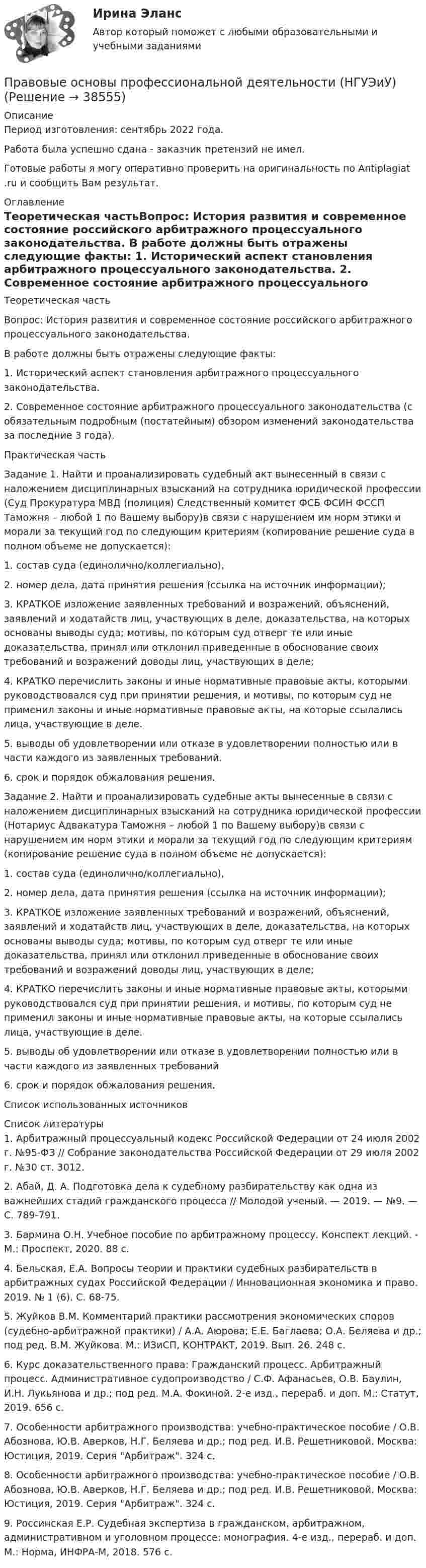     
          Описание
          Период изготовления: сентябрь 2022 года.Работа была успешно сдана - заказчик претензий не имел.Готовые работы я могу оперативно проверить на оригинальность по Antiplagiat .ru и сообщить Вам результат. 
          Оглавление
          Теоретическая частьВопрос: История развития и современное состояние российского арбитражного процессуального законодательства. В работе должны быть отражены следующие факты: 1. Исторический аспект становления арбитражного процессуального законодательства. 2. Современное состояние арбитражного процессуального законодательства (с обязательным подробным (постатейным) обзором изменений законодательства за последние 3 года).Практическая частьЗадание 1. Найти и проанализировать судебный акт вынесенный в связи с наложением дисциплинарных взысканий на сотрудника юридической профессии (Суд Прокуратура МВД (полиция) Следственный комитет ФСБ ФСИН ФССП Таможня – любой 1 по Вашему выбору)в связи с нарушением им норм этики и морали за текущий год по следующим критериям (копирование решение суда в полном объеме не допускается): 1. состав суда (единолично/коллегиально), 2. номер дела, дата принятия решения (ссылка на источник информации); 3. КРАТКОЕ изложение заявленных требований и возражений, объяснений, заявлений и ходатайств лиц, участвующих в деле, доказательства, на которых основаны выводы суда; мотивы, по которым суд отверг те или иные доказательства, принял или отклонил приведенные в обоснование своих требований и возражений доводы лиц, участвующих в деле; 4. КРАТКО перечислить законы и иные нормативные правовые акты, которыми руководствовался суд при принятии решения, и мотивы, по которым суд не применил законы и иные нормативные правовые акты, на которые ссылались лица, участвующие в деле. 5. выводы об удовлетворении или отказе в удовлетворении полностью или в части каждого из заявленных требований. 6. срок и порядок обжалования решения.Задание 2. Найти и проанализировать судебные акты вынесенные в связи с наложением дисциплинарных взысканий на сотрудника юридической профессии (Нотариус Адвакатура Таможня – любой 1 по Вашему выбору)в связи с нарушением им норм этики и морали за текущий год по следующим критериям (копирование решение суда в полном объеме не допускается): 1. состав суда (единолично/коллегиально), 2. номер дела, дата принятия решения (ссылка на источник информации); 3. КРАТКОЕ изложение заявленных требований и возражений, объяснений, заявлений и ходатайств лиц, участвующих в деле, доказательства, на которых основаны выводы суда; мотивы, по которым суд отверг те или иные доказательства, принял или отклонил приведенные в обоснование своих требований и возражений доводы лиц, участвующих в деле; 4. КРАТКО перечислить законы и иные нормативные правовые акты, которыми руководствовался суд при принятии решения, и мотивы, по которым суд не применил законы и иные нормативные правовые акты, на которые ссылались лица, участвующие в деле. 5. выводы об удовлетворении или отказе в удовлетворении полностью или в части каждого из заявленных требований 6. срок и порядок обжалования решения.Список использованных источников 
          Список литературы
          1. Арбитражный процессуальный кодекс Российской Федерации от 24 июля 2002 г. №95-ФЗ // Собрание законодательства Российской Федерации от 29 июля 2002 г. №30 ст. 3012.2. Абай, Д. А. Подготовка дела к судебному разбирательству как одна из важнейших стадий гражданского процесса // Молодой ученый. — 2019. — №9. — С. 789-791.3. Бармина О.Н. Учебное пособие по арбитражному процессу. Конспект лекций. - М.: Проспект, 2020. 88 с.4. Бельская, Е.А. Вопросы теории и практики судебных разбирательств в арбитражных судах Российской Федерации / Инновационная экономика и право. 2019. № 1 (6). С. 68-75.5. Жуйков В.М. Комментарий практики рассмотрения экономических споров (судебно-арбитражной практики) / А.А. Аюрова; Е.Е. Баглаева; О.А. Беляева и др.; под ред. В.М. Жуйкова. М.: ИЗиСП, КОНТРАКТ, 2019. Вып. 26. 248 с.6. Курс доказательственного права: Гражданский процесс. Арбитражный процесс. Административное судопроизводство / С.Ф. Афанасьев, О.В. Баулин, И.Н. Лукьянова и др.; под ред. М.А. Фокиной. 2-е изд., перераб. и доп. М.: Статут, 2019. 656 с.7. Особенности арбитражного производства: учебно-практическое пособие / О.В. Абознова, Ю.В. Аверков, Н.Г. Беляева и др.; под ред. И.В. Решетниковой. Москва: Юстиция, 2019. Серия Арбитраж. 324 с.8. Особенности арбитражного производства: учебно-практическое пособие / О.В. Абознова, Ю.В. Аверков, Н.Г. Беляева и др.; под ред. И.В. Решетниковой. Москва: Юстиция, 2019. Серия Арбитраж. 324 с.9. Россинская Е.Р. Судебная экспертиза в гражданском, арбитражном, административном и уголовном процессе: монография. 4-е изд., перераб. и доп. М.: Норма, ИНФРА-М, 2018. 576 с.
            
            
            Правовые основы профессиональной деятельности (Итоговый тест) 4 курс 36 вопросов 91,67%Правовые основы профессиональной деятельности (НГУЭиУ)Правовые основы профессиональной деятельности (тест с ответами) 75%Правовые основы профессиональной деятельности (тест с ответами) 90%Правовые основы цифровизации государственного управленияПравовые основы цифровизации государственного  управления (2022( ответыПравовые основы цифровизации государственного управления 26 вопросов СИНЕРГИЯ МТИ 2022ПРАВОВЫЕ ОСНОВЫ ПРОТИВОДЕЙСТВИЯ КОРРУПЦИИ✅ Правовые основы противодействия коррупции 65 вопросов СИНЕРГИЯ МТИ 2022Правовые основы противодействия коррупции (Вариант 5, НГУЭиУ)Правовые основы противодействия коррупции (ответы Синергия). РЕЗУЛЬТАТ 97 БАЛЛОВПравовые основы противодействия коррупции (тест СИНЕРГИЯ)💯 Правовые основы противодействия коррупции.фэо (ответы на тест Синергия / МОИ / МТИ / МосАП, ноябрь 2023)Правовые основы профессиональной деятельности (Итоговый тест) 2 курс 35 вопросов 91,43%