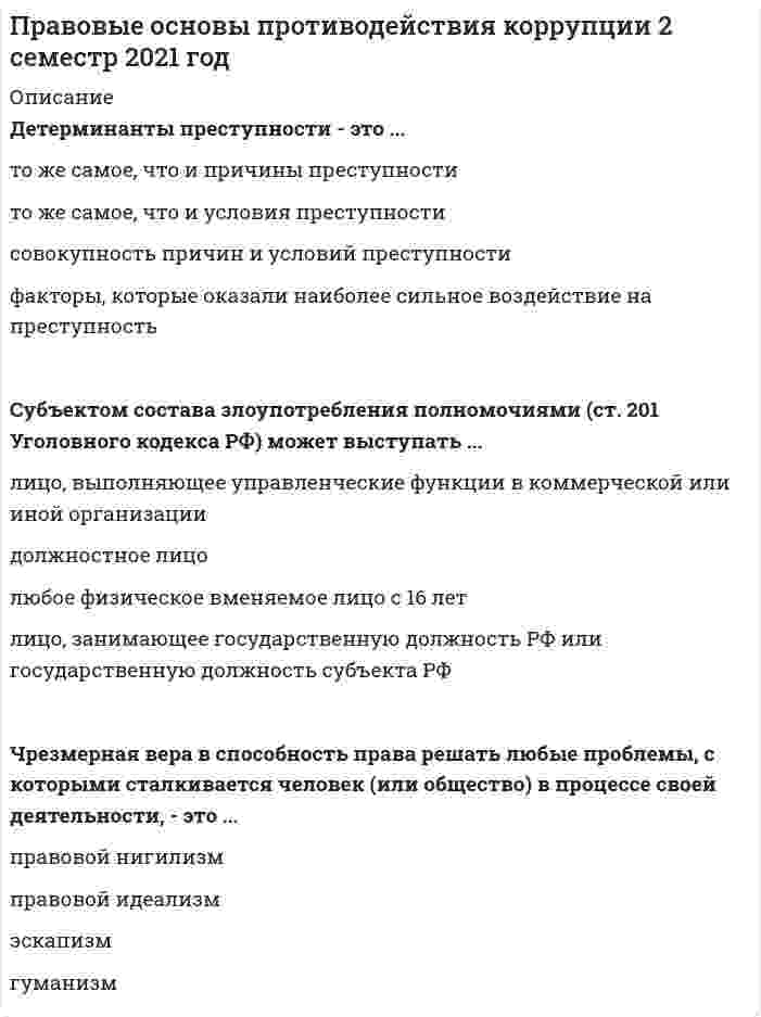      
          Описание
          Ответы на тест по правовым основам противодействия коррупции, 30 вопросов, сдано на 93 балла 
          Оглавление
          Даны ответы на следующие вопросы:1. Впервые в российской нормотворческой практике понятие «конфликт интересов» было использовано в…- Указе от 12 августа 2002 г. № 885 «Об утверждении общих принципов служебного поведения государственных служащих»- Федеральном законе от 27 июля 2004 г. № 79-ФЗ «О государственной гражданской службе в Российской Федерации»- Уголовном кодексе РФ 1996 г.- Указе Президента РФ от 4 апреля 1992 г. № 361 «О борьбе с коррупцией в системе государственной службы»2. Мелкое взяточничество является …- общественно опасной, но не преступной деятельностью- общественно опасной и преступной деятельностью- не всегда общественно опасной, а в некоторых случаях и общественно полезной деятельностью- в качестве отдельного вида взяточничества не выделяется3. Конвенция, направленная на борьбу с коррупцией и ратифицированная Российской Федерацией, – это Конвенция Организации Объединенных Наций …- против коррупции- против транснациональной организованной преступности- об отмывании, выявлении, изъятии и конфискации доходов от преступной деятельности- о борьбе с торговлей людьми и эксплуатацией проституции третьими лицами 1949 г.4. Получение взятки – это преступление …- против правосудия- в сфере экономики- против государственной власти, интересов государственной службы и службы в органах местного самоуправления- против общественной безопасности5. Свойство личности, выражающиеся в противоречии ее миропонимания законам природы, общества, нравственным догматам веры, – это …- бездуховность- безнравственность- беззаконность- эгоцентризм6. В зависимости от направлений деятельности различают коррупцию в …- сфере государственной власти и коррупцию на предприятиях- политическом и экономическом секторе- органах законодательной власти, органах исполнительной власти и органах судебной власти- частном и международном секторе7. За коррупционные правонарушения …- предусмотрена только уголовная ответственность- предусмотрены уголовная, административная, гражданско-правовая и дисциплинарная ответственность- предусмотрена только дисциплинарная ответственность- юридическая ответственность не предусматривается, а предусмотрено только моральное порицание8. Принцип двойной преступности основного преступления предусматривает Конвенция …- Организации Объединенных Наций против коррупции- против транснациональной организованной преступности- об отмывании, выявлении, изъятии и конфискации доходов от преступной деятельности- Совета Европы об уголовной ответственности за коррупцию 1999 г.9. Получение взятки считается оконченным с момента …- принятия должностным лицом денег в полном объеме- принятия должностным лицом хотя бы части вознаграждения- получения согласия должностного лица на получение взятки- принятия должностным лицом взятки через посредника10. Детерминанты преступности – это …- то же самое, что и причины преступности- то же самое, что и условия преступности- совокупность причин и условий преступности- факторы, которые оказали наиболее сильное воздействие на преступность11. Указом Президента РФ от 19 мая 2008 года № 815 «О мерах по противодействию коррупции» …- была образована Комиссия Государственной Думы Федерального Собрания по противодействию коррупции- был образован Совет при Президенте Российской Федерации по противодействию коррупции- был образован центр антикоррупционных исследований и инициатив «Трансперенси Интернешнл-Р»- была образована Межрегиональная общественная организация «Общественный антикоррупционный комитет»12. В зависимости от области приложения коррупцию подразделяют на …- политическую и экономическую- административную коррупцию и скупку государства- низовую и вершинную- мелкую и крупную13. Совокупность отрицательных криминогенных качеств личности, которые обусловили (или могли обусловить) совершение человеком преступления, – это …- личность преступника- субъект преступления- преступные наклонности- характер преступника14. Органы прокуратуры РФ осуществляют свою антикоррупционную деятельность на основании …- Федерального закона «О государственной гражданской службе в Российской Федерации»- Федерального закона «О прокуратуре Российской Федерации»- Указа Президента РФ «О борьбе с коррупцией в системе государственной службы»- Федерального закона «О противодействии терроризму»15. Составной индекс, измеряющий уровень восприятия коррупции в государственном секторе различных стран, называется … восприятия коррупции- уровнем- коэффициентом- индексом- степенью16. Орган, который обеспечивает разработку и принятие федеральных законов по вопросам противодействия коррупции, а также контролирует деятельность органов исполнительной власти в пределах своих полномочий, – это …- Федеральное Собрание РФ- Правительство РФ- Совет при Президенте РФ по противодействию коррупции- Генеральная прокуратура РФ17. Коррупция …- может существовать в частном и публичном секторах- может существовать только в частном секторе- может существовать только в публичном секторе- не может существовать ни в частном, ни в публичном секторе18. Подлежат уголовной ответственности по статьям гл. 30 Уголовного кодекса РФ («Преступления против государственной власти, интересов государственной службы и службы в органах местного самоуправления») …- любые лица- только лица, занимающие руководящие должности в аппарате государственного управления- все лица, достигшие возраста уголовной ответственности- представители власти; должностные лица; лица, выполняющие организационно-распорядительные и административно-хозяйственные функции19. По законодательной конструкции основной состав превышения должностных полномочий (ч. 1 ст. 286 Уголовного кодекса РФ) является …- формальным- материальным- формально-материальным- усеченным20. Деятельность, осуществляемая соответствующими органами, направленная на прогрессивное развитие общества в целом путем решения глобальных задач, стоящих перед обществом, – это … предупреждение преступности- общесоциальное- общекриминальное- региональное- федеральное21. Нестабильность в экономике, слишком зависящая от политики и внешних влияний, … причинам коррупции- относится к социально-экономическим- относится к нравственно-психологическим- относится к политическим- не относится к22. Совокупность социальных явлений и процессов, которые во взаимодействии с обстоятельствами, играющими роль условий, детерминируют существование преступности как социального явления, наличие отдельных составных ее частей, а на индивидуальном уровне – совершение конкретного преступления, – это … преступности- причины- условия- уровень- коэффициент23. Неверно, что должностным лицом является …- следователь- продавец- руководитель министерства (ведомств)- полицейский24. В зависимости от масштаба различают … коррупцию- крупную и мелкую- политическую и экономическую- низовую и вершинную- публичную и частную25. К коррупционным преступлениям относят …- только получение взятки- только получение и дачу взятки- только злоупотребление и превышение должностными полномочиями, получение и дачу взятки- множественность преступлений, такие как злоупотребление служебным положением, дача взятки, получение взятки, злоупотребление полномочиями, коммерческий подкуп и др.26. Коррупция – это …- общественно опасная, но не преступная деятельность- общественно опасная преступная деятельность- не всегда общественно опасная, а в некоторых случаях и полезная деятельность- не всегда общественно опасная и не во всех случаях преступная27. Субъектом дачи взятки может выступать …- любое лицо, достигшее возраста 16 лет- любое лицо- только должностное лицо- любое физическое или юридическое лицо28. Субъектом состава злоупотребления полномочиями (ст. 201 Уголовного кодекса РФ) может выступать …- лицо, выполняющее управленческие функции в коммерческой или иной организации- должностное лицо- любое физическое вменяемое лицо, достигшее шестнадцатилетнего возраста- лицо, занимающее государственную должность РФ или государственную должность субъекта РФ29. Отрицание права как социального института, системы правил поведения, которая может успешно регулировать взаимоотношения людей, – это …- правовой нигилизм- безнравственность- бездуховность- бесчеловечность30. Единая федеральная централизованная система органов, осуществляющих надзор за соблюдением Конституции РФ от имени Российской Федерации и исполнением законов, действующих на ее территории, – это …- Федеральное Собрание РФ- Правительство РФ- Совет при Президенте РФ по противодействию коррупции- Прокуратура РФ 
            
            
            ПРАВОВЫЕ ОСНОВЫ ПРОТИВОДЕЙСТВИЯ КОРРУПЦИИ (ответы на тест) СинергияПравовые основы противодействия коррупции. Синергия Правовые основы противодействия коррупции Синергия 2021 2 семестр Правовые основы противодействия коррупции. Синергия. Ответы на 100 баллов Правовые основы противодействия коррупции. Синергия. Ответы на тест.Правовые основы противодействия коррупции (тест с ответами Синергия)Правовые проблемы противодействия коррупции (МОИ Синергия )Правовые основы деятельности врача (тест с ответами Синергия)Правовые основы медико-социальной экспертизы (тест с ответами Синергия)Правовые основы оперативно-розыскной деятельности. Ответы на тест. СИНЕРГИЯ. Сдача 2022 год!Правовые основы оперативно-розыскной деятельности ОТВЕТЫ.Тест Синергия 83/100Правовые основы оперативно-розыскной деятельности (Тест Синергия ОТВЕТЫ 87/100)Правовые основы оперативно-розыскной деятельности (тест с ответами Синергия)Правовые основы противодействия коррупции. 100 баллов. Синергия ответы на тест. 2022