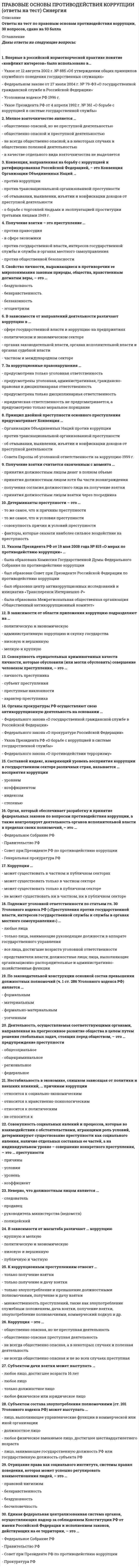     
          Описание
          В файле ответы на 58 вопросов. Результат: 90-100 баллов. Правильные ответы выделены цветом. Дата сдачи: 2021 г.  Темы и результат прикреплены в виде демо-файла. 
          Оглавление
          ЧАСТЬ ВОПРОСОВ ДЛЯ ОЗНАКОМЛЕНИЯ:1. Специалисты по коррупции в странах с переходной экономикой Д. Джонс, Дж. Хеллман и Д. Кауфманн выделяют две формы коррупции – ... 2. Единая федеральная централизованная система органов, осуществляющих надзор за соблюдением Конституции РФ от имени Российской Федерации и исполнением законов, действующих на ее территории, – это ...  3. Совокупность отрицательных криминогенных качеств личности, которые обусловили (или могли обусловить) совершение человеком преступления – это ... 4. Первым из российских государей установил наказание в виде смертной казни за «чрезмерность» во взятках ... 5. В зависимости от области приложения, коррупцию подразделяют на ... 6. Непрозрачность государственной власти ... причинам коррупции 7. Свойство личности, выражающееся в противоречии ее миропонимания законам природы, общества, нравственным догматам веры, – это ... 8. По данным Всероссийского центра изучения общественного мнения (ВЦИОМ), существенным препятствием для активного участия гражданского общества в борьбе с коррупцией является ...  9. Совет при Президенте РФ по противодействию коррупции был образован в связи с принятием ... 10. Отрицание права как социального института, системы правил поведения, которая может успешно регулировать взаимоотношения людей, – это ...  
            
            
            Правовые основы противодействия коррупции. Синергия Правовые основы противодействия коррупции Синергия 2021 2 семестр Правовые основы противодействия коррупции. Синергия. Ответы на 100 баллов Правовые основы противодействия коррупции. Синергия. Ответы на тест.Правовые основы противодействия коррупции (тест с ответами Синергия)Правовые проблемы противодействия коррупции (МОИ Синергия )Право недвижимости в практике нотариуса. СинергияПравовые основы медико-социальной экспертизы (тест с ответами Синергия)Правовые основы оперативно-розыскной деятельности. Ответы на тест. СИНЕРГИЯ. Сдача 2022 год!Правовые основы оперативно-розыскной деятельности ОТВЕТЫ.Тест Синергия 83/100Правовые основы оперативно-розыскной деятельности (Тест Синергия ОТВЕТЫ 87/100)Правовые основы оперативно-розыскной деятельности (тест с ответами Синергия)Правовые основы противодействия коррупции. 100 баллов. Синергия ответы на тест. 2022Правовые основы противодействия коррупции 2 семестр 2021 год