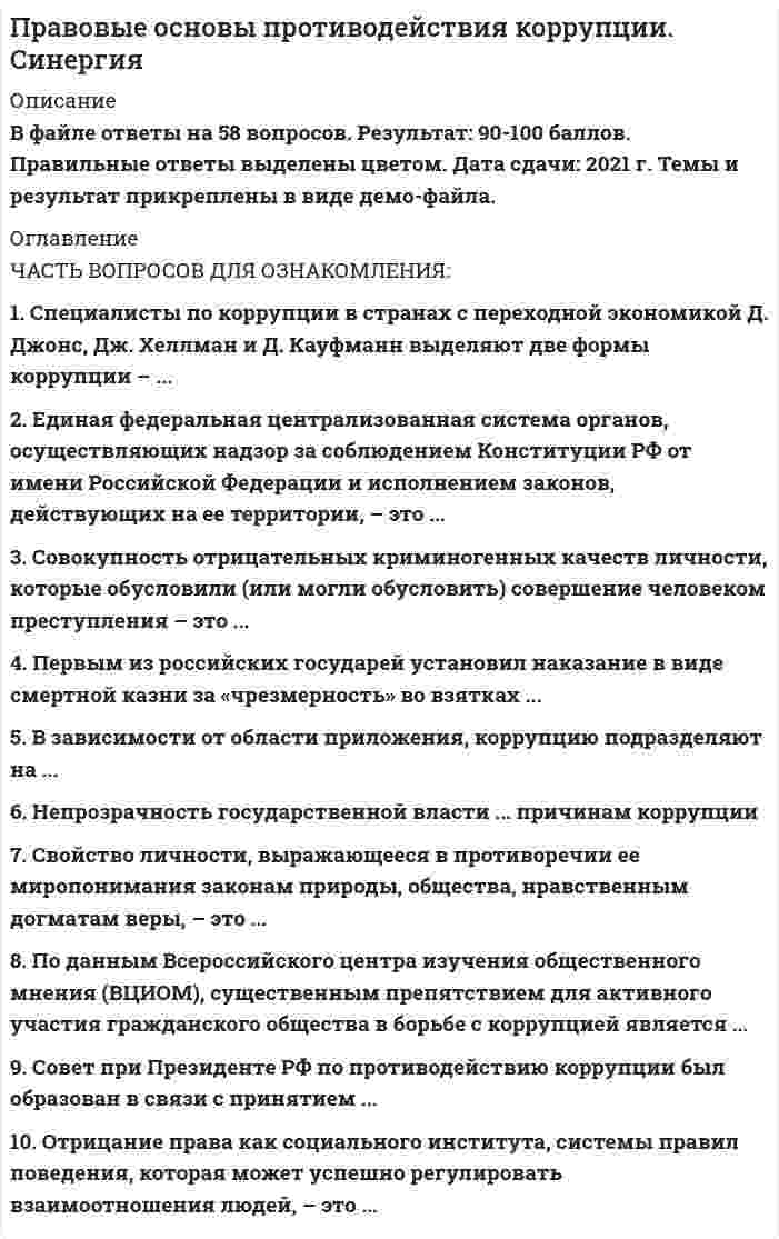    
          Описание
          57 вопросов с ответами на отлично, сдача 2021.  
          Оглавление
          1. По данным Всероссийского центра изучения общественного мнения (ВЦИОМ), существенным препятствием для активного участия гражданского общества в борьбе с коррупцией является…*общий низкий уровень общественной активности в стране+*наличие уголовной ответственности за коррупцию *наличие административной ответственности за коррупцию*правовой идеализм2. Получение взятки - это преступление…*против правосудия*в сфере экономики*против государственной власти, интересов государственной службы и службы в органах местного самоуправления+*против общественной безопасности3. Многоуровневая система мер и осуществляющих их субъектов, направленная на устранение, ослабление или нейтрализацию детерминант преступности (ее причин и условий), на повышение роли и эффективности антикриминогенных факторов, - это…преступности*противодействие+*ликвидация*уничтожение*устранение4. Нестабильность в экономике, слишком зависящая от политики и внешних влияний, …причинам коррупции *относится к социально-экономическим+*относится к нравственно-психологическим*относится к политическим *не относятся к 
            
            
             Правовые основы противодействия коррупции Синергия 2021 2 семестр Правовые основы противодействия коррупции. Синергия. Ответы на 100 баллов Правовые основы противодействия коррупции. Синергия. Ответы на тест.Правовые основы противодействия коррупции (тест с ответами Синергия)Правовые проблемы противодействия коррупции (МОИ Синергия )Право недвижимости в практике нотариуса. СинергияПраво (ответы на тест)Правовые основы оперативно-розыскной деятельности. Ответы на тест. СИНЕРГИЯ. Сдача 2022 год!Правовые основы оперативно-розыскной деятельности ОТВЕТЫ.Тест Синергия 83/100Правовые основы оперативно-розыскной деятельности (Тест Синергия ОТВЕТЫ 87/100)Правовые основы оперативно-розыскной деятельности (тест с ответами Синергия)Правовые основы противодействия коррупции. 100 баллов. Синергия ответы на тест. 2022Правовые основы противодействия коррупции 2 семестр 2021 годПРАВОВЫЕ ОСНОВЫ ПРОТИВОДЕЙСТВИЯ КОРРУПЦИИ (ответы на тест) Синергия