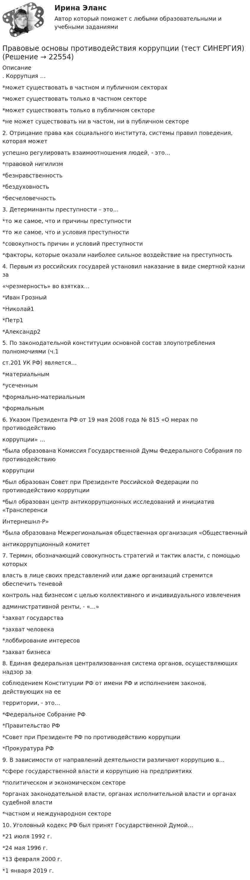      
          Описание
          . Коррупция …*может существовать в частном и публичном секторах*может существовать только в частном секторе*может существовать только в публичном секторе*не может существовать ни в частом, ни в публичном секторе2. Отрицание права как социального института, системы правил поведения, которая можетуспешно регулировать взаимоотношения людей, - это…*правовой нигилизм*безнравственность*бездуховность*бесчеловечность3. Детерминанты преступности – это…*то же самое, что и причины преступности*то же самое, что и условия преступности*совокупность причин и условий преступности*факторы, которые оказали наиболее сильное воздействие на преступность4. Первым из российских государей установил наказание в виде смертной казни за«чрезмерность» во взятках…*Иван Грозный*Николай1*Петр1*Александр25. По законодательной конституции основной состав злоупотребления полномочиями (ч.1ст.201 УК РФ) является…*материальным*усеченным*формально-материальным*формальным6. Указом Президента РФ от 19 мая 2008 года № 815 «О мерах по противодействиюкоррупции» …*была образована Комиссия Государственной Думы Федерального Собрания по противодействиюкоррупции*был образован Совет при Президенте Российской Федерации по противодействию коррупции*был образован центр антикоррупционных исследований и инициатив «ТрансперенсиИнтернешнл-Р»*была образована Межрегиональная общественная организация «Общественныйантикоррупционный комитет7. Термин, обозначающий совокупность стратегий и тактик власти, с помощью которыхвласть в лице своих представлений или даже организаций стремится обеспечить теневойконтроль над бизнесом с целью коллективного и индивидуального извлеченияадминистративной ренты, - «…»*захват государства*захват человека*лоббирование интересов*захват бизнеса8. Единая федеральная централизованная система органов, осуществляющих надзор засоблюдением Конституции РФ от имени РФ и исполнением законов, действующих на еетерритории, - это…*Федеральное Собрание РФ*Правительство РФ*Совет при Президенте РФ по противодействию коррупции*Прокуратура РФ9. В зависимости от направлений деятельности различают коррупцию в…*сфере государственной власти и коррупцию на предприятиях*политическом и экономическом секторе*органах законодательной власти, органах исполнительной власти и органах судебной власти*частном и международном секторе10. Уголовный кодекс РФ был принят Государственной Думой…*21 июля 1992 г.*24 мая 1996 г.*13 февраля 2000 г.*1 января 2019 г.  
            
            
            Правовые основы противодействия коррупции (ответы Синергия). РЕЗУЛЬТАТ 97 БАЛЛОВПравовые основы противодействия коррупции (тест СИНЕРГИЯ)💯 Правовые основы противодействия коррупции.фэо (ответы на тест Синергия / МОИ / МТИ / МосАП, ноябрь 2023)Правовые основы профессиональной деятельности (Итоговый тест) 2 курс 35 вопросов 91,43%Правовые основы профессиональной деятельности (Итоговый тест) 3 курс 35 вопросов 97,14%Правовые основы профессиональной деятельности (Итоговый тест) 4 курс 36 вопросов 91,67%Правовые основы профессиональной деятельности (НГУЭиУ)Правовые основы оперативно-розыскной деятельности | Университет Синергия | Юриспруденция | Бакалавриат | 2023Правовые основы ОРД Синергия. 2023Правовые основы предпринимательской деятельностиПравовые основы применения искусственного интеллекта 93 баллаПравовые основы противодействия коррупцииПРАВОВЫЕ ОСНОВЫ ПРОТИВОДЕЙСТВИЯ КОРРУПЦИИ✅ Правовые основы противодействия коррупции 65 вопросов СИНЕРГИЯ МТИ 2022