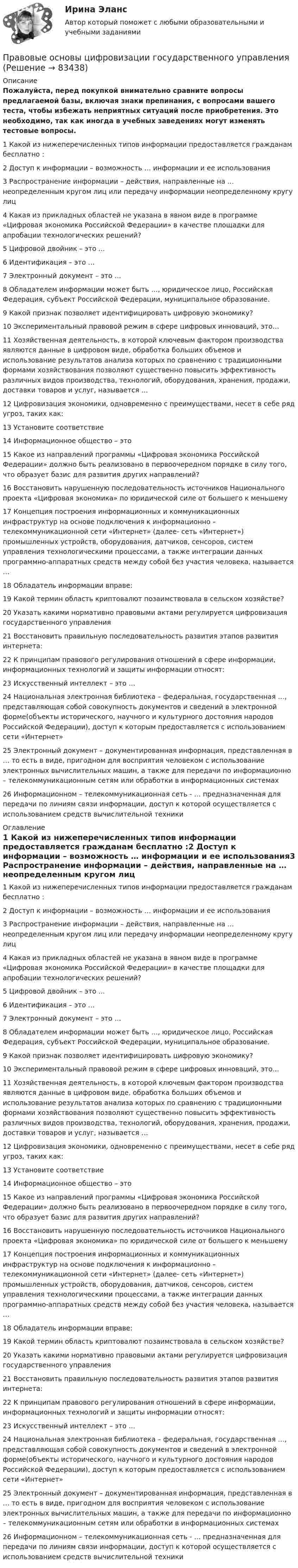     
            Описание
            Пожалуйста, перед покупкой внимательно сравните вопросы предлагаемой базы, включая знаки препинания, с вопросами вашего теста, чтобы избежать неприятных ситуаций после приобретения. Это необходимо, так как иногда в учебных заведениях могут изменять тестовые вопросы. 1 Какой из нижеперечисленных типов информации предоставляется гражданам бесплатно :2 Доступ к информации – возможность … информации и ее использования3 Распространение информации – действия, направленные на … неопределенным кругом лиц или передачу информации неопределенному кругу лиц4 Какая из прикладных областей не указана в явном виде в программе «Цифровая экономика Российской Федерации» в качестве площадки для апробации технологических решений?5 Цифровой двойник – это …6 Идентификация – это …7 Электронный документ – это …8 Обладателем информации может быть …, юридическое лицо, Российская Федерация, субъект Российской Федерации, муниципальное образование.9 Какой признак позволяет идентифицировать цифровую экономику?10 Экспериментальный правовой режим в сфере цифровых инноваций, это…11 Хозяйственная деятельность, в которой ключевым фактором производства являются данные в цифровом виде, обработка больших объемов и использование результатов анализа которых по сравнению с традиционными формами хозяйствования позволяют существенно повысить эффективность различных видов производства, технологий, оборудования, хранения, продажи, доставки товаров и услуг, называется … 12 Цифровизация экономики, одновременно с преимуществами, несет в себе ряд угроз, таких как:13 Установите соответствие14 Информационное общество – это15 Какое из направлений программы «Цифровая экономика Российской Федерации» должно быть реализовано в первоочередном порядке в силу того, что образует базис для развития других направлений?16 Восстановить нарушенную последовательность источников Национального проекта «Цифровая экономика» по юридической силе от большего к меньшему17 Концепция построения информационных и коммуникационных инфраструктур на основе подключения к информационно – телекоммуникационной сети «Интернет» (далее- сеть «Интернет») промышленных устройств, оборудования, датчиков, сенсоров, систем управления технологическими процессами, а также интеграции данных программно-аппаратных средств между собой без участия человека, называется …18 Обладатель информации вправе:19 Какой термин область криптовалют позаимствовала в сельском хозяйстве?20 Указать какими нормативно правовыми актами регулируется цифровизация государственного управления21 Восстановить правильную последовательность развития этапов развития интернета:22 К принципам правового регулирования отношений в сфере информации, информационных технологий и защиты информации относят:23 Искусственный интеллект – это …24 Национальная электронная библиотека – федеральная, государственная …, представляющая собой совокупность документов и сведений в электронной форме(объекты исторического, научного и культурного достояния народов Российской Федерации), доступ к которым предоставляется с использованием сети «Интернет»25 Электронный документ – документированная информация, представленная в … то есть в виде, пригодном для восприятия человеком с использование электронных вычислительных машин, а также для передачи по информационно – телекоммуникационным сетям или обработки в информационных системах26 Информационном – телекоммуникационная сеть - … предназначенная для передачи по линиям связи информации, доступ к которой осуществляется с использованием средств вычислительной техники 
            Оглавление
            1 Какой из нижеперечисленных типов информации предоставляется гражданам бесплатно :2 Доступ к информации – возможность … информации и ее использования3 Распространение информации – действия, направленные на … неопределенным кругом лиц или передачу информации неопределенному кругу лиц4 Какая из прикладных областей не указана в явном виде в программе «Цифровая экономика Российской Федерации» в качестве площадки для апробации технологических решений?5 Цифровой двойник – это …6 Идентификация – это …7 Электронный документ – это …8 Обладателем информации может быть …, юридическое лицо, Российская Федерация, субъект Российской Федерации, муниципальное образование.9 Какой признак позволяет идентифицировать цифровую экономику?10 Экспериментальный правовой режим в сфере цифровых инноваций, это…11 Хозяйственная деятельность, в которой ключевым фактором производства являются данные в цифровом виде, обработка больших объемов и использование результатов анализа которых по сравнению с традиционными формами хозяйствования позволяют существенно повысить эффективность различных видов производства, технологий, оборудования, хранения, продажи, доставки товаров и услуг, называется … 12 Цифровизация экономики, одновременно с преимуществами, несет в себе ряд угроз, таких как:13 Установите соответствие14 Информационное общество – это15 Какое из направлений программы «Цифровая экономика Российской Федерации» должно быть реализовано в первоочередном порядке в силу того, что образует базис для развития других направлений?16 Восстановить нарушенную последовательность источников Национального проекта «Цифровая экономика» по юридической силе от большего к меньшему17 Концепция построения информационных и коммуникационных инфраструктур на основе подключения к информационно – телекоммуникационной сети «Интернет» (далее- сеть «Интернет») промышленных устройств, оборудования, датчиков, сенсоров, систем управления технологическими процессами, а также интеграции данных программно-аппаратных средств между собой без участия человека, называется …18 Обладатель информации вправе:19 Какой термин область криптовалют позаимствовала в сельском хозяйстве?20 Указать какими нормативно правовыми актами регулируется цифровизация государственного управления21 Восстановить правильную последовательность развития этапов развития интернета:22 К принципам правового регулирования отношений в сфере информации, информационных технологий и защиты информации относят:23 Искусственный интеллект – это …24 Национальная электронная библиотека – федеральная, государственная …, представляющая собой совокупность документов и сведений в электронной форме(объекты исторического, научного и культурного достояния народов Российской Федерации), доступ к которым предоставляется с использованием сети «Интернет»25 Электронный документ – документированная информация, представленная в … то есть в виде, пригодном для восприятия человеком с использование электронных вычислительных машин, а также для передачи по информационно – телекоммуникационным сетям или обработки в информационных системах26 Информационном – телекоммуникационная сеть - … предназначенная для передачи по линиям связи информации, доступ к которой осуществляется с использованием средств вычислительной техники  
            
            
            Правовые основы профессиональной деятельности (тест с ответами) 90%Правовые основы цифровизации государственного управленияПравовые основы цифровизации государственного  управления (2022( ответыПравовые основы цифровизации государственного управления 26 вопросов СИНЕРГИЯ МТИ 2022Правовые основы цифровизации государственного управления.dor_МАГ. Синергия. Ответы на КОМПЕТЕНТНОСТНЫЙ ТЕСТПравовые основы цифровизации государственного управления (тест с ответами магистратура Синергия)⭐ Правовые основы цифровизации государственного управления.фю_МАГ (ответы на тест Синергия / МТИ / МосАП, ноябрь 2022)Правовые основы противодействия коррупции (ответы Синергия). РЕЗУЛЬТАТ 97 БАЛЛОВПравовые основы противодействия коррупции (тест СИНЕРГИЯ)💯 Правовые основы противодействия коррупции.фэо (ответы на тест Синергия / МОИ / МТИ / МосАП, ноябрь 2023)Правовые основы профессиональной деятельности (Итоговый тест) 2 курс 35 вопросов 91,43%Правовые основы профессиональной деятельности (Итоговый тест) 3 курс 35 вопросов 97,14%Правовые основы профессиональной деятельности (Итоговый тест) 4 курс 36 вопросов 91,67%Правовые основы профессиональной деятельности (НГУЭиУ)