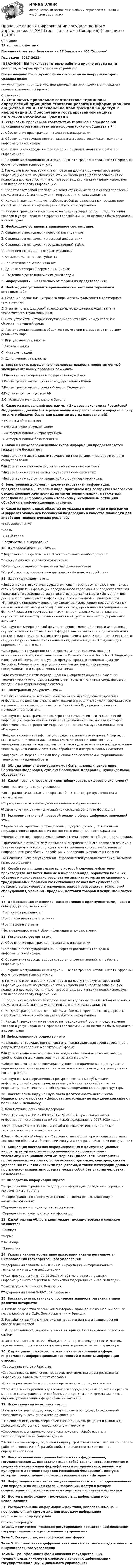     
          Описание
          31 вопрос с ответамиПоследний раз тест был сдан на 87 баллов из 100 Хорошо.Год сдачи -2017-2022.!!!ВАЖНО!!! ВЫ покупаете готовую работу а именно ответы на те вопросы, которые прописаны на странице!После покупки Вы получите файл с ответами на вопросы которые указаны ниже:***(Если нужна помощь с другими предметами или сдачей тестов онлайн, пишите в личные сообщения  ) 
          Оглавление
          1. Установить правильное соответствие терминов и определений принципов стратегии развития информационного общества в РФ A. Обеспечение прав граждан на доступ к информации B. Обеспечение государственной защиты интересов российских граждан в информационной сфере C. Обеспечение свободы выбора средств получения знаний при работе с информацией D. Сохранение традиционных и привычных для граждан (отличных от цифровых) форм получения товаров и услуг E. Граждане и организации имеют право на доступ к документированной информации о них, на уточнение этой информации в целях обеспечения ее полноты и достоверности, имеют право знать, кто и в каких целях использует или использовал эту информацию F. Представляет собой соблюдение конституционных прав и свобод человека и гражданина в области получения информации и пользования ею G. Каждый гражданин может выбрать любой из разрешенных государством способов получения информации и работы с информацией H. Каждый гражданин имеет право на традиционный доступ представления товаров и услуг наравне с цифровым способом и никак не может быть ограничен в своем праве2. Необходимо установить правильное соответствие. A. Сведения относящиеся к персональным данным B. Сведения относящиеся к массовой информации C. Сведения относящиеся к государственной тайне D. Сведения относящие к открытым данным  E. Фамилия имя отчество субъекта F. Периодичное печатное издание G. Данные о потерях Вооруженных Сил РФ H. Сведения о состоянии окружающей среды3. Информация - …независимо от формы их представления;4. Необходимо установить правильное соответствие терминов и определений: A. Создание полностью цифрового мира и его визуализация в трехмерном пространстве B. Этап на пути к цифровой трансформации, когда происходит замена человеческого труда машинным C. Сеть устройств, которые могут взаимодействовать между собой и с объектами внешней среды D. Расположение цифровых объектов так, что они вписываются в картину реального мира E. Виртуальная реальность F. Автоматизация G. Интернет вещей H. Дополненная реальность5. Восстановить нарушенную последовательность принятия Ф3 «Об экспериментальных правовых режимах» 1.Внесение законопроекта в Государственную Думу2.Рассмотрение законопроекта Государственной Думой3.Рассмотрение законопроекта Советом Федерации4.Подписание президентом РФ5.Опубликование Федерального Закона6. Какое из направлений программы «Цифровая экономика Российской Федерации» должно быть реализовано в первоочередном порядке в силу того, что образует базис для развития других направлений?* «Кадры и образование»* «Нормативное регулирование»* «Информационная инфраструктура»*« Информационная безопасность»7.Какой из нижеперечисленных типов информации предоставляется гражданам бесплатно :*Информация о деятельности государственных органов и органов местного самоуправления *Информация о финансовой деятельности частных компаний *Информация о составе семьи государственных служащих *Информация о состоянии кредитной истории физических лиц 8. Электронный документ – документированная информация, представленная в … то есть в виде, пригодном для восприятия человеком с использование электронных вычислительных машин, а также для передачи по информационно – телекоммуникационным сетям или обработки в информационных системах9. Какая из прикладных областей не указана в явном виде в программе «Цифровая экономика Российской Федерации» в качестве площадки для апробации технологических решений?*Здравоохранение*Связь*Умный город *Государственно управление 10. Цифровой двойник – это … *Цифровая копия физического объекта или какого-либо процесса*Копия документа на бумажном носителе *Копия удостоверения личности на цифровом носителе *Устройство, предназначенное для запуска физического действия 11. Идентификация – это … *Информационная система, осуществляющая по запросу пользователя поиск в сети «Интернет» информации определенного содержания и предоставляющая пользователю сведения об указателе страницы сайта в сети «Интернет» для доступа к запрашиваемой информации, расположенной на сайтах в сети «Интернет», принадлежащих иным лицам, за исключением информационных систем, используемых для осуществления государственных и муниципальных функций, оказания государственных и муниципальных услуг, а также для осуществления иных публичных полномочий, установленных федеральными законами*Совокупность мероприятий по установлению сведений о лице и их проверке, осуществляемых в соответствии с федеральными законами и принимаемыми в соответствии с ними нормативными правовыми актами, и сопоставлению данных сведений с уникальным обозначением сведений о лице, необходимым для определения такого лица *Федеральная государственная информационная система, порядок использования которой устанавливается Правительством Российской Федерации и которая обеспечивает в случаях, предусмотренных законодательством Российской Федерации, санкционированный доступ к информации, содержащейся в информационных системах *Идентификатор в сети передачи данных, определяющий при оказании телематических услуг связи абонентский терминал или иные средства связи, входящие в информационную систему 12. Электронный документ – это … *Зафиксированная на материальном носителе путем документирования информации с реквизитами, позволяющими определить такую информацию или в установленных законодательством Российской Федерации случаях ее материальный носитель *Совокупность программ для электронных вычислительных машин и иной информации, содержащейся в информационной системе, доступ к которой обеспечивается посредством информационно-телекоммуникационной сети «Интернет»*Документированная информация, представленная в электронной форме, то есть в виде, пригодном для восприятия человеком с использованием электронных вычислительных машин, а также для передачи по информационно-телекоммуникационным сетям или обработки в информационных системах *Информация, переданная или полученная пользователем информационно-телекоммуникационной сети 13. Обладателем информации может быть …, юридическое лицо, Российская Федерация, субъект Российской Федерации, муниципальное образование.14. Какой признак позволяет идентифицировать цифровую экономику? *Информатизация сферы управления *Интеграция физических и цифровых объектов в сфере производства и потребления *Формирование сетевой модели экономической деятельности *Развитие интернет-коммуникаций как средства обмена информацией 15. Экспериментальный правовой режим в сфере цифровых инноваций, это… *Нормативное правовое регулирование, содержащее общеобязательные государственные предписания постоянного или временного характера *Нормативное правовое регулирование, отличающееся от общего регулирования *Применение в отношении участников экспериментального правового режима в течение определенного периода времени специального регулирования по направлениям разработки, апробации и внедрения цифровых инноваций *Акт специального регулирования, определяющий условия экспериментального правового режима 16. Хозяйственная деятельность, в которой ключевым фактором производства являются данные в цифровом виде, обработка больших объемов и использование результатов анализа которых по сравнению с традиционными формами хозяйствования позволяют существенно повысить эффективность различных видов производства, технологий, оборудования, хранения, продажи, доставки товаров и услуг, называется … 17. Цифровизация экономики, одновременно с преимуществами, несет в себе ряд угроз, таких как: *Рост киберпреступности *Рост промышленного шпионажа *Рост насилия в стране *Несанкционированный сбор информации и пользователях 18. Установите соответствие A. Обеспечение прав граждан на доступ к информацииB. Обеспечение государственной интересов российских граждан в информационной сфере C. Обеспечение свободы выбора средств получения знаний при работе с информацией D. Сохранение традиционных и привычных для граждан (отличных от цифровых) форм получения товаров и услуг E. Граждане и организации имеют право на доступ к документированной информации о них, на уточнение этой информации в целях обеспечения ее полноты и достоверности, имеют право знать, кто и в каких целях использует или использовал эту информацию F. Предоставляет собой соблюдение конституционных прав и свобод человека и гражданина в области получения информации и пользования ею G. Каждый гражданин может выбрать любой на разрешенных государством способов получения информации и работы с информацией H. Каждый гражданин имеет право на традиционный доступ представления товаров и услуг наравне с цифровым способом и никак не может быть ограничен в своем праве 19.Информационное общество – это*Федеральная государственная система, представляющая собой совокупность документов и сведений в электронной форме*Информационно – технологическая модель обеспечения повсеместного и удобного доступа с использованием сети «Интернет»*Общество, в котором информация и уровень ее применения и доступности кардинальным образом влияют на экономические и социокультурные условия жизни граждан*Совокупность информационных ресурсов, созданных субъектами информационной сферы, средств взаимодействия таких субъектов, их информационных систем и необходимой информационной инфраструктуры20. Восстановить нарушенную последовательность источников Национального проекта «Цифровая экономика» по юридической силе от большего к меньшему1. Конституция Российской Федерации2.Указ Президента РФ от 09.05.2017г № 203 «О стратегии развития информационного общества в Российской Федерации на 2017-2030 годы»3.Федеральный закон №149 – Ф3 « Об информации, информационных технологиях и защите информации»4.Закон Московской области « О государственных информационных системах Московской области и обеспечении доступа к содержащейся в них информации»21. Концепция построения информационных и коммуникационных инфраструктур на основе подключения к информационно – телекоммуникационной сети «Интернет» (далее- сеть «Интернет») промышленных устройств, оборудования, датчиков, сенсоров, систем управления технологическими процессами, а также интеграции данных программно- аппаратных средств между собой без участия человека, называется …22.Обладатель информации вправе:*разрешать или ограничивать доступ к информации, определять порядок и условия такого доступа *Распространять по своему усмотрению информацию составляющую коммерческую тайну*Определять порядок доступа к информации *Определять условия доступа к информации23. Какой термин область криптовалют позаимствовала в сельском хозяйстве?*Компост*Ферма*Пастбище*Плантация24. Указать какими нормативно правовыми актами регулируется цифровизация государственного управления*Федеральный закон №149 – Ф3 « Об информации, информационных технологиях и защите информации» *Указ Президента РФ от 09.05.2017г № 203 «О стратегии развития информационного общества в Российской Федерации на 2017-2030 годы»*Конституция Российской Федерации*Федеральный закон №38-Ф3 «О рекламе»25. Восстановить правильную последовательность развития этапов развития интернета:1. Начало разработки первых компьютеров и зарождение концепции единой глобальной сети в США, Великобритании и Франции2. Разработки различных протоколов передачи данных и возникновения обособленных сетей3. Формирование коммерческой части интернета. Возникновение поисковых систем4. Закрытие частных сетей. Объединение старых и текущих сетей, частные подключения, подключения ко всемирной паутине из разных стран мира26. К принципам правового регулирования отношений в сфере информации, информационных технологий и защиты информации относят:*Свобода равенства и братства*Свобода поиска, получения, передачи, производства и распространения информации любым законным способом•Достоверность информации и своевременность ее предоставления*Открытость информации о деятельности государственных органов и органов местного самоуправления и свободный доступ к такой информации, кроме случаев, установленных федеральными законами 27. Искусственный интеллект – это …*Развитие системы, продукции, услуги, проекта или другой создаваемой человеком сущности от замысла до списания*Это способность компьютера обучаться, принимать решения и выполнять действия свойственные человеческому интеллекту*Способность функционального блока получать, обрабатывать и интерпретировать визуальные данные*Вычислительный процесс, позволяющий устройствам автоматически составлять рабочий процесс из набора действий, направленных на достижение определенной цели28. Национальная электронная библиотека – федеральная, государственная …, представляющая собой совокупность документов и сведений в электронной форме(объекты исторического, научного и культурного достояния народов Российской Федерации), доступ к которым предоставляется с использованием сети «Интернет»29. Информационном – телекоммуникационная сеть - … предназначенная для передачи по линиям связи информации, доступ к которой осуществляется с использованием средств вычислительной техники30. Доступ к информации – возможность … информации и ее использования 31. Распространение информации – действия, направленные на … неопределенным кругом лиц или передачу информации неопределенному кругу лиц  
          Список литературы
          Тема 1. Нормативно- правовое регулирование процессов цифровизации государственного и муниципального управления Тема 2. Государство, как цифровая платформа Тема 3. Использование цифровых технологий в системе государственного и муниципального управления Тема 4. Трансформация форм оказания государственных (муниципальных) услуг) и сервисов в условиях цифровизации государственного (муниципального управления) 
            
            
            ⭐ Правовые основы цифровизации государственного управления.фю_МАГ (ответы на тест Синергия / МТИ / МосАП, ноябрь 2022)Правовые основы цифровизации государственного управления.фю_МАГ (тест с ответами Синергия)Правовые отношения по созданию объектов интеллектуальной собственности - ответы на тест СинергияПравовые отношения по созданию объектов интеллектуальной собственности - ответы на тест - Синергия - 100 балловПравовые отношения по созданию объектов интеллектуальной собственности тест Синергия (все ответы✅100 баллов)Правовые отношения по созданию объектов интеллектуальной собственности.фю_МАГ. Синергия. Ответы на ИТОГОВЫЙ ТЕСТ. На отлично!Правовые пределы ограничений прав и свобод иностранных граждан и лиц без гражданства в РоссииПравовые основы профессиональной деятельности (НГУЭиУ)Правовые основы профессиональной деятельности (тест с ответами) 75%Правовые основы профессиональной деятельности (тест с ответами) 90%Правовые основы цифровизации государственного управленияПравовые основы цифровизации государственного  управления (2022( ответыПравовые основы цифровизации государственного управления 26 вопросов СИНЕРГИЯ МТИ 2022Правовые основы цифровизации государственного управления.dor_МАГ. Синергия. Ответы на КОМПЕТЕНТНОСТНЫЙ ТЕСТ
