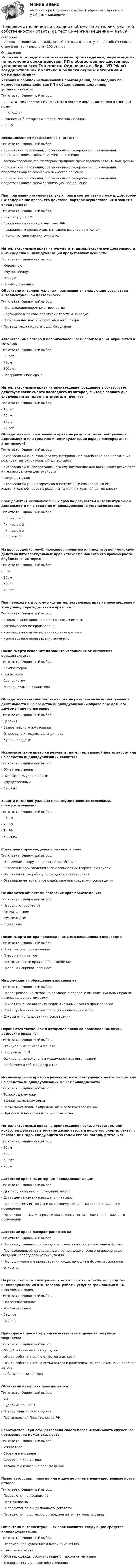     
            Описание
            Правовые отношения по созданию объектов интеллектуальной собственности - ответы на тест - результат 100 баллов 
            Оглавление
            Условия и порядок использования произведений, перешедших по истечение срока действия ИП в общественное достояние, устанавливаются:Тип ответа: Одиночный выбор.- УП РФ «О государственной политике в области охраны авторских и смежных прав»- ГПК РСФСР- Законом «Об авторском праве и смежных правах»- ГК РФИспользованием произведения считается:Тип ответа: Одиночный выбор.- применение положения, составляющего содержание произведения, представляющего собой техническое решение- воспроизведение, т.е. повторное придание произведению объективной формы- применение положения, составляющего содержание произведения, представляющего собой экономическое решение- применение положения, составляющего содержание произведения, представляющего собой организационное решениеПри признании интеллектуальных прав в соответствии с межд. договором РФ содержание права, его действие, порядок осуществления и защиты определяютсяТип ответа: Одиночный выбор.- Конституцией РФ- Гражданским законодательством РФ- Гражданским процессуальным законодательством РСФСР- Семейным законодательством РФИнтеллектуальные права на результаты интеллектуальной деятельности и на средства индивидуализации представляют ценность:Тип ответа: Одиночный выбор.- Моральную- Имущественную- Личную- Неимущественную Объектами интеллектуальных прав являются следующие результаты интеллектуальной деятельностиТип ответа: Одиночный выбор.- Произведение народного творчества- Сообщение о фактах, событиях в газете и на радио- Произведение науки, искусства и литературы- Перевод текста Конституции ЮгославииАвторство, имя автора и неприкосновенность произведения охраняются в течение:Тип ответа: Одиночный выбор.- 50 лет- 70 лет- 100 лет- Неограниченного срокаИнтеллектуальные права на произведение, созданное в соавторстве, действует после смерти последнего из авторов, считая с первого дня следующего за годом его смерти, в течение:Тип ответа: Одиночный выбор.- 10 лет- 30 лет- 50 лет- 70 лет Обладатель исключительного права на результат интеллектуальной деятельности или средство индивидуализации вправе распорядиться этим правом?Тип ответа: Одиночный выбор.- с согласия лица, оказавшего ему материальное содействие для достижения результат интеллектуальной деятельности- с согласия лица, предоставившего ему помещение для достижения результата интеллектуальной деятельности- самостоятельно- с согласия лица, к которому на определённый срок перешло его исключительное право на результат интеллектуальной деятельностиСрок действия исключительных прав на результаты интеллектуальной деятельности и на средства индивидуализации устанавливается?Тип ответа: Одиночный выбор.- ГК, частью 1- ГК, частью 2- ГК, частью 3- ГПК РСФСРНа произведение, опубликованное анонимно или под псевдонимом, срок действия интеллектуальных прав истекает с момента его правомерного опубликования через:Тип ответа: Одиночный выбор.- 5 лет- 20 лет- 50 лет- 70 летПри переходе к другому лицу интеллектуальных прав на произведение к этому лицу переходит также право на ...Тип ответа: Одиночный выбор.- использование произведения под своим именем- воспроизведение произведения- использование произведения под псевдонимом- использование произведения анонимноПосле смерти исполнителя защита исполнения от искажения осуществляется:Тип ответа: Одиночный выбор.- Композитором- Режиссером- Сценаристом- Наследниками исполнителяОбладатель интеллектуальных прав на результаты интеллектуальной деятельности и на средства индивидуализации вправе передать его другому лицу по договору:Тип ответа: Одиночный выбор.- Дарения- Безвозмездного пользования- О передаче интеллектуальных прав- Купли - продажиИсключительное право на результат интеллектуальной деятельности или на средства индивидуализации является:Тип ответа: Одиночный выбор.- Обязательственным- Личным неимущественным- Имущественным- ВещнымЗащита интеллектуальных прав осуществляется способами, предусмотренными:Тип ответа: Одиночный выбор.- ГК РФ- УК РФ- ТК РФ- КоАП РФСоавторами произведения признаются лица:Тип ответа: Одиночный выбор.- Оказавшие автору техническое содействие- Создавшие произведения своим совместным творческим трудом- Организовавшие работу по созданию произведения- Оказавшие материальное содействие при создании произведенияНе являются объектами авторских прав произведения:Тип ответа: Одиночный выбор.- Народного творчества- Драматические- Музыкальные- СценарныеПосле смерти автора произведения к его наследникам переходит:Тип ответа: Одиночный выбор.- Право автора произведения- Право на имя автора- Исключительное право на произведение- Право на неприкосновенностьНе допускается обращение взыскания на:Тип ответа: Одиночный выбор.- Право требования автора по договоре о передаче интеллектуальных прав на произведение другому лицу- Принадлежащее автору интеллектуальных прав на произведение- Право требования автора по лицензионному договору- Доходы от использования произведенияОхраняются также, как и авторское право на произведение науки, авторские права на:Тип ответа: Одиночный выбор.- Официальные символы и знаки- Программы ЭВМ- Официальные документы международных организаций- Сообщения о событиях и фактахИсключительное право на результат интеллектуальной деятельности или на средство индивидуализации может принадлежать:Тип ответа: Одиночный выбор.- Только одному лицу- Только нескольким лицам- Нескольким лицам с определением доли каждого из них- Одному или нескольким лицам совместноИнтеллектуальные права на произведение науки, литературы или искусства действует в течение жизни автора и после его смерти, считая с первого дня года, следующего за годом смерти автора, в течение:Тип ответа: Одиночный выбор.- 20 лет- 30 лет- 50 лет- 70 летАвторское право на интервью принадлежат лицам:Тип ответа: Одиночный выбор.- Давшему интервью и проводившему его- Дававшему и организовавшему интервью- Проводившему интервью и оказавшему техническое содействие в его проведении- Организовавшему интервью и оказавшему техническое содействие в его проведенииАвторские права распространяются на:Тип ответа: Одиночный выбор.- Необнародованные произведения, существующие в письменной форме- Произведения, обнародованные в устной форме, если они доведены до сведения неопределенного круга лиц- Неопубликованные произведения, существующие в форме изображения- ОткрытияНа результат интеллектуальной деятельности, а также на средства индивидуализации ЮЛ, товаров, работ и услуг за гражданами и ЮЛ признается право:Тип ответа: Одиночный выбор.- Обязательственное- Исключительное- Вещное- ЛичноеПринадлежащее автору интеллектуальные права на результат творчества:Тип ответа: Одиночный выбор.- Общей собственностью супругов- Общей собственностью супругов и их детей;- Общей собственностью семьи автора и родителей, находящихся на иждивении автора- Собственностью автораОбъектами авторских прав являются:Тип ответа: Одиночный выбор.- ФЗ- Судебные решения- Литературные произведения- Постановления Правительства РФРаботодатель при осуществлении своего права использовать служебное произведение может указыватьТип ответа: Одиночный выбор.- Имя автора- Свое наименование- Свое имя и имя автора- Только наименование произведенияПраво авторства, право на имя и другие личные неимущественные права автора:Тип ответа: Одиночный выбор.- Передаются по наследству- Неотчуждаемы- Передаются по лицензионному договору- Передаются по договору о передаче интеллектуальных прав.Объектами интеллектуальных прав являются следующие средства индивидуализации:Тип ответа: Одиночный выбор.- Оформленная художником витрина магазина- Вывеска магазина- Образец одежды обслуживающего персонала магазина- Товарные знаки и знаки обслуживания  
            
            
            Правовые основы цифровизации государственного управления.фю_МАГ (тест с ответами Синергия)Правовые отношения по созданию объектов интеллектуальной собственности - ответы на тест СинергияПравовые отношения по созданию объектов интеллектуальной собственности - ответы на тест - Синергия - 100 балловПравовые отношения по созданию объектов интеллектуальной собственности тест Синергия (все ответы✅100 баллов)Правовые отношения по созданию объектов интеллектуальной собственности.фю_МАГ. Синергия. Ответы на ИТОГОВЫЙ ТЕСТ. На отлично!Правовые пределы ограничений прав и свобод иностранных граждан и лиц без гражданства в России✅ Правовые проблемы применения искусственного интеллекта 30 вопросов СИНЕРГИЯ МТИ 2022Правовые основы профессиональной деятельности (тест с ответами) 75%Правовые основы профессиональной деятельности (тест с ответами) 90%Правовые основы цифровизации государственного управленияПравовые основы цифровизации государственного  управления (2022( ответыПравовые основы цифровизации государственного управления 26 вопросов СИНЕРГИЯ МТИ 2022Правовые основы цифровизации государственного управления.dor_МАГ. Синергия. Ответы на КОМПЕТЕНТНОСТНЫЙ ТЕСТПравовые основы цифровизации государственного управления (тест с ответами магистратура Синергия)