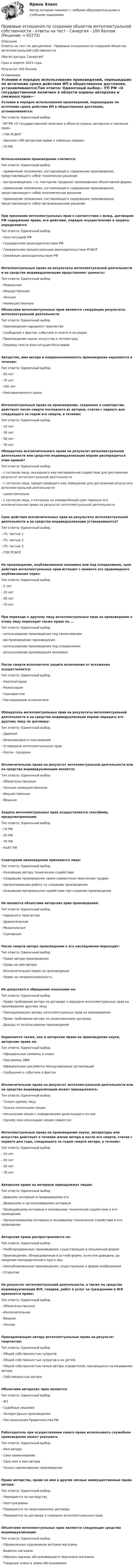    
            Описание
            Ответы на тест по дисциплине - Правовые отношения по созданию объектов интеллектуальной собственности(Магистратура, Синергия)Сдан в апреле 2023 года.Результат 100 баллов. 
            Оглавление
            Условия и порядок использования произведений, перешедших по истечение срока действия ИП в общественное достояние, устанавливаются:Тип ответа: Одиночный выбор.- УП РФ «О государственной политике в области охраны авторских и смежных прав»- ГПК РСФСР- Законом «Об авторском праве и смежных правах»- ГК РФИспользованием произведения считается:Тип ответа: Одиночный выбор.- применение положения, составляющего содержание произведения, представляющего собой техническое решение- воспроизведение, т.е. повторное придание произведению объективной формы- применение положения, составляющего содержание произведения, представляющего собой экономическое решение- применение положения, составляющего содержание произведения, представляющего собой организационное решениеПри признании интеллектуальных прав в соответствии с межд. договором РФ содержание права, его действие, порядок осуществления и защиты определяютсяТип ответа: Одиночный выбор.- Конституцией РФ- Гражданским законодательством РФ- Гражданским процессуальным законодательством РСФСР- Семейным законодательством РФИнтеллектуальные права на результаты интеллектуальной деятельности и на средства индивидуализации представляют ценность:Тип ответа: Одиночный выбор.- Моральную- Имущественную- Личную- Неимущественную Объектами интеллектуальных прав являются следующие результаты интеллектуальной деятельностиТип ответа: Одиночный выбор.- Произведение народного творчества- Сообщение о фактах, событиях в газете и на радио- Произведение науки, искусства и литературы- Перевод текста Конституции ЮгославииАвторство, имя автора и неприкосновенность произведения охраняются в течение:Тип ответа: Одиночный выбор.- 50 лет- 70 лет- 100 лет- Неограниченного срокаИнтеллектуальные права на произведение, созданное в соавторстве, действует после смерти последнего из авторов, считая с первого дня следующего за годом его смерти, в течение:Тип ответа: Одиночный выбор.- 10 лет- 30 лет- 50 лет- 70 лет Обладатель исключительного права на результат интеллектуальной деятельности или средство индивидуализации вправе распорядиться этим правом?Тип ответа: Одиночный выбор.- с согласия лица, оказавшего ему материальное содействие для достижения результат интеллектуальной деятельности- с согласия лица, предоставившего ему помещение для достижения результата интеллектуальной деятельности- самостоятельно- с согласия лица, к которому на определённый срок перешло его исключительное право на результат интеллектуальной деятельностиСрок действия исключительных прав на результаты интеллектуальной деятельности и на средства индивидуализации устанавливается?Тип ответа: Одиночный выбор.- ГК, частью 1- ГК, частью 2- ГК, частью 3- ГПК РСФСРНа произведение, опубликованное анонимно или под псевдонимом, срок действия интеллектуальных прав истекает с момента его правомерного опубликования через:Тип ответа: Одиночный выбор.- 5 лет- 20 лет- 50 лет- 70 летПри переходе к другому лицу интеллектуальных прав на произведение к этому лицу переходит также право на ...Тип ответа: Одиночный выбор.- использование произведения под своим именем- воспроизведение произведения- использование произведения под псевдонимом- использование произведения анонимноПосле смерти исполнителя защита исполнения от искажения осуществляется:Тип ответа: Одиночный выбор.- Композитором- Режиссером- Сценаристом- Наследниками исполнителяОбладатель интеллектуальных прав на результаты интеллектуальной деятельности и на средства индивидуализации вправе передать его другому лицу по договору:Тип ответа: Одиночный выбор.- Дарения- Безвозмездного пользования- О передаче интеллектуальных прав- Купли - продажиИсключительное право на результат интеллектуальной деятельности или на средства индивидуализации является:Тип ответа: Одиночный выбор.- Обязательственным- Личным неимущественным- Имущественным- ВещнымЗащита интеллектуальных прав осуществляется способами, предусмотренными:Тип ответа: Одиночный выбор.- ГК РФ- УК РФ- ТК РФ- КоАП РФСоавторами произведения признаются лица:Тип ответа: Одиночный выбор.- Оказавшие автору техническое содействие- Создавшие произведения своим совместным творческим трудом- Организовавшие работу по созданию произведения- Оказавшие материальное содействие при создании произведенияНе являются объектами авторских прав произведения:Тип ответа: Одиночный выбор.- Народного творчества- Драматические- Музыкальные- СценарныеПосле смерти автора произведения к его наследникам переходит:Тип ответа: Одиночный выбор.- Право автора произведения- Право на имя автора- Исключительное право на произведение- Право на неприкосновенностьНе допускается обращение взыскания на:Тип ответа: Одиночный выбор.- Право требования автора по договоре о передаче интеллектуальных прав на произведение другому лицу- Принадлежащее автору интеллектуальных прав на произведение- Право требования автора по лицензионному договору- Доходы от использования произведенияОхраняются также, как и авторское право на произведение науки, авторские права на:Тип ответа: Одиночный выбор.- Официальные символы и знаки- Программы ЭВМ- Официальные документы международных организаций- Сообщения о событиях и фактахИсключительное право на результат интеллектуальной деятельности или на средство индивидуализации может принадлежать:Тип ответа: Одиночный выбор.- Только одному лицу- Только нескольким лицам- Нескольким лицам с определением доли каждого из них- Одному или нескольким лицам совместноИнтеллектуальные права на произведение науки, литературы или искусства действует в течение жизни автора и после его смерти, считая с первого дня года, следующего за годом смерти автора, в течение:Тип ответа: Одиночный выбор.- 20 лет- 30 лет- 50 лет- 70 летАвторское право на интервью принадлежат лицам:Тип ответа: Одиночный выбор.- Давшему интервью и проводившему его- Дававшему и организовавшему интервью- Проводившему интервью и оказавшему техническое содействие в его проведении- Организовавшему интервью и оказавшему техническое содействие в его проведенииАвторские права распространяются на:Тип ответа: Одиночный выбор.- Необнародованные произведения, существующие в письменной форме- Произведения, обнародованные в устной форме, если они доведены до сведения неопределенного круга лиц- Неопубликованные произведения, существующие в форме изображения- ОткрытияНа результат интеллектуальной деятельности, а также на средства индивидуализации ЮЛ, товаров, работ и услуг за гражданами и ЮЛ признается право:Тип ответа: Одиночный выбор.- Обязательственное- Исключительное- Вещное- ЛичноеПринадлежащее автору интеллектуальные права на результат творчества:Тип ответа: Одиночный выбор.- Общей собственностью супругов- Общей собственностью супругов и их детей;- Общей собственностью семьи автора и родителей, находящихся на иждивении автора- Собственностью автораОбъектами авторских прав являются:Тип ответа: Одиночный выбор.- ФЗ- Судебные решения- Литературные произведения- Постановления Правительства РФРаботодатель при осуществлении своего права использовать служебное произведение может указыватьТип ответа: Одиночный выбор.- Имя автора- Свое наименование- Свое имя и имя автора- Только наименование произведенияПраво авторства, право на имя и другие личные неимущественные права автора:Тип ответа: Одиночный выбор.- Передаются по наследству- Неотчуждаемы- Передаются по лицензионному договору- Передаются по договору о передаче интеллектуальных прав.Объектами интеллектуальных прав являются следующие средства индивидуализации:Тип ответа: Одиночный выбор.- Оформленная художником витрина магазина- Вывеска магазина- Образец одежды обслуживающего персонала магазина- Товарные знаки и знаки обслуживания  
            
            
            Правовые отношения по созданию объектов интеллектуальной собственности - ответы на тест СинергияПравовые отношения по созданию объектов интеллектуальной собственности - ответы на тест - Синергия - 100 балловПравовые отношения по созданию объектов интеллектуальной собственности тест Синергия (все ответы✅100 баллов)Правовые отношения по созданию объектов интеллектуальной собственности.фю_МАГ. Синергия. Ответы на ИТОГОВЫЙ ТЕСТ. На отлично!Правовые пределы ограничений прав и свобод иностранных граждан и лиц без гражданства в России✅ Правовые проблемы применения искусственного интеллекта 30 вопросов СИНЕРГИЯ МТИ 2022Правовые проблемы применения искусственного интеллекта (тест с ответами магистратура Синергия)Правовые основы профессиональной деятельности (тест с ответами) 90%Правовые основы цифровизации государственного управленияПравовые основы цифровизации государственного  управления (2022( ответыПравовые основы цифровизации государственного управления 26 вопросов СИНЕРГИЯ МТИ 2022Правовые основы цифровизации государственного управления.dor_МАГ. Синергия. Ответы на КОМПЕТЕНТНОСТНЫЙ ТЕСТПравовые основы цифровизации государственного управления (тест с ответами магистратура Синергия)⭐ Правовые основы цифровизации государственного управления.фю_МАГ (ответы на тест Синергия / МТИ / МосАП, ноябрь 2022)
