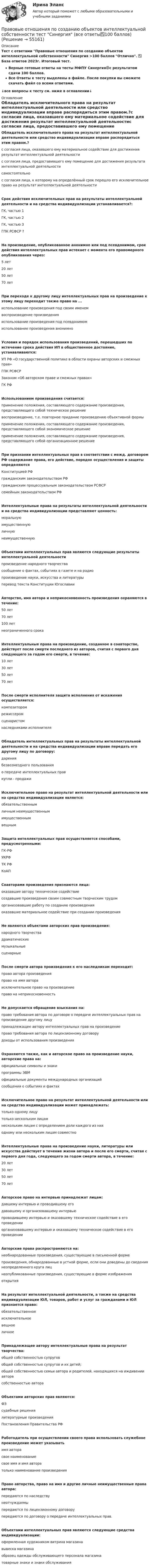     
            Описание
            Тест с ответами Правовые отношения по созданию объектов интеллектуальной собственности Синергия >100 баллов Отлично. ✅ База ответов 2023г. Итоговый тест.Верные готовые ответы на тесты МФПУ Синергия🟢с результатом сдачи 100 баллов.Все Ответы к тесту выделены в файле. После покупки вы сможете скачать файл со всеми ответами.↓все вопросы к тесту см. ниже в оглавлении↓ 
            Оглавление
            Обладатель исключительного права на результат интеллектуальной деятельности или средство индивидуализации вправе распорядиться этим правом.?с согласия лица, оказавшего ему материальное содействие для достижения результат интеллектуальной деятельностис согласия лица, предоставившего ему помещение для достижения результата интеллектуальной деятельностисамостоятельнос согласия лица, к которому на определённый срок перешло его исключительное право на результат интеллектуальной деятельности Срок действия исключительных прав на результаты интеллектуальной деятельности и на средства индивидуализации устанавливается?:ГК, частью 1ГК, частью 2ГК, частью 3ГПК РСФСР ? На произведение, опубликованное анонимно или под псевдонимом, срок действия интеллектуальных прав истекает с момента его правомерного опубликования через:5 лет20 лет50 лет70 лет При переходе к другому лицу интеллектуальных прав на произведение к этому лицу переходит также право на ...использование произведения под своим именемвоспроизведение произведенияиспользование произведения под псевдонимомиспользование произведения анонимно  Условия и порядок использования произведений, перешедших по истечение срока действия ИП в общественное достояние, устанавливаются:УП РФ «О государственной политике в области охраны авторских и смежных прав»ГПК РСФСРЗаконом «Об авторском праве и смежных правах»ГК РФ Использованием произведения считается:применение положения, составляющего содержание произведения, представляющего собой техническое решениевоспроизведение, т.е. повторное придание произведению объективной формыприменение положения, составляющего содержание произведения, представляющего собой экономическое решениеприменение положения, составляющего содержание произведения, представляющего собой организационное решение При признании интеллектуальных прав в соответствии с межд. договором РФ содержание права, его действие, порядок осуществления и защиты определяютсяКонституцией РФгражданским законодательством РФгражданским процессуальным законодательством РСФСРсемейным законодательством РФИнтеллектуальные права на результаты интеллектуальной деятельности и на средства индивидуализации представляют ценность:моральнуюимущественнуюличнуюнеимущественнуюОбъектами интеллектуальных прав являются следующие результаты интеллектуальной деятельностипроизведение народного творчествасообщение о фактах, событиях в газете и на радиопроизведение науки, искусства и литературыперевод текста Конституции ЮгославииАвторство, имя автора и неприкосновенность произведения охраняются в течение:50 лет70 лет100 летнеограниченного срокаИнтеллектуальные права на произведение, созданное в соавторстве, действует после смерти последнего из авторов, считая с первого дня следующего за годом его смерти, в течение:10 лет30 лет50 лет70 летПосле смерти исполнителя защита исполнения от искажения осуществляется:композиторомрежиссеромсценаристомнаследниками исполнителяОбладатель интеллектуальных прав на результаты интеллектуальной деятельности и на средства индивидуализации вправе передать его другому лицу по договору:дарениябезвозмездного пользованияо передаче интеллектуальных правкупли - продажиИсключительное право на результат интеллектуальной деятельности или на средства индивидуализации является:обязательственнымличным неимущественнымимущественнымвещнымЗащита интеллектуальных прав осуществляется способами, предусмотренными:ГК-РФУКРФТК РФКоАПСоавторами произведения признаются лица:оказавшие автору техническое содействиесоздавшие произведения своим совместным творческим трудоморганизовавшие работу по созданию произведенияоказавшие материальное содействие при создании произведенияНе являются объектами авторских прав произведения:народного творчествадраматическиемузыкальныесценарныеПосле смерти автора произведения к его наследникам переходит:право автора произведенияправо на имя автораисключительное право на произведениеправо на неприкосновенностьНе допускается обращение взыскания на:право требования автора по договоре о передаче интеллектуальных прав на произведение другому лицупринадлежащее автору интеллектуальных прав на произведениеправо требования автора по лицензионному договорудоходы от использования произведенияОхраняются также, как и авторское право на произведение науки, авторские права на:официальные символы и знакипрограммы ЭВМофициальные документы международных организацийсообщения о событиях и фактахИсключительное право на результат интеллектуальной деятельности или на средство индивидуализации может принадлежать:только одному лицутолько нескольким лицамнескольким лицам с определением доли каждого из ниходному или нескольким лицам совместноИнтеллектуальные права на произведение науки, литературы или искусства действует в течение жизни автора и после его смерти, считая с первого дня года, следующего за годом смерти автора, в течение:20 лет30 лет50 лет70 летАвторское право на интервью принадлежат лицам:давшему интервью и проводившему егодававшему и организовавшему интервьюпроводившему интервью и оказавшему техническое содействие в его проведенииорганизовавшему интервью и оказавшему техническое содействие в его проведенииАвторские права распространяются на:необнародованные произведения, существующие в письменной формепроизведения, обнародованные в устной форме, если они доведены до сведения неопределенного круга лицнеопубликованные произведения, существующие в форме изображенияоткрытияНа результат интеллектуальной деятельности, а также на средства индивидуализации ЮЛ, товаров, работ и услуг за гражданами и ЮЛ признается право:обязательственноеисключительноевещноеличноеПринадлежащее автору интеллектуальные права на результат творчества:общей собственностью супруговобщей собственностью супругов и их детей;общей собственностью семьи автора и родителей, находящихся на иждивении авторасобственностью автораОбъектами авторских прав являются:ФЗсудебные решениялитературные произведенияПостановления Правительства РФРаботодатель при осуществлении своего права использовать служебное произведение может указыватьимя авторасвое наименованиесвое имя и имя авторатолько наименование произведенияПраво авторства, право на имя и другие личные неимущественные права автора:передаются по наследствунеотчуждаемыпередаются по лицензионному договорупередаются по договору о передаче интеллектуальных прав.Объектами интеллектуальных прав являются следующие средства индивидуализации:оформленная художником витрина магазинавывеска магазинаобразец одежды обслуживающего персонала магазинатоварные знаки и знаки обслуживания  
            
            
            Правовые отношения по созданию объектов интеллектуальной собственности - ответы на тест - Синергия - 100 балловПравовые отношения по созданию объектов интеллектуальной собственности тест Синергия (все ответы✅100 баллов)Правовые отношения по созданию объектов интеллектуальной собственности.фю_МАГ. Синергия. Ответы на ИТОГОВЫЙ ТЕСТ. На отлично!Правовые пределы ограничений прав и свобод иностранных граждан и лиц без гражданства в России✅ Правовые проблемы применения искусственного интеллекта 30 вопросов СИНЕРГИЯ МТИ 2022Правовые проблемы применения искусственного интеллекта (тест с ответами магистратура Синергия)⭐ Правовые проблемы применения искусственного интеллекта.фю_МАГ (ответы на тест Синергия / МТИ / МосАП, ноябрь 2022)Правовые основы цифровизации государственного управленияПравовые основы цифровизации государственного  управления (2022( ответыПравовые основы цифровизации государственного управления 26 вопросов СИНЕРГИЯ МТИ 2022Правовые основы цифровизации государственного управления.dor_МАГ. Синергия. Ответы на КОМПЕТЕНТНОСТНЫЙ ТЕСТПравовые основы цифровизации государственного управления (тест с ответами магистратура Синергия)⭐ Правовые основы цифровизации государственного управления.фю_МАГ (ответы на тест Синергия / МТИ / МосАП, ноябрь 2022)Правовые основы цифровизации государственного управления.фю_МАГ (тест с ответами Синергия)