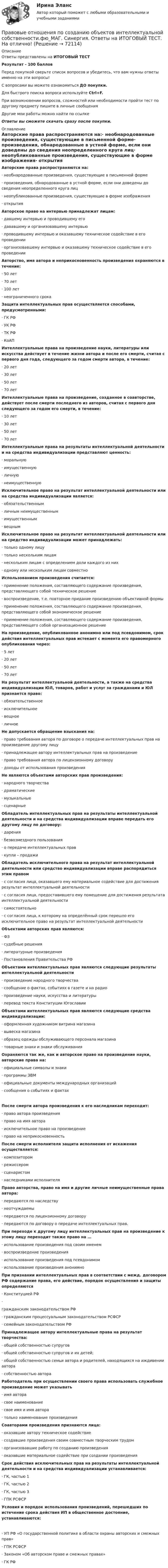     
            Описание
            Ответы представлены на ИТОГОВЫЙ ТЕСТРезультат - 100 балловПеред покупкой сверьте список вопросов и убедитесь, что вам нужны ответы именно на эти вопросы!С вопросами вы можете ознакомиться ДО покупки.Для быстрого поиска вопроса используйте Ctrl+F.При возникновении вопросов, сложностей или необходимости пройти тест по другому предмету пишите в личные сообщения Другие мои работы можно найти по ссылке Ответы вы сможете скачать сразу после покупки. 
            Оглавление
            Авторские права распространяются на:·      необнародованные произведения, существующие в письменной форме·      произведения, обнародованные в устной форме, если они доведены до сведения неопределенного круга лиц·      неопубликованные произведения, существующие в форме изображения·      открытия Авторское право на интервью принадлежат лицам:·      давшему интервью и проводившему его·      дававшему и организовавшему интервью·      проводившему интервью и оказавшему техническое содействие в его проведении·      организовавшему интервью и оказавшему техническое содействие в его проведении Авторство, имя автора и неприкосновенность произведения охраняются в течение:·      50 лет·      70 лет·      100 лет·      неограниченного срока Защита интеллектуальных прав осуществляется способами, предусмотренными:·      ГК РФ·      УК РФ·      ТК РФ·      КоАП Интеллектуальные права на произведение науки, литературы или искусства действует в течение жизни автора и после его смерти, считая с первого дня года, следующего за годом смерти автора, в течение:·      20 лет·      30 лет·      50 лет·      70 лет Интеллектуальные права на произведение, созданное в соавторстве, действует после смерти последнего из авторов, считая с первого дня следующего за годом его смерти, в течение:·      10 лет·      30 лет·      50 лет·      70 лет Интеллектуальные права на результаты интеллектуальной деятельности и на средства индивидуализации представляют ценность:·      моральную·      имущественную·      личную·      неимущественную Исключительное право на результат интеллектуальной деятельности или на средства индивидуализации является:·      обязательственным·      личным неимущественным·      имущественным·      вещным Исключительное право на результат интеллектуальной деятельности или на средство индивидуализации может принадлежать:·      только одному лицу·      только нескольким лицам·      нескольким лицам с определением доли каждого из них·      одному или нескольким лицам совместно   Использованием произведения считается:·      применение положения, составляющего содержание произведения, представляющего собой техническое решение·      воспроизведение, т.е. повторное придание произведению объективной̆ формы·      применение положения, составляющего содержание произведения, представляющего собой экономическое решение·      применение положения, составляющего содержание произведения, представляющего собой организационное решение На произведение, опубликованное анонимно или под псевдонимом, срок действия интеллектуальных прав истекает с момента его правомерного опубликования через:·      5 лет·      20 лет·      50 лет·      70 лет На результат интеллектуальной деятельности, а также на средства индивидуализации ЮЛ, товаров, работ и услуг за гражданами и ЮЛ признается право:·      обязательственное·      исключительное·      вещное·      личное Не допускается обращение взыскания на:·      право требования автора по договоре о передаче интеллектуальных прав на произведение другому лицу·      принадлежащее автору интеллектуальных прав на произведение·      право требования автора по лицензионному договору·      доходы от использования произведения Не являются объектами авторских прав произведения:·      народного творчества·      драматические·      музыкальные·      сценарные Обладатель интеллектуальных прав на результаты интеллектуальной деятельности и на средства индивидуализации вправе передать его другому лицу по договору:·      дарения·      безвозмездного пользования·      о передаче интеллектуальных прав·      купли – продажи Обладатель исключительного права на результат интеллектуальной деятельности или средство индивидуализации вправе распорядиться этим правом·      с согласия лица, оказавшего ему материальное содействие для достижения результат интеллектуальной деятельности·      с согласия лица, предоставившего ему помещение для достижения результата интеллектуальной деятельности·      самостоятельно·      с согласия лица, к которому на определённый срок перешло его исключительное право на результат интеллектуальной деятельности Объектами авторских прав являются:·      ФЗ·      судебные решения·      литературные произведения·      Постановления Правительства РФ Объектами интеллектуальных прав являются следующие результаты интеллектуальной деятельности·      произведение народного творчества·      сообщение о фактах, событиях в газете и на радио·      произведение науки, искусства и литературы·      перевод текста Конституции ЮгославииОбъектами интеллектуальных прав являются следующие средства индивидуализации:·      оформленная художником витрина магазина·      вывеска магазина·      образец одежды обслуживающего персонала магазина·      товарные знаки и знаки обслуживания Охраняются так же, как и авторское право на произведение науки, авторские права на:·      официальные символы и знаки·      программы ЭВМ·      официальные документы международных организаций·      сообщения о событиях и фактах После смерти автора произведения к его наследникам переходит:·      право автора произведения·      право на имя автора·      исключительное право на произведение·      право на неприкосновенность После смерти исполнителя защита исполнения от искажения осуществляется:·      композитором·      режиссером·      сценаристом·      наследниками исполнителя Право авторства, право на имя и другие личные неимущественные права автора:·      передаются по наследству·      неотчуждаемы·      передаются по лицензионному договору·      передаются по договору о передаче интеллектуальных прав. При переходе к другому лицу интеллектуальных прав на произведение к этому лицу переходит также право на …·      использование произведения под своим именем·      воспроизведение произведения·      использование произведения под псевдонимом·      использование произведения анонимно При признании интеллектуальных прав в соответствии с межд. договором РФ содержание права, его действие, порядок осуществления и защиты определяются·      Конституцией РФ·      гражданским законодательством РФ·      гражданским процессуальным законодательством РСФСР·      семейным законодательством РФ Принадлежащее автору интеллектуальные права на результат творчества:·      общей собственностью супругов·      общей собственностью супругов и их детей;·      общей собственностью семьи автора и родителей, находящихся на иждивении автора·      собственностью автора Работодатель при осуществлении своего права использовать служебное произведение может указывать·      имя автора·      свое наименование·      свое имя и имя автора·      только наименование произведения Соавторами произведения признаются лица:·      оказавшие автору техническое содействие·      создавшие произведения своим совместным творческим трудом·      организовавшие работу по созданию произведения·      оказавшие материальное содействие при создании произведения Срок действия исключительных прав на результаты интеллектуальной деятельности и на средства индивидуализации устанавливается:·      ГК, частью 1·      ГК, частью 2·      ГК, частью 3·      ГПК РСФСР Условия и порядок использования произведений, перешедших по истечение срока действия ИП в общественное достояние, устанавливаются:·      УП РФ «О государственной политике в области охраны авторских и смежных прав»·      ГПК РСФСР·      Законом «Об авторском праве и смежных правах»·      ГК РФ    
            
            
            Правовые отношения по созданию объектов интеллектуальной собственности тест Синергия (все ответы✅100 баллов)Правовые отношения по созданию объектов интеллектуальной собственности.фю_МАГ. Синергия. Ответы на ИТОГОВЫЙ ТЕСТ. На отлично!Правовые пределы ограничений прав и свобод иностранных граждан и лиц без гражданства в России✅ Правовые проблемы применения искусственного интеллекта 30 вопросов СИНЕРГИЯ МТИ 2022Правовые проблемы применения искусственного интеллекта (тест с ответами магистратура Синергия)⭐ Правовые проблемы применения искусственного интеллекта.фю_МАГ (ответы на тест Синергия / МТИ / МосАП, ноябрь 2022)Правовые проблемы применения искусственного интеллекта.фю_МАГ (тест с ответами Синергия)Правовые основы цифровизации государственного  управления (2022( ответыПравовые основы цифровизации государственного управления 26 вопросов СИНЕРГИЯ МТИ 2022Правовые основы цифровизации государственного управления.dor_МАГ. Синергия. Ответы на КОМПЕТЕНТНОСТНЫЙ ТЕСТПравовые основы цифровизации государственного управления (тест с ответами магистратура Синергия)⭐ Правовые основы цифровизации государственного управления.фю_МАГ (ответы на тест Синергия / МТИ / МосАП, ноябрь 2022)Правовые основы цифровизации государственного управления.фю_МАГ (тест с ответами Синергия)Правовые отношения по созданию объектов интеллектуальной собственности - ответы на тест Синергия