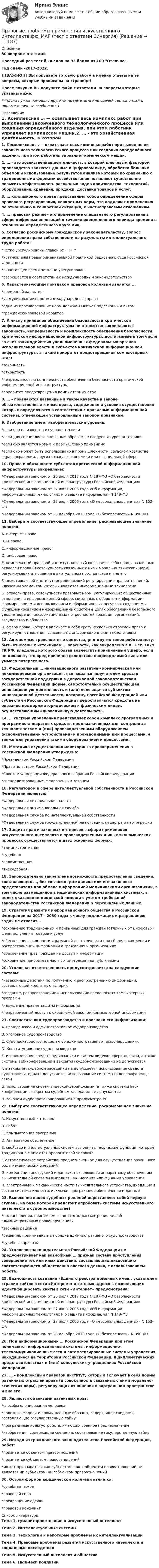     
          Описание
          30 вопрос с ответамиПоследний раз тест был сдан на 93 балла из 100 Отлично.Год сдачи -2017-2022.!!!ВАЖНО!!! ВЫ покупаете готовую работу а именно ответы на те вопросы, которые прописаны на странице!После покупки Вы получите файл с ответами на вопросы которые указаны ниже:***(Если нужна помощь с другими предметами или сдачей тестов онлайн, пишите в личные сообщения  ) 
          Оглавление
          1. Комплексная … — охватывает весь комплекс работ при выполнении законченного технологического процесса или создания определённого изделия, при этом работник управляет комплексом машин.2. … - это хозяйственная деятельность, в которой ключевым фактором производства являются данные в цифровом виде, обработка больших объемов и использование результатов анализа которых по сравнению с традиционными формами хозяйствования позволяют существенно повысить эффективность различных видов производства, технологий, оборудования, хранения, продажи, доставки товаров и услуг. 3. … коллизионного права представляет собой определение сферы правового регулирования, конкретных норм, что подлежат применению по отношению к конкретной ситуации, к частноправовым отношениям.4. … правовой режим - это применение специального регулирования в сфере цифровых инноваций в течение определенного периода времени в отношении определенного круга лиц.5. Согласно российскому гражданскому законодательству, вопрос определения права собственности на результаты интеллектуального труда робота:*Четко урегулированы главой 69 ГК РФ*Установлены правоприменительной практикой Верховного суда Российской Федерации*в настоящее время четко не урегулирован*разрешается в соответствии с международным законодательством6. Характеризующим признаком правовой коллизии является ...*временной характер*урегулирование нормами международного права*одна из противоречащих норм должна являться подзаконным актом *гражданско-правовой характер7. К числу принципов обеспечения безопасности критической информационной инфраструктуры не относятся: закрепляются законность, непрерывность и комплексность обеспечения безопасности критической информационной инфраструктуры, достигаемые в том числе за счет взаимодействия уполномоченных федеральных органов исполнительной власти и субъектов критической информационной инфраструктуры, а также приоритет предотвращения компьютерных атак:*законность *открытость*непрерывность и комплексность обеспечения безопасности критической информационной инфраструктуры*приоритет предотвращения компьютерных атак8. … - признаются названные в таком качестве в законе обязательственные и иные права, содержание и условия осуществления которых определяются в соответствии с правилами информационной системы, отвечающей установленным законом признакам.9. Изобретение имеет изобретательский уровень:*если оно не известно из уровня техники*если для специалиста оно явным образом не следует из уровня техники *если оно является новым и промышленно применимо*если оно может быть использовано в промышленности, сельском хозяйстве, здравоохранении, других отраслях экономики или в социальной сфере10. Права и обязанности субъектов критической информационной инфраструктуры закреплены:*Федеральным законом от 26 июля 2017 года N 187-ФЗ «О безопасности критической информационной инфраструктуры Российской Федерации»*Федеральным законом от 27 июля 2006 года «Об информации, информационных технологиях и о защите информации» N 149-ФЗ*Федеральным законом от 27 июля 2006 года «О персональных данных» N 152-ФЗ *Федеральным законом от 28 декабря 2010 года «О безопасности» N 390-ФЗ11. Выберите соответствующее определение, раскрывающее значение понятий: A. интернет-право B. IT-право C. информационное право D. цифровое право E. комплексный правовой институт, который включает в себя нормы различных отраслей права (и совокупность связанных с ними морально-этических норм), регулирующих отношения в виртуальном пространстве и вне его F. межотраслевой институт, определяющий регулирование правоотношений, ключевым элементом которых являются информационные технологии G. отрасль права, совокупность правовых норм, регулирующих общественные отношения в информационной сфере, связанных с оборотом информации, формированием и использованием информационных ресурсов, созданием и функционированием информационных систем в целях обеспечения безопасного удовлетворения информационных потребностей граждан, организаций, государства и общества H. сфера права, которая включает в себя сразу несколько отраслей права и регулирует отношения, связанные с информационными технологиями12. Автономные транспортные средства, ряд других типов роботов могут быть отнесены к источникам … опасности, как закреплено в п. 1 ст. 1079 ГК РФ, владелец которого обязан возместить причиненный ущерб, если не докажет, что вред причинен вследствие непреодолимой силы или умысла потерпевшего.13. Федеральный … инновационного развития - коммерческая или некоммерческая организация, являющаяся получателем средств государственной поддержки в допускаемой законодательством Российской Федерации форме, самостоятельно осуществляющая инновационную деятельность и (или) являющаяся субъектом инновационной деятельности, которому Российской Федерацией или субъектами Российской Федерации предоставляются средства на оказание поддержки юридическим и физическим лицам, осуществляющим инновационную деятельность.14. … система управления представляет собой комплекс программных и программно-аппаратных средств, предназначенных для контроля за технологическим и (или) производственным оборудованием (исполнительными устройствами) и производимыми ими процессами, а также для управления такими оборудованием и процессами.15. Методика осуществления мониторинга правоприменения в Российской Федерации утверждена:*Президентом Российской Федерации *Правительством Российской Федерации*Советом Федерации Федерального собрания Российской Федерации *специализированным федеральным законом16. Регулятором в сфере интеллектуальной собственности в Российской Федерации является:*Федеральная нотариальная палата*Федеральная антимонопольная служба*Федеральная служба по интеллектуальней собственности*Федеральная служба государственной регистрации, кадастра и картографии17. Защита прав и законных интересов в сфере применения искусственного интеллекта в производственных и иных экономических процессах осуществляется в двух основных формах:*административная*судебная*ведомственная*внесудебная18. Законодательно закреплена возможность предоставления сведений, составляющих …, без согласия гражданина или его законного представителя при обмене информацией медицинскими организациями, в том числе размещенной в медицинских информационных системах, в целях оказания медицинской помощи с учетом требований законодательства Российской Федерации о персональных данных.19. Стратегия развития информационного общества в Российской Федерации на 2017 - 2030 годы к числу подлежащих к разрешению задач не относит…*сохранение традиционных и привычных для граждан (отличных от цифровых) ферм получения товаров и услуг*обеспечение законности и разумной достаточности при сборе, накоплении и распространении информации о гражданах и организациях*обеспечение прав граждан на доступ к информации *сохранение приоритета частных интересов над публичными20. Уголовная ответственность предусматривается за следующие составы: *незаконные действия по получению и распространению информации, составляющей кредитную историю*создание, распространение и использование вредоносных компьютерных программ *нарушение правил защиты информации*неправомерный доступ к охраняемой законом компьютерной информации21. Соотнесите вид судопроизводства и признаки его цифровизации: A. Гражданское и административное судопроизводство B. Уголовное судопроизводство C. Судопроизводство по делам об административных правонарушениях D. Конституционное судопроизводство E. использование средств аудиозаписи и систем видеоконференц-связи, а также системы веб-конференции в закрытом судебном заседании не допускается F. в закрытом судебном заседании не допускается использование средств аудиозаписи, однако допускается использование системы видеоконференц-связи G. использование систем видеоконференц-связи, а также системы веб-конференции в закрытом судебном заседании не допускается H. законом аудиопротоколирование не предусмотрено22. Выберите соответствующее определение, раскрывающее значение понятий: A. Искусственный интеллект B. Робот C. Компьютерная программа D. Аппаратное обеспечение E. свойство интеллектуальных систем выполнять творческие функции, которые традиционно считаются прерогативой человека F. автоматическое устройство, предназначенное для осуществления различного рода механических операций G. комбинация инструкций и данных, позволяющая аппаратному обеспечению вычислительной системы выполнять вычисления или функции управления H. электронные и механические части вычислительного устройства, входящие в состав системы или сети, исключая программное обеспечение и данные23. Вынесение каких судебных решений переставляет собой первую ступень, на базе которой предстоит опробовать системы искусственного интеллекта в судопроизводстве? *постановления, принимаемые по итогам рассмотрения дел об административных правонарушениях*заочные решения*решения, принимаемые в порядке административного судопроизводства *судебные приказы24. Уголовное законодательство Российской Федерации не предусматривает как возможный … признак состава преступления совершение тех или иных действий, составляющих диспозицию соответствующего общественно опасного деяния, с использованием робота.25. Возможность создания «Единого реестра доменных имён., указателей страниц сайтов в сети «Интернет» и сетевых адресов, позволяющих идентифицировать сайты в сети «Интернет» предусмотрена:*Федеральным законом от 26 июля 2017 года N 187-ФЗ «О безопасности критической информационной инфраструктуры Российской Федерации»*Федеральным законом от 27 июля 2006 года «Об информации, информационных технологиях и о защите информации» N 149-ФЗ*Федеральным законом от 27 июля 2006 года «О персональных данных» N 152-ФЗ *Федеральным законом от 28 декабря 2010 года «О безопасности» N 390-ФЗ26. Под информационными … Российской Федерации при этом понимаются информационные системы, информационно-телекоммуникационные сети и автоматизированные системы управления, находящиеся на территории Российской Федерации, в дипломатических представительствах и (или) консульских учреждениях Российской Федерации.27. … – комплексный правовой институт, который включает в себя нормы различных отраслей права (и совокупность связанных с ними морально-этических норм), регулирующих отношения в виртуальном пространстве и вне его.28. Являются объектами патентных прав:*способы клонирования человека*полезные модели и промышленные образцы, содержащие сведения, составляющие государственную тайну*программные коды устройств, имеющих военное предназначение *изобретения, содержащие сведения, составляющие государственную тайну29. Исходя из гражданского законодательства Российской Федерации, робот:*признается объектом правоотношений*признается субъектом правоотношений*может признаваться как субъектом, так и объектом правоотношений не является ни субъектом, ни *объектом правоотношений30. Острой формой юридической коллизии является:*судебная тяжба *правовой спор *прекращение сделки *правовой конфликт 
          Список литературы
          Тема 1. гуманитарное знание и искусственный интеллект Тема 2. Интеллектуальные системы Тема 3. Технологии и некоторые проблемы их интеллектуализации Тема 4. Правовые проблемы развития искусственного интеллекта и социальные последствия Тема 5. Искусственный интеллект и общество Тема 6. High-tech коллизии 
            
            
            ⭐ Правовые проблемы применения искусственного интеллекта.фю_МАГ (ответы на тест Синергия / МТИ / МосАП, ноябрь 2022)Правовые проблемы применения искусственного интеллекта.фю_МАГ (тест с ответами Синергия)💯 Правовые проблемы противодействия коррупции (ответы на тест Синергия / МОИ / МТИ / МосАП, январь 2024)Правовые проблемы противодействия коррупции (тест с ответами Синергия/МОИ/ МТИ /МОСАП)Правовые формы борьбы с коррупцией, экстремизмом и терроризмом (тест с ответами ММА/ИДО)Правовые формы борьбы с терроризмом и экстремизмом. Вариант 1Правовые формы борьбы с терроризмом и экстремизмом. Вариант 2Правовые основы цифровизации государственного управления.фю_МАГ (тест с ответами Синергия)Правовые отношения по созданию объектов интеллектуальной собственности - ответы на тест СинергияПравовые отношения по созданию объектов интеллектуальной собственности - ответы на тест - Синергия - 100 балловПравовые отношения по созданию объектов интеллектуальной собственности тест Синергия (все ответы✅100 баллов)Правовые отношения по созданию объектов интеллектуальной собственности.фю_МАГ. Синергия. Ответы на ИТОГОВЫЙ ТЕСТ. На отлично!Правовые пределы ограничений прав и свобод иностранных граждан и лиц без гражданства в России✅ Правовые проблемы применения искусственного интеллекта 30 вопросов СИНЕРГИЯ МТИ 2022