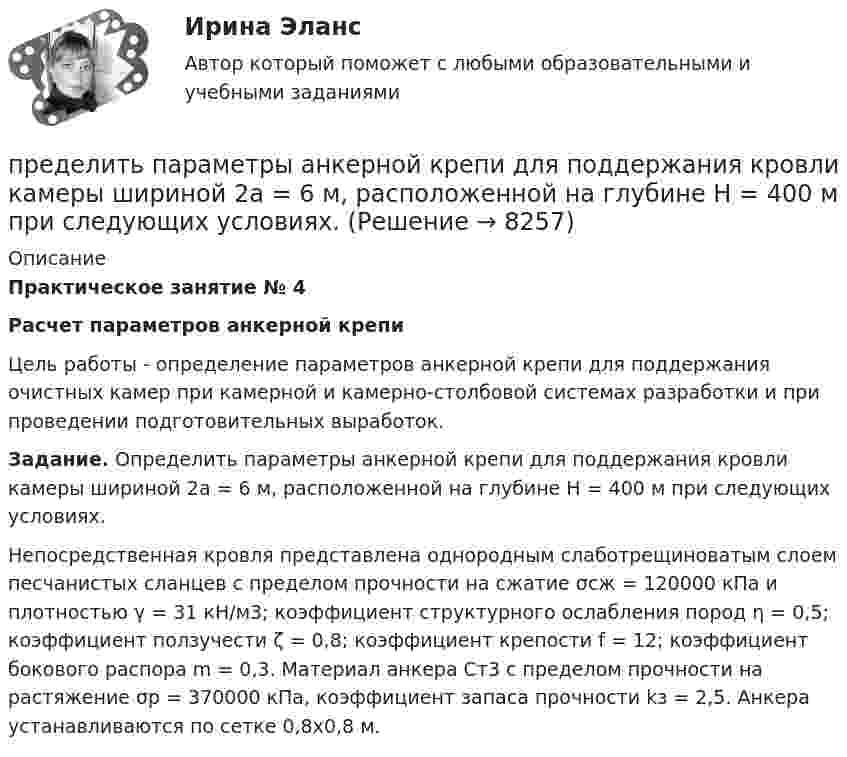      
          Описание
          Практическое занятие № 4Расчет параметров анкерной крепи	Цель работы - определение параметров анкерной крепи для поддержания очистных камер при камерной и камерно-столбовой системах разработки и при проведении подготовительных выработок. Задание. Определить параметры анкерной крепи для поддержания кровли камеры шириной 2а = 6 м, расположенной на глубине Н = 400 м при следующих условиях.	Непосредственная кровля представлена однородным слаботрещиноватым слоем песчанистых сланцев с пределом прочности на сжатие σсж = 120000 кПа и плотностью γ = 31 кН/м3; коэффициент структурного ослабления пород η = 0,5; коэффициент ползучести ζ = 0,8; коэффициент крепости f = 12; коэффициент бокового распора m = 0,3. Материал анкера Ст3 с пределом прочности на растяжение σр = 370000 кПа, коэффициент запаса прочности kз = 2,5. Анкера устанавливаются по сетке 0,8х0,8 м.  
            
            
            Преддипломная практикапределить параметры анкерной крепи для поддержания кровли камеры шириной 2а = 6 м, расположенной на глубине Н = 400 м при следующих условиях.Пределы. Дифференцирование функции одной переменнойПредельная погрешность не превышает удвоенной средней квадратической ошибки при вероятности:Предельная полезность представляет собой …Предельная полезность товара А равна 20, а цена товара А=40. Цена товара Б равна 100. Определите предельную полезность товара Б, если потребитель находится в состоянии равновесия. Предельная средняя квадратическая погрешность вычисляется по формулеПревышение расходов бюджета над его доходами - это ... бюджетаПревышение расходов государства над его доходами в условиях полной занятости образует .... дефицит бюджета.Предварительное следствиеПредварительное следствиеПредварительное следствиеПредварительное следствиеПредварительное следствие в органах внутренних дел