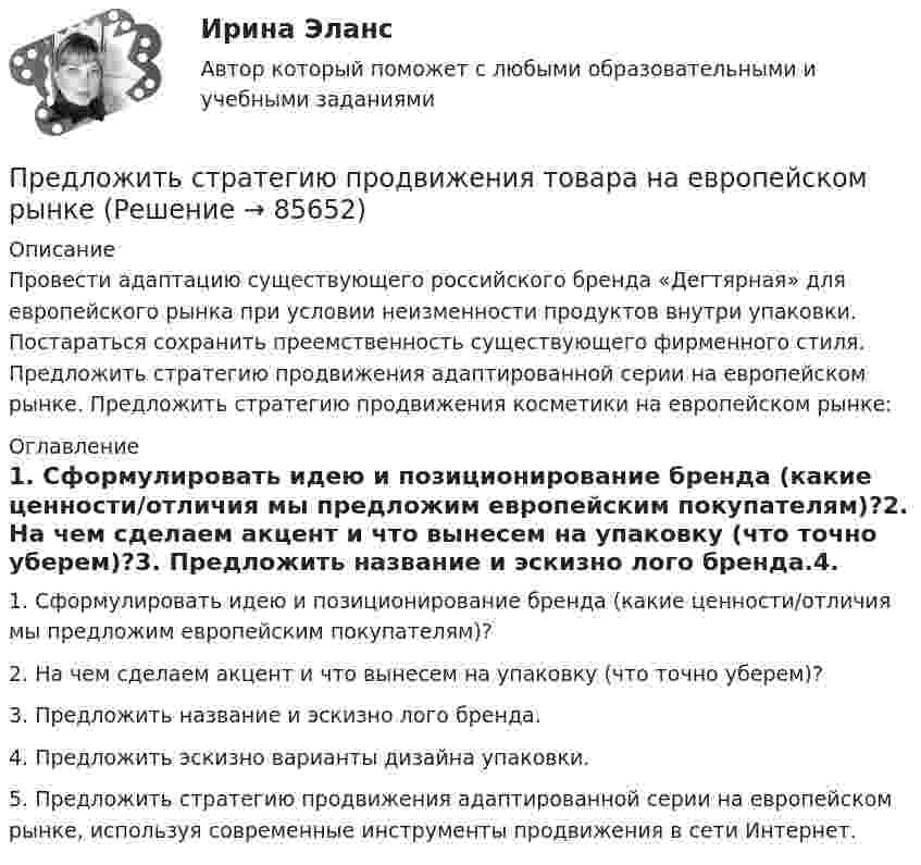      
            Описание
            Провести адаптацию существующего российского бренда «Дегтярная» для европейского рынка при условии неизменности продуктов внутри упаковки. Постараться сохранить преемственность существующего фирменного стиля. Предложить стратегию продвижения адаптированной серии на европейском рынке. Предложить стратегию продвижения косметики на европейском рынке: 
            Оглавление
            1. Сформулировать идею и позиционирование бренда (какие ценности/отличия мы предложим европейским покупателям)?2. На чем сделаем акцент и что вынесем на упаковку (что точно уберем)?3. Предложить название и эскизно лого бренда.4. Предложить эскизно варианты дизайна упаковки.5. Предложить стратегию продвижения адаптированной серии на европейском рынке, используя современные инструменты продвижения в сети Интернет.  
            
            
            Предложения по объемам бюджетных ассигнований в части обеспечения функционирования Президента РФ и его администрации направляется в ... Президента РФПредложить стратегию продвижения товара на европейском рынкеПредменструальный синдром (ПМС) – диагностика и лечение [Ответы]Предмет-2 ГИС. Геоинформационные системы и информационные технологии в лесном хозяйствеПредмет гражданского праваПредмет и задачи психологии. Методы психологииПредмет и порядок дачи защитником кратких консультаций обвиняемому в ходе производства следственного действияПредельным случаем обострения социально-трудовых отношений называетсяПредлог с датой употреблен правильно в словосочетании …    in 25th of April   on 25th of April    at 25th of April    for 25th of AprilПредлог с датой употреблен правильно в словосочетании …   in 25th of April   on 25th of April   at 25th of April   for 25th of AprilПредложение денег – это:Предложение на рынке труда формируется под влиянием ...Предложение труда напрямую зависит отПредложение труда напрямую зависит от