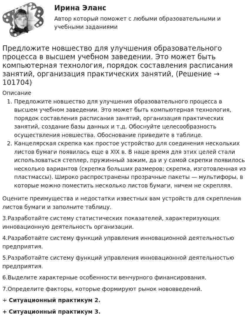       
            Описание
            Предложите новшество для улучшения образовательного процесса в высшем учебном заведении. Это может быть компьютерная технология, порядок составления расписания занятий, организация практических занятий, создание базы данных и т.д. Обоснуйте целесообразность осуществления новшества. Обоснование приведите в таблице.Канцелярская скрепка как простое устройство для соединения нескольких листов бумаги появилась еще в XIX в. В наше время для этих целей стали использоваться степлер, пружинный зажим, да и у самой скрепки появилось несколько вариантов (скрепка больших размеров; скрепка, изготовленная из пластмассы). Широко распространены прозрачные пакеты — мультифоры, в которые можно поместить несколько листов бумаги, ничем не скрепляя.	Оцените преимущества и недостатки известных вам устройств для скрепления листов бумаги и заполните таблицу.3.Разработайте систему статистических показателей, характеризующих инновационную деятельность организации.4.Разработайте систему функций управления инновационной деятельностью предприятия.5.Разработайте систему функций управления инновационной деятельностью предприятия.6.Выделите характерные особенности венчурного финансирования.7.Определите факторы, которые формируют рынок нововведений.+	Ситуационный практикум 2.+ Ситуационный практикум 3.   