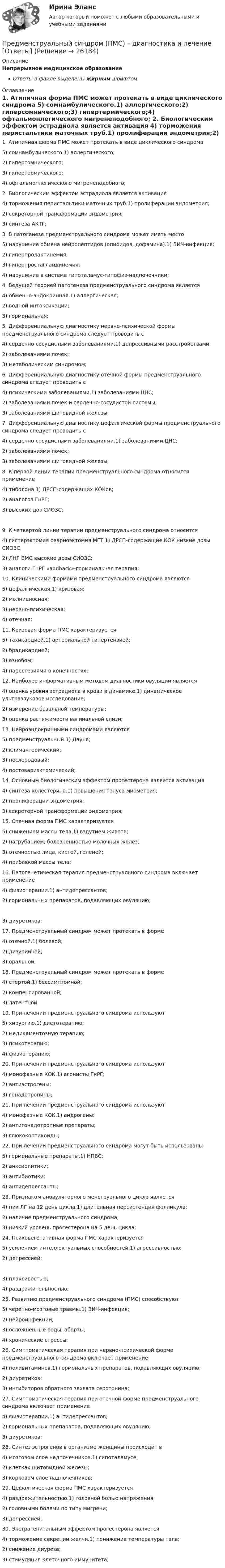      
          Описание
          Непрерывное медицинское образованиеОтветы в файле выделены жирным шрифтом 
          Оглавление
          1. Атипичная форма ПМС может протекать в виде циклического синдрома 5) сомнамбулического.1) аллергического;2) гиперсомнического;3) гипертермического;4) офтальмоплегического мигренеподобного; 2. Биологическим эффектом эстрадиола является активация 4) торможения перистальтики маточных труб.1) пролиферации эндометрия;2) секреторной трансформации эндометрия;3) синтеза АКТГ; 3. В патогенезе предменструального синдрома может иметь место 5) нарушение обмена нейропептидов (опиоидов, дофамина).1) ВИЧ-инфекция;2) гиперпролактинемия;3) гиперпростагландинемия;4) нарушение в системе гипоталамус-гипофиз-надпочечники; 4. Ведущей теорией патогенеза предменструального синдрома является 4) обменно-эндокринная.1) аллергическая;2) водной интоксикации;3) гормональная; 5. Дифференциальную диагностику нервно-психической формы предменструального синдрома следует проводить с 4) сердечно-сосудистыми заболеваниями.1) депрессивными расстройствами;2) заболеваниями почек;3) метаболическим синдромом; 6. Дифференциальную диагностику отечной формы предменструального синдрома следует проводить с 4) психическими заболеваниями.1) заболеваниями ЦНС;2) заболеваниями почек и сердечно-сосудистой системы;3) заболеваниями щитовидной железы; 7. Дифференциальную диагностику цефалгической формы предменструального синдрома следует проводить с 4) сердечно-сосудистыми заболеваниями.1) заболеваниями ЦНС;2) заболеваниями почек;3) заболеваниями щитовидной железы; 8. К первой линии терапии предменструального синдрома относится применение 4) тиболона.1) ДРСП-содержащих КОКов;2) аналогов ГнРГ;3) высоких доз СИОЗС; 9. К четвертой линии терапии предменструального синдрома относится 4) гистерэктомия овариоэктомия МГТ.1) ДРСП-содержащие КОК низкие дозы СИОЗС;2) ЛНГ ВМС высокие дозы СИОЗС;3) аналоги ГнРГ «addback»-гормональная терапия; 10. Клиническими формами предменструального синдрома являются 5) цефалгическая.1) кризовая;2) молниеносная;3) нервно-психическая;4) отечная; 11. Кризовая форма ПМС характеризуется 5) тахикардией.1) артериальной гипертензией;2) брадикардией;3) ознобом;4) парестезиями в конечностях; 12. Наиболее информативным методом диагностики овуляции является 4) оценка уровня эстрадиола в крови в динамике.1) динамическое ультразвуковое исследование;2) измерение базальной температуры;3) оценка растяжимости вагинальной слизи; 13. Нейроэндокринными синдромами являются 5) предменструальный.1) Дауна;2) климактерический;3) послеродовый;4) постовариэктомический; 14. Основным биологическим эффектом прогестерона является активация 4) синтеза холестерина.1) повышения тонуса миометрия;2) пролиферации эндометрия;3) секреторной трансформации эндометрия; 15. Отечная форма ПМС характеризуется 5) снижением массы тела.1) вздутием живота;2) нагрубанием, болезненностью молочных желез;3) отечностью лица, кистей, голеней;4) прибавкой массы тела; 16. Патогенетическая терапия предменструального синдрома включает применение 4) физиотерапии.1) антидепрессантов;2) гормональных препаратов, подавляющих овуляцию; 3) диуретиков; 17. Предменструальный синдром может протекать в форме 4) отечной.1) болевой;2) дизурийной;3) оральной; 18. Предменструальный синдром может протекать в форме 4) стертой.1) бессимптомной;2) компенсированной;3) латентной; 19. При лечении предменструального синдрома используют 5) хирургию.1) диетотерапию;2) медикаментозную терапию;3) психотерапию;4) физиотерапию; 20. При лечении предменструального синдрома используют 4) монофазные КОК.1) агонисты ГнРГ;2) антиэстрогены;3) гонадотропины; 21. При лечении предменструального синдрома используют 4) монофазные КОК.1) андрогены;2) антигонадотропные препараты;3) глюкокортикоиды; 22. При лечении предменструального синдрома могут быть использованы 5) гормональные препараты.1) НПВС;2) анксиолитики;3) антибиотики;4) антидепрессанты; 23. Признаком ановуляторного менструального цикла является 4) пик ЛГ на 12 день цикла.1) длительная персистенция фолликула;2) наличие предменструального синдрома;3) низкий уровень прогестерона на 5 день цикла; 24. Психовегетативная форма ПМС характеризуется 5) усилением интеллектуальных способностей.1) агрессивностью;2) депрессией; 3) плаксивостью;4) раздражительностью; 25. Развитию предменструального синдрома (ПМС) способствуют 5) черепно-мозговые травмы.1) ВИЧ-инфекция;2) нейроинфекции;3) осложненные роды, аборты;4) хронические стрессы; 26. Симптоматическая терапия при нервно-психической форме предменструального синдрома включает применение 4) поливитаминов.1) гормональных препаратов, подавляющих овуляцию;2) диуретиков;3) ингибиторов обратного захвата серотонина; 27. Симптоматическая терапия при отечной форме предменструального синдрома включает применение 4) физиотерапии.1) антидепрессантов;2) гормональных препаратов, подавляющих овуляцию;3) диуретиков; 28. Синтез эстрогенов в организме женщины происходит в 4) мозговом слое надпочечников.1) гипоталамусе;2) клетках щитовидной железы;3) корковом слое надпочечников; 29. Цефалгическая форма ПМС характеризуется 4) раздражительностью.1) головной болью напряжения;2) головными болями по типу мигрени;3) депрессией; 30. Экстрагенитальным эффектом прогестерона является 4) торможение секреции желчи.1) понижение температуры тела;2) снижение диуреза;3) стимуляция клеточного иммунитета; 
            
            
            Предложить стратегию продвижения товара на европейском рынкеПредменструальный синдром (ПМС) – диагностика и лечение [Ответы]Предмет-2 ГИС. Геоинформационные системы и информационные технологии в лесном хозяйствеПредмет гражданского праваПредмет и задачи психологии. Методы психологииПредмет и порядок дачи защитником кратких консультаций обвиняемому в ходе производства следственного действияПредмет и пределы доказывания. Задание 3; Задание 4.Предлог с датой употреблен правильно в словосочетании …    in 25th of April   on 25th of April    at 25th of April    for 25th of AprilПредлог с датой употреблен правильно в словосочетании …   in 25th of April   on 25th of April   at 25th of April   for 25th of AprilПредложение денег – это:Предложение на рынке труда формируется под влиянием ...Предложение труда напрямую зависит отПредложение труда напрямую зависит отпредложения по изменениям услуг сферы образования на региональном портале услуг