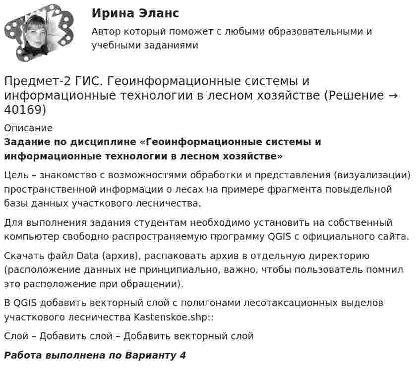     
          Описание
          Задание по дисциплине «Геоинформационные системы и информационные технологии в лесном хозяйстве»Цель – знакомство с возможностями обработки и представления (визуализации) пространственной информации о лесах на примере фрагмента повыдельной базы данных участкового лесничества. Для выполнения задания студентам необходимо установить на собственный компьютер свободно распространяемую программу QGIS с официального сайта.Скачать файл Data (архив), распаковать архив в отдельную директорию (расположение данных не принципиально, важно, чтобы пользователь помнил это расположение при обращении).В QGIS добавить векторный слой с полигонами лесотаксационных выделов участкового лесничества Kastenskoe.shp::Слой – Добавить слой – Добавить векторный слойРабота выполнена по Варианту 4  
            
            
            Предменструальный синдром (ПМС) – диагностика и лечение [Ответы]Предмет-2 ГИС. Геоинформационные системы и информационные технологии в лесном хозяйствеПредмет гражданского праваПредмет и задачи психологии. Методы психологииПредмет и порядок дачи защитником кратких консультаций обвиняемому в ходе производства следственного действияПредмет и пределы доказывания. Задание 3; Задание 4.Предмет исследования: признаки конфликтной ситуация в организации. В соответствии с объектом, предметом и поставленной целью были определены следующие задачи: 1. Раскрыть понятие, причины конфликтов в научной литературе.Предлог с датой употреблен правильно в словосочетании …   in 25th of April   on 25th of April   at 25th of April   for 25th of AprilПредложение денег – это:Предложение на рынке труда формируется под влиянием ...Предложение труда напрямую зависит отПредложение труда напрямую зависит отпредложения по изменениям услуг сферы образования на региональном портале услугПредложения по объемам бюджетных ассигнований в части обеспечения функционирования Президента РФ и его администрации направляется в ... Президента РФ