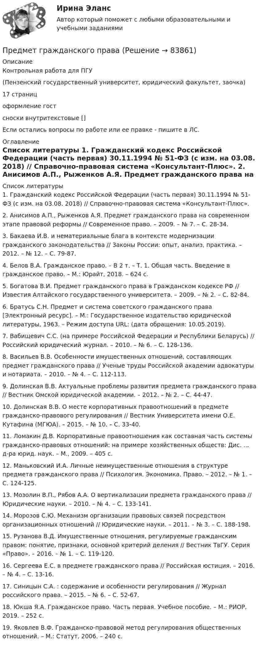      
            Описание
            Контрольная работа для ПГУ(Пензенский государственный университет, юридический факультет, заочка) 17 страниц оформление гост сноски внутритекстовые []Если остались вопросы по работе или ее правке - пишите в ЛС.  
            Оглавление
             
            Список литературы
            1.    Гражданский кодекс Российской Федерации (часть первая) 30.11.1994 № 51-ФЗ (с изм. на 03.08. 2018) // Справочно-правовая система «Консультант-Плюс». 2.    Анисимов А.П., Рыженков А.Я. Предмет гражданского права на современном этапе правовой реформы // Современное право. – 2009. – № 7. – С. 28-34.3.    Бакаева И.В.  и нематериальные блага в контексте модернизации гражданского законодательства // Законы России: опыт, анализ, практика. – 2012. – № 12. – С. 79-87.4.    Белов В.А. Гражданское право. – В 2 т. – Т. 1. Общая часть. Введение в гражданское право. – М.: Юрайт, 2018. – 624 с. 5.    Богатова В.И. Предмет гражданского права в Гражданском кодексе РФ // Известия Алтайского государственного университета. – 2009. – № 2. – С. 82-84.6.    Братусь С.Н. Предмет и система советского гражданского права [Электронный ресурс]. – М.: Государственное издательство юридической литературы, 1963. – Режим доступа URL:  (дата обращения: 10.05.2019).7.    Вабищевич С.С.  (на примере Российской Федерации и Республики Беларусь) // Российский юридический журнал. – 2010. – № 6. – С. 128-136.8.    Васильев В.В. Особенности имущественных отношений, составляющих предмет гражданского права // Ученые труды Российской академии адвокатуры и нотариата. – 2010. – № 4. – С. 112-113.9.    Долинская В.В. Актуальные проблемы развития предмета гражданского права // Вестник Омской юридической академии. – 2012. – № 2. – С. 44-47.10. Долинская В.В. О месте корпоративных правоотношений в предмете гражданско-правового регулирования // Вестник Университета имени О.Е. Кутафина (МГЮА). – 2015. – № 10. – С. 33-40.11. Ломакин Д.В. Корпоративные правоотношения как составная часть системы гражданско-правовых отношений: на примере хозяйственных обществ: Дис. ... д-ра юрид. наук. – М., 2009. – 405 с.12. Маньковский И.А. Личные неимущественные отношения в структуре предмета гражданского права // Психология. Экономика. Право. – 2012. – № 1. – С. 124-125.13. Мозолин В.П., Рябов А.А. О вертикализации предмета гражданского права // Юридические науки. – 2010. – № 4. – С. 133-141.14. Морозов С.Ю. Механизм организации правовых связей посредством организационных отношений // Юридические науки. – 2011. – № 3. – С. 188-198.15. Рузанова В.Д. Имущественные отношения, регулируемые гражданским правом: понятие, признаки, основной критерий деления // Вестник ТвГУ. Серия «Право». – 2016. – № 1. – С. 119-120.16. Сергеева Е.С.  в предмете гражданского права // Российская юстиция. – 2016. – № 4. – С. 13-16.17. Синицын С.А. : содержание и особенности регулирования // Журнал российского права. – 2015. – № 6. – С. 52-67.18. Юкша Я.А. Гражданское право. Часть первая. Учебное пособие. – М.: РИОР, 2019. – 252 с. 19. Яковлев В.Ф. Гражданско-правовой метод регулирования общественных отношений. – М.: Статут, 2006. – 240 с. 
            
            
            Предмет-2 ГИС. Геоинформационные системы и информационные технологии в лесном хозяйствеПредмет гражданского праваПредмет и задачи психологии. Методы психологииПредмет и порядок дачи защитником кратких консультаций обвиняемому в ходе производства следственного действияПредмет и пределы доказывания. Задание 3; Задание 4.Предмет исследования: признаки конфликтной ситуация в организации. В соответствии с объектом, предметом и поставленной целью были определены следующие задачи: 1. Раскрыть понятие, причины конфликтов в научной литературе.Предмет и функции культурологииПредложение денег – это:Предложение на рынке труда формируется под влиянием ...Предложение труда напрямую зависит отПредложение труда напрямую зависит отпредложения по изменениям услуг сферы образования на региональном портале услугПредложения по объемам бюджетных ассигнований в части обеспечения функционирования Президента РФ и его администрации направляется в ... Президента РФПредложить стратегию продвижения товара на европейском рынке