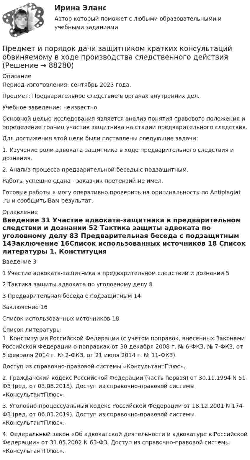      
            Описание
            Период изготовления: сентябрь 2023 года. Предмет: Предварительное следствие в органах внутренних дел.Учебное заведение: неизвестно.	Основной целью исследования является анализ понятия правового положения и определение границ участия защитника на стадии предварительного следствия. 	Для достижения этой цели были поставлены следующие задачи:	1. Изучение роли адвоката-защитника в ходе предварительного следствия и дознания.	2. Анализ процесса предварительной беседы с подзащитным.Работы успешно сдана - заказчик претензий не имел.Готовые работы я могу оперативно проверить на оригинальность по Antiplagiat .ru и сообщить Вам результат. 
            Оглавление
            Введение	31 Участие адвоката-защитника в предварительном следствии и дознании	52 Тактика защиты адвоката по уголовному делу	83 Предварительная беседа с подзащитным	14Заключение	16Список использованных источников	18 
            Список литературы
            1.	Конституция Российской Федерации (с учетом поправок, внесенных Законами Российской Федерации о поправках от 30 декабря 2008 г. № 6-ФКЗ, № 7-ФКЗ, от 5 февраля 2014 г. № 2-ФКЗ, от 21 июля 2014 г. № 11-ФКЗ). Доступ из справочно-правовой системы «КонсультантПлюс».2.	Гражданский кодекс Российской Федерации (часть первая) от 30.11.1994 N 51-ФЗ (ред. от 03.08.2018). Доступ из справочно-правовой системы «КонсультантПлюс».3.	Уголовно-процессуальный кодекс Российской Федерации от 18.12.2001 N 174-ФЗ (ред. от 06.03.2019). Доступ из справочно-правовой системы «КонсультантПлюс».4.	Федеральный закон «Об адвокатской деятельности и адвокатуре в Российской Федерации» от 31.05.2002 N 63-ФЗ. Доступ из справочно-правовой системы «КонсультантПлюс». 
            
            
            Предмет и задачи психологии. Методы психологииПредмет и порядок дачи защитником кратких консультаций обвиняемому в ходе производства следственного действияПредмет и пределы доказывания. Задание 3; Задание 4.Предмет исследования: признаки конфликтной ситуация в организации. В соответствии с объектом, предметом и поставленной целью были определены следующие задачи: 1. Раскрыть понятие, причины конфликтов в научной литературе.Предмет и функции культурологииПредмет международного права отличается от других отраслей права ... характером регулируемых международных отношений.Предметное наполнение архитектурной среды синергияПредложение труда напрямую зависит отПредложение труда напрямую зависит отпредложения по изменениям услуг сферы образования на региональном портале услугПредложения по объемам бюджетных ассигнований в части обеспечения функционирования Президента РФ и его администрации направляется в ... Президента РФПредложить стратегию продвижения товара на европейском рынкеПредменструальный синдром (ПМС) – диагностика и лечение [Ответы]Предмет-2 ГИС. Геоинформационные системы и информационные технологии в лесном хозяйстве