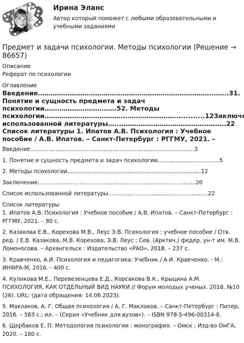      
            Описание
            Реферат по психологии 
            Оглавление
            Введение……………………………………………………………………….……..31. Понятие и сущность предмета и задач психологии…………………………….52. Методы психологии………………………………..……………………............12Заключение…………………………………………………………….…….….......20Список использованной литературы…...…………………………………..……..22 
            Список литературы
            	1. Ипатов А.В. Психология : Учебное пособие / А.В. Ипатов. – Санкт-Петербург : РГГМУ, 2021. – 80 с.	2. Казакова Е.В., Корехова М.В., Леус Э.В. Психология : учебное пособие / Отв. ред. / Е.В. Казакова, М.В. Корехова, Э.В. Леус ; Сев. (Арктич.) федер. ун-т им. М.В. Ломоносова. – Архангельск : Издательство «РАО», 2018. – 237 с.	3. Кравченко, А.И. Психология и педагогика: Учебник / А.И. Кравченко. - М.: ИНФРА-М, 2016. - 400 c.	4. Куликова М.Е., Перевезенцева Е.Д., Корсакова В.К., Крыцина А.М. ПСИХОЛОГИЯ, КАК ОТДЕЛЬНЫЙ ВИД НАУКИ // Форум молодых ученых. 2018. №10 (26). URL:  (дата обращения: 14.06.2023).	5. Маклаков, А. Г. Общая психология / А. Г. Маклаков. – Санкт-Петербург : Питер, 2016. – 583 с.: ил. – (Серия «Учебник для вузов»). – ISBN 978-5-496-00314-8.	6. Щербаков Е. П. Методология психологии : монография. – Омск : Изд-во ОмГА, 2020. – 180 с. 
            
            
            Предмет гражданского праваПредмет и задачи психологии. Методы психологииПредмет и порядок дачи защитником кратких консультаций обвиняемому в ходе производства следственного действияПредмет и пределы доказывания. Задание 3; Задание 4.Предмет исследования: признаки конфликтной ситуация в организации. В соответствии с объектом, предметом и поставленной целью были определены следующие задачи: 1. Раскрыть понятие, причины конфликтов в научной литературе.Предмет и функции культурологииПредмет международного права отличается от других отраслей права ... характером регулируемых международных отношений.Предложение на рынке труда формируется под влиянием ...Предложение труда напрямую зависит отПредложение труда напрямую зависит отпредложения по изменениям услуг сферы образования на региональном портале услугПредложения по объемам бюджетных ассигнований в части обеспечения функционирования Президента РФ и его администрации направляется в ... Президента РФПредложить стратегию продвижения товара на европейском рынкеПредменструальный синдром (ПМС) – диагностика и лечение [Ответы]