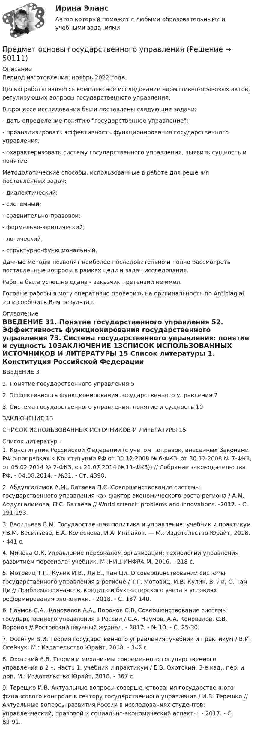      
            Описание
            Период изготовления: ноябрь 2022 года.	Целью работы является комплексное исследование нормативно-правовых актов, регулирующих вопросы государственного управления.	В процессе исследования были поставлены следующие задачи:	- дать определение понятию государственное управление;	- проанализировать эффективность функционирования государственного управления;	- охарактеризовать систему государственного управления, выявить сущность и понятие.	Методологические способы, использованные в работе для решения поставленных задач: 	- диалектический;	- системный;	- сравнительно-правовой;	- формально-юридический;	- логический;	- структурно-функциональный.	Данные методы позволят наиболее последовательно и полно рассмотреть поставленные вопросы в рамках цели и задач исследования.Работа была успешно сдана - заказчик претензий не имел. Готовые работы я могу оперативно проверить на оригинальность по Antiplagiat .ru и сообщить Вам результат. 
            Оглавление
            ВВЕДЕНИЕ	31. Понятие государственного управления	52. Эффективность функционирования государственного управления	73. Система государственного управления: понятие и сущность	10ЗАКЛЮЧЕНИЕ	13СПИСОК ИСПОЛЬЗОВАННЫХ ИСТОЧНИКОВ И ЛИТЕРАТУРЫ	15 
            Список литературы
            1.	Конституция Российской Федерации (с учетом поправок, внесенных Законами РФ о поправках к Конституции РФ от 30.12.2008 № 6-ФКЗ, от 30.12.2008 № 7-ФКЗ, от 05.02.2014 № 2-ФКЗ, от 21.07.2014 № 11-ФКЗ)) // Собрание законодательства РФ. - 04.08.2014. - №31. - Ст. 4398.2.	Абдулгалимов А.М., Батаева П.С. Совершенствование системы государственного управления как фактор экономического роста региона / А.М. Абдулгалимова, П.С. Батаева // World scienct: problems and innovations. -2017. - С. 191-193.3.	Васильева В.М. Государственная политика и управление: учебник и практикум / В.М. Васильева, Е.А. Колеснева, И.А. Иншаков. — М.: Издательство Юрайт, 2018. - 441 с. 4.	Минева О.К. Управление персоналом организации: технологии управления развитием персонала: учебник. М.:НИЦ ИНФРА-М, 2016. - 218 с.5.	Мотовиц Т.Г., Кулик И.В., Ли В., Тан Ци. О совершенствовании системы государственного управления в регионе / Т.Г. Мотовиц, И.В. Кулик, В. Ли, О. Тан Ци // Проблемы финансов, кредита и бухгалтерского учета в условиях реформирования экономики. - 2018. - С. 137-140.6.	Наумов С.А., Коновалов А.А., Воронов С.В. Совершенствование системы государственного управления в России / С.А. Наумов, А.А. Коновалов, С.В. Воронов // Ростовский научный журнал. - 2017. - № 10. - С. 25-30.7.	Осейчук В.И. Теория государственного управления: учебник и практикум / В.И. Осейчук. М.: Издательство Юрайт, 2018. - 342 с. 8.	Охотский Е.В. Теория и механизмы современного государственного управления в 2 ч. Часть 1: учебник и практикум / Е.В. Охотский. 3-е изд., пер. и доп. М.: Издательство Юрайт, 2018. - 367 с. 9.	Терешко И.В. Актуальные вопросы совершенствования государственного финансового контроля в сектору государственного управления / И.В. Терешко // Актуальные вопросы развития России в исследованиях студентов: управленческий, правовой и социально-экономический аспекты. - 2017. - С. 89-91.
            
            
            Предметом социальной психологии является изучение:Предмет основы государственного управленияПредмет регулирования международного частного права - это ...Предметы труда - это ... Предмет экономической теории. Развитие содержания предмета на разных этапах развития экономической Преднамеренной угрозой безопасности информации является ...Преднамеренной угрозой безопасности информации является ...Предмет международного права отличается от других отраслей права ... характером регулируемых международных отношений.Предметное наполнение архитектурной среды синергияПредметом выездной налоговой проверки является …Предметом изучения дисциплины «Государственные и муниципальные финансы» выступают …Предметом конфликтологии являются ...Предметом макроэкономики являются закономерности развития и регулирования экономических процессов и явлений, происходящих в … в условиях использования ограниченных ресурсовПредметом предпринимательского права являются ...