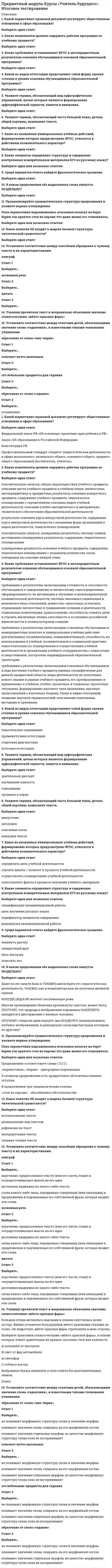      
          Описание
          Какой нормативно-правовой документ регулирует общественные отношения в сфере образования?Какие компоненты должна содержать рабочая программа по учебному предмету?Какие требования устанавливает ФГОС к метапредметным результатам освоения обучающимися основной образовательной программы?Какой из видов аттестации представляет собой форму оценки степени и уровня освоения обучающимися образовательной программы?Укажите термин, обозначающий вид орфографических упражнений, целью которых является формирование орфографической зоркости, памяти и внимания.Укажите термин, обозначающий часть большой темы, деталь общей картины, компонент текста.Какое из названных универсальных учебных действий, формирование которых предусмотрено ФГОС, относится к действиям познавательного характера?Какие элементы определяют структуру и содержание контрольных измерительных материалов ЕГЭ по русскому языку?Среди вариантов ответа найдите фразеологическое сращение.В каком предложении оба выделенных слова пишутся РАЗДЕЛЬНО?Проанализируйте грамматическую структуру предложения и укажите верные утверждения.Пока перевозчики надсаживались втаскивая коляску на берег барин так кряхтел стоя на пароме что даже жалко его становилось.12.Какое понятие НЕ входит в модель базовой структуры читательской грамотности?13.Установите соответствие между способами обращения к чужому тексту и их характеристиками.эпиграфкосвенная речьцитата14.Ученики прочитали текст и неправильно объяснили значение словосочетания «жёлто-красные фары»:Большая птица метнулась над нами и плавно спустилась возле костра. Филин уставился большущими жёлто-красными глазами на огонь. Он вздрогнул, жёлто-красные фары стрельнули в мою сторону.Выберите трактовки словосочетания «жёлто-красные фары», в основе которых лежит ориентация на прямое значение слов вне контекста.15.Установите соответствие между ответами детей, объясняющими значение слова «гаданчики», и известными типами толкования учениками.образовано от слова «чик-чирик»означает нечто маленькоеэто небольшие предметы для гадания﻿образовано от слова «гадание»  
            
            
            Предметный модуль Курсы Учитель будущего. Итоговый тестПредметный модуль. Самостоятельная работа № 3. Тест. Задания с кратким ответом ЕГЭ по русскому языку. (ответы) Курсы Учитель будущегоПредметный модуль Химия. Итоговый тест. Курсы Учитель будущего.Предмет: Оценочная Деятельность. (Тест Синергия) 2021г. Ответы на 110 вопросов… предназначены для удовлетворения конкретных информационных потребностей в определенной предметной области используетсяПредоставление социальных благ и услуг гражданам на основе распределения по потребностям имеющихся общественных ресурсов этих благ – это … Предположение, что стиль руководства напрямую зависит от решаемой задачи и сложившейся управленческой ситуации, которая оценивается по тому, в какой мере в ней можно применить власть и влияние руководителя, лежит в основе …Практическое занятие 6. Задания 1-4. Английский язык (2 семестр). НСПК.Практическое занятие 7. Задание 1-3, 5. Английский язык (2 семестр). НСПК.Предел гигроскопической влажности древесины соответствует…Предельно допустимые концентрации загрязняющих веществ атмосферы бывают следующие:Предельным динамическим напряжение сдвига называют ...… предложил теорию силы для обоснования происхождения властиПредметный модуль (КУрсы повышения квал.) Самостоятельная работа № 1. Тест. Задания с кратким ответом ОГЭ по русскому языку