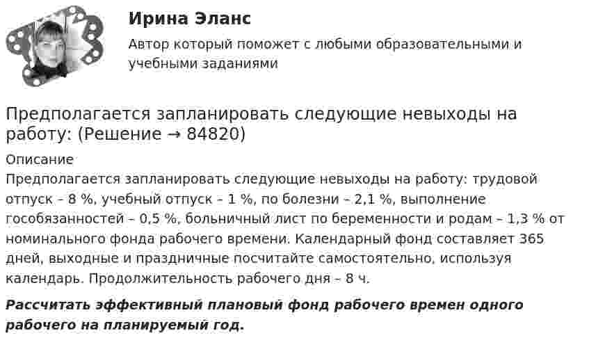      
            Описание
            	Предполагается запланировать следующие невыходы на работу: трудовой отпуск – 8 %, учебный отпуск – 1 %, по болезни – 2,1 %, выполнение гособязанностей – 0,5 %, больничный лист по беременности и родам – 1,3 % от номинального фонда рабочего времени. Календарный фонд составляет 365 дней, выходные и праздничные посчитайте самостоятельно, используя календарь. Продолжительность рабочего дня – 8 ч.  Рассчитать эффективный плановый фонд рабочего времен одного рабочего на планируемый год.   
            
            
            … предполагает направленность оппонентов на конструктивное обсуждение проблемы, рассмотрение другой стороны не как противника, а как союзника в поиске решения Предполагается запланировать следующие невыходы на работу: Предполагается, что мельчайшие пылинки, находящиеся в воздухе, можно рассматривать как гигантские молекулы и применять к ним закономерности молекулярно-кинетической теории. Определить, во сколько раз снижается концентрация пылинок приПредположение, что торговые марки отличаются друг от друга только показателем удаленности от потребителя, характерно для модели …Предположим, что в стране производятся только две группы товаров. Средняя цена и количество производимого товара по каждой группе представлены в таблице.Предпосылки и последствия глобализации мирохозяйственных связейПредпочтения потребителя заданы в виде функции полезности , где - объемы потребления 1-го и 2-го товаров, соответственно. Доход равен 10 ден. ед. Цены 1-го и 2-го товаров, соответственно равны Предмет экономической теории. Развитие содержания предмета на разных этапах развития экономической Преднамеренной угрозой безопасности информации является ...Преднамеренной угрозой безопасности информации является ...Преднамеренной угрозой безопасности информации является …Предоставление государственных и муниципальных услуг осуществляется в соответствии с:Предоставление (исполнение) государственных и муниципальных услуг (функций) непосредственно федеральными органами исполнительной власти, органами исполнительной власти субъектов Российской Федерации и органами местного самоуправления, в том числе в Предохранительные устройства по конструктивному исполнению бывают: