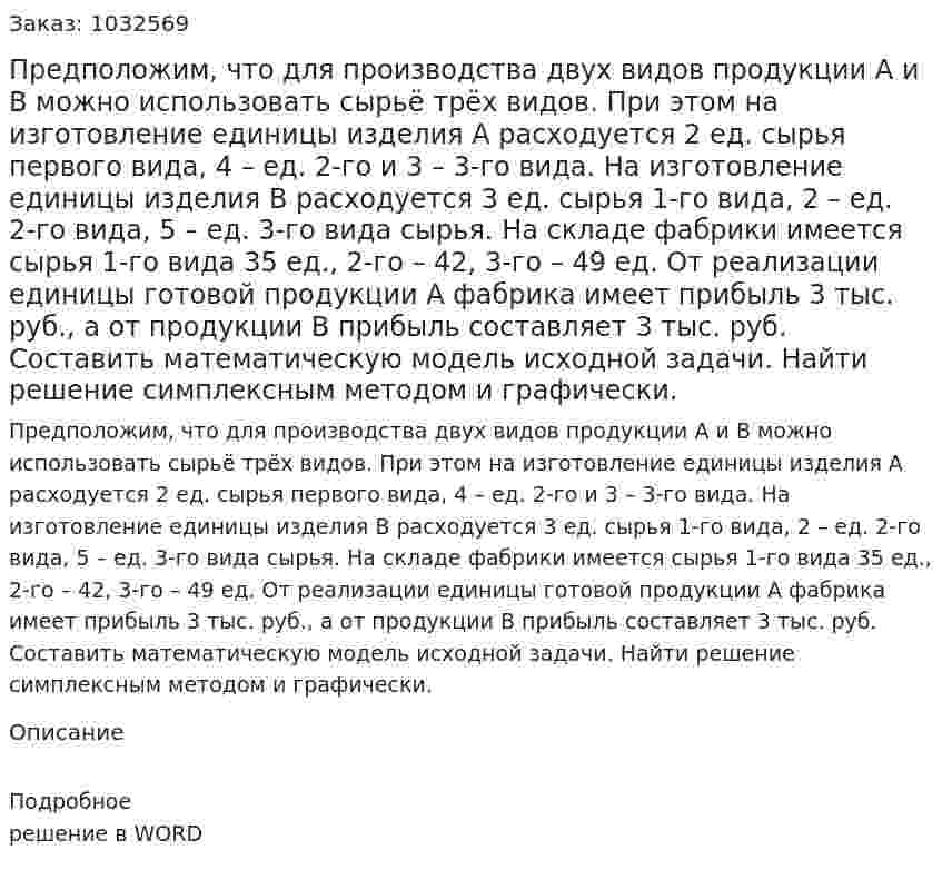 Предположим, что для производства двух видов продукции А и В можно использовать сырьё трёх видов. При этом на изготовление единицы изделия А расходуется 2 ед. сырья первого вида, 4 – ед. 2-го и 3 – 3-го вида. На изготовление единицы изделия В расходуется 3 ед. сырья 1-го вида,  2 – ед. 2-го вида, 5 – ед. 3-го вида сырья. На складе фабрики имеется сырья 1-го вида 35 ед., 2-го – 42, 3-го – 49 ед. От реализации единицы готовой продукции А фабрика имеет прибыль 3 тыс. руб., а от продукции В прибыль составляет 3 тыс. руб.  Составить математическую модель исходной задачи. Найти решение симплексным методом и графически. 