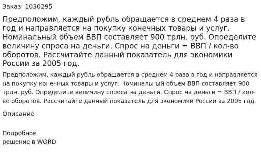 Предположим, каждый рубль обращается в среднем 4 раза в год и направляется на покупку конечных товары и услуг. Номинальный объем ВВП составляет 900 трлн. руб. Определите величину спроса на деньги. Спрос на деньги = ВВП / кол-во оборотов. Рассчитайте данный показатель для экономики России за 2005 год.  