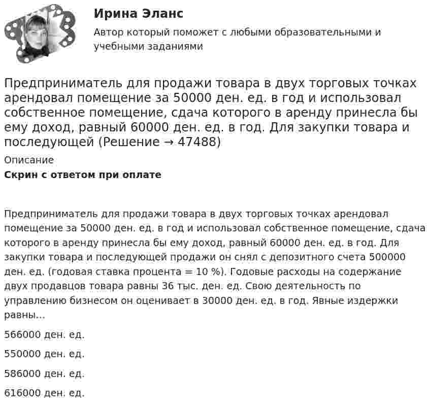      
            Описание
            Скрин с ответом при оплатеПредприниматель для продажи товара в двух торговых точках арендовал помещение за 50000 ден. ед. в год и использовал собственное помещение, сдача которого в аренду принесла бы ему доход, равный 60000 ден. ед. в год. Для закупки товара и последующей продажи он снял с депозитного счета 500000 ден. ед. (годовая ставка процента = 10 %). Годовые расходы на содержание двух продавцов товара равны 36 тыс. ден. ед. Свою деятельность по управлению бизнесом он оценивает в 30000 ден. ед. в год. Явные издержки равны…566000 ден. ед.550000 ден. ед.586000 ден. ед.616000 ден. ед.  
            
            
            Предприниматель - гражданин иностранного государства (Хорватии), будучи привлеченным к участию в деле в качестве ответчика, решил направить в арбитражный суд России выданные ему в иностранном государстве документыПредприниматель для продажи товара в двух торговых точках арендовал помещение за 50000 ден. ед. в год и использовал собственное помещение, сдача которого в аренду принесла бы ему доход, равный 60000 ден. ед. в год. Для закупки товара и последующей	Предприниматель Золотов, выращивающий кукурузу, по договору обязался передать выращенную и кукурузу консервному заводу «Початок», осуществляющему закупки такой продукции для переработки. 	Предприниматель И. через официально зарегистрированное заведение общественного питания осуществлял оборот фальсифицированной спиртосодержащей продукции.Предприниматель Петров А.А. является обладателем патента на изобретение. В настоящее время реализация его изобретения в виде продукции требует существенных капитальных вложений, поэтому он решает его временно не использовать.Предприниматель планирует открыть свое предприятие 1 января 200_года, инвестируя в него 3000 долл. Он предполагает купить за 4000 долл. газель для перевозки овощей в магазины. Гараж для газели будет взят в аренду на условиях 500 долл. в квартал, которые будут выплачиваться авансомПредпринимательская деятельностьПредполагается запланировать следующие невыходы на работу: Предполагается, что мельчайшие пылинки, находящиеся в воздухе, можно рассматривать как гигантские молекулы и применять к ним закономерности молекулярно-кинетической теории. Определить, во сколько раз снижается концентрация пылинок приПредположение, что торговые марки отличаются друг от друга только показателем удаленности от потребителя, характерно для модели …Предположим, что в стране производятся только две группы товаров. Средняя цена и количество производимого товара по каждой группе представлены в таблице.Предпосылки и последствия глобализации мирохозяйственных связейПредпочтения потребителя заданы в виде функции полезности , где - объемы потребления 1-го и 2-го товаров, соответственно. Доход равен 10 ден. ед. Цены 1-го и 2-го товаров, соответственно равныПредприимчивость ТПУ