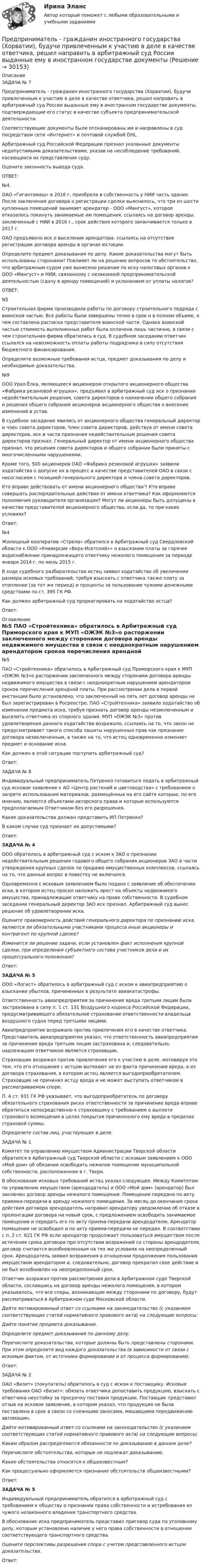      
          Описание
          	ЗАДАЧА № 7	Предприниматель - гражданин иностранного государства (Хорватии), будучи привлеченным к участию в деле в качестве ответчика, решил направить в арбитражный суд России выданные ему в иностранном государстве документы, подтверждающие его статус в качестве субъекта предпринимательской деятельности.	Соответствующие документы были отсканированы им и направлены в суд посредством сети «Интернет» и почтовой службой DHL.	Арбитражный суд Российской Федерации признал указанные документы недопустимыми доказательствами, указав на несоблюдение требований, касающихся их представления суду.	Оцените законность вывода суда.	ОТВЕТ:	№4.	ОАО «Гигантомаш» в 2016 г, приобрела в собственность у НИИ часть здания. После заключения договора о регистрации сделки выяснилось, что три из шести купленных помещений занимает арендатор - ООО «Мангуст», которое отказалось покинуть занимаемые им помещения, ссылаясь на договор аренды, заключенный с НИИ в 2016 г., срок действия которого заканчивается только в 2017 г.	ОАО предъявило иск о выселении арендатора, ссылаясь на отсутствие регистрации договора аренды в органах юстиции.	Определите предмет доказывания по делу. Какие доказательства могут быть использованы сторонами? Повлияет ли на решение вопросов то обстоятельство, что арбитражным судом уже вынесено решение по иску налоговых органов к ООО «Мангуст» и НИИ, связанному с незаконной предпринимательской деятельностью (сдачу в аренду помещений) и уклонением от уплаты налогов?	ОТВЕТ:	N5	Строительная фирма производила работы по договору строительного подряда с воинской частью. Все работы были завершены точно в срок н в полном объеме, о чем составлена расписка представителя воинской части. Однако воинской частью стоимость выполненных работ была оплачена лишь частично, в связи с чем строительная фирма обратилась в суд. В судебном заседании ответчик ссылался на невозможность оплаты работы подрядчика в силу отсутствия бюджетного финансирования.	Определите возможные требования истца, предмет доказывания по делу и необходимые доказательства.	№9	ООО Урал-Ёлка, являющееся акционером открытого акционерного общества «Фабрика резиновой игрушки», предъявил в арбитражный суд иск о признании недействительным решения, совета директоров о назначении общего собрания и решения общего собрания акционеров акционерного общества о внесение изменений в устав.	В судебное заседание явились от акционерного общества генеральный директор и член совета директоров. Член совета директоров, действуя от имени совета директоров, иск в части признания недействительным решения совета директоров признал. Генеральный  директор от имени акционерного общества признал, что решения совета директоров и общего собрании были приняты с многочисленными нарушениями.	Кроме того, 500 акционеров ОАО «Фабрика резиновой игрушки» заявили ходатайства о допуске их в процесс в качестве представителей ОАО в связи с несогласием с позицией генерального директора и члена совета директоров.	Кто вправе действовать от имени акционерного общества'? Кто вправе совершать распорядительные действия от имени ответчика? Как оформляются полномочия руководителя организации? Могут ли акционеры быть допущены в качестве представителей акционерного общества, если да, то при каких условиях?	Ответ:	№4	Жилищный кооператив «Стрела» обратился в Арбитражный суд Свердловской области к ООО «Универсам «Верх-Исетский»» о взыскании платы за горячее водоснабжение принадлежащего ответчику нежилого помещения за периоде января 2014 г. по июль 2015 г.	В ходе судебного разбирательства истец заявил ходатайство об увеличении размера исковых требований, требуя взыскать с ответчика также плату за отопление (за тот же период) и проценты за пользование чужими денежными средствами по ст. 395 ГК РФ.	Как должен арбитражный суд прореагировать на ходатайство истца?	Ответ: 
          Оглавление
          		№5	ПАО «Стройтехника» обратилось в Арбитражный суд Приморского края к МУП «ОЖЭК №3»о расторжении заключенного между сторонами договора аренды недвижимого имущества в связи с неоднократным нарушением арендатором сроков перечисления арендной платы. При рассмотрении дела в первой инстанции было установлено, что заключенный на пять лет договор аренды не был зарегистрирован в Росреестре. ПАО «Стройтехника» заявило ходатайство об изменении предмета иска, требуя признать договор аренды незаключенным и выселить ответчика из спорного здания. МУП «ОЖЭК №3» против удовлетворения данного ходатайства возражало, ссылаясь на то, что закон не предусматривает такого способа зашиты нарушенных прав как признание договора незаключенным, а также на то, что истец одновременно изменяет предмет и основание иска.	Как должен в этой ситуации поступить арбитражный суд?	Ответ:	ЗАДАЧА № 8	Индивидуальный предприниматель Петренко готовиться подать в арбитражный суд исковое заявление к АО «Центр растений и цветоводства» с требованием о запрете использования материалов, размещённых на его сайте которые, по его мнению, являются объектами авторского права и которые используются предполагаемым Ответчиком без его разрешения.	Какие доказательства должен представить ИП Петренко?	В каком случае суд признает их допустимыми?	Ответ:ЗАДАЧА № 4	ООО обратилось в арбитражный суд с иском к ЗАО о признании недействительным решения годового общего собрания акционеров ЗАО в части утверждения крупных сделок по продаже имущественных комплексов, ссылаясь на то, что данный вопрос в повестку не включался.	Одновременно с исковым заявлением было подано с заявление об обеспечении иска, в котором истец просил наложить арест на объекты недвижимого имущества, принадлежащие ответчику на праве собственности. В судебном заседании генеральный директор ЗАО иск признал. Арбитражный суд вынес решение об удовлетворении иска. Оцените правомерность действий генерального директора по признанию иска, являются ли обязательными участниками процесса иные акционеры и контрагент по крупной сделке? Изменится ли решение задачи, если установлен факт исполнения крупной сделки, при определения субъектного состава участников дела и их процессуального положения? Ответ: ЗАДАЧА № 5	ООО «Логист» обратилось в арбитражный суд с иском к авиапредприятию о взыскании убытков, причиненных в результате авиакатастрофы.	Ответственность авиапредприятия за причинение вреда третьим лицам была застрахована в силу п. 1 ст. 131 Воздушного кодекса Российской Федерации, предусматривающего обязательное страхование ответственности владельца воздушного судна перед третьими лицами.	Авиапредприятие возражало против привлечения его в качестве ответчика. Представитель авиапредприятия указал, что ответственность авиапредприятия за причинение вреда третьим лицам застрахована и, следовательно, надлежащим ответчиком является страховщик.	Страховщик возражал против привлечения его к участию в деле, мотивируя это тем, что его отношения с истцом вытекают не из факта причинения вреда, а из договора страхования, в котором истец является выгодоприобретателем. Страховщик не причинял истцу вреда и не может выступать ответчиком в рассматриваемом споре.	П. 4 ст. 931 ГК РФ указывает, что выгодоприобретатель по договору обязательного страхования риска ответственности за причинение вреда вправе обратиться непосредственно к страховщику с требованием о выплате страхового возмещения в целях покрытия причиненного ему вреда в пределах страховой суммы. Определите состав лиц, участвующих в деле.	ЗАДАЧА № 1	Комитет по управлению имуществом Администрации Тверской области обратился в Арбитражный суд Тверской области с исковым заявлением к ООО «Мой дом» об обязании освободить нежилое помещение муниципальной собственности, расположенное в г. Твери.	В обоснование исковых требований истец указал следующее. Между Комитетом по управлению имуществом (арендодатель) и ООО «Мой дом» (арендатор) был заключен договор аренды нежилого помещения. Помещение передано по акту приемки-передачи в аренду нежилого помещения. За месяц до окончания срока действия договора арендодатель направил арендатору уведомление об отказе в пролонгации договора на новый срок, с предложением освободить занимаемое помещение и передать его по акту приема-передачи арендодателю. Арендатор помещение не освободил и по акту приема-передачи не передал. В соответствии с п. 2 ст. 621 ГК РФ если арендатор продолжает пользоваться имуществом после истечения срока договора при отсутствии возражений со стороны арендодателя, договор считается возобновленным на тех же условиях на неопределенный срок. Арендодатель заявил возражения в отношении продолжения пользования имуществом арендатором и, следовательно, договор прекратил свое действие и не был возобновлен на неопределенный срок.	Ответчик возражал против рассмотрения дела в Арбитражном суде Тверской области, сославшись на договор аренды нежилого помещения, в котором указывалось, что все споры, возникающие между сторонами по договору, будут рассматриваться в Арбитражном суде Московской области. Дайте мотивированный ответ со ссылками на законодательство (с указанием соответствующих статей нормативного правового акта) на следующие вопросы: Дайте понятие предмета доказывания. Определите предмет доказывания по данному делу. Перечислите доказательства, которые должны быть представлены сторонами. При этом определите вид каждого доказательства (в зависимости от связи с искомым фактом, от источника формирования и от процесса формирования).	Ответ:	ЗАДАЧА № 2	ОАО «Визит» (покупатель) обратилось в суд с иском к поставщику. Исковые требования ОАО «Визит»: обязать ответчика допоставить продукцию, взыскать с ответчика неустойку за просрочку поставки продукции. Поставщик представил отзыв на исковое заявление, в котором указал, что продукция не была поставлена в срок в связи со снежными заносами, мешавшими передвижению автомашин. Дайте мотивированный ответ со ссылками на законодательство (с указанием соответствующих статей нормативного правового акта) на следующие вопросы: Каким образом распределяются обязанности по доказыванию в данном деле? Перечислите обстоятельства, которые не подлежат доказыванию. Какие обстоятельства относятся к общеизвестным? Как процессуально оформляется признание обстоятельств общеизвестными?	Ответ: ЗАДАЧА № 5	Индивидуальный предприниматель обратился в арбитражный суд с требованием к обществу о признании права собственности и истребования из чужого незаконного владения транспортного средства.	В обоснование иска предприниматель представил приговор суда по уголовному делу, которым установлено наличие у него права собственности в отношении соответствующего транспортного средства. Оцените перспективы разрешения спора с учетом представленного истцом доказательства.	Ответ: 
            
            
            Предприниматель вложил в предприятие собственные средства в размере 150 тысяч руб. Ставка кредита в банке составляет 10   годовых. Определите неявные затраты предпринимателяПредприниматель - гражданин иностранного государства (Хорватии), будучи привлеченным к участию в деле в качестве ответчика, решил направить в арбитражный суд России выданные ему в иностранном государстве документыПредприниматель для продажи товара в двух торговых точках арендовал помещение за 50000 ден. ед. в год и использовал собственное помещение, сдача которого в аренду принесла бы ему доход, равный 60000 ден. ед. в год. Для закупки товара и последующей	Предприниматель Золотов, выращивающий кукурузу, по договору обязался передать выращенную и кукурузу консервному заводу «Початок», осуществляющему закупки такой продукции для переработки. 	Предприниматель И. через официально зарегистрированное заведение общественного питания осуществлял оборот фальсифицированной спиртосодержащей продукции.Предприниматель Петров А.А. является обладателем патента на изобретение. В настоящее время реализация его изобретения в виде продукции требует существенных капитальных вложений, поэтому он решает его временно не использовать.Предприниматель планирует открыть свое предприятие 1 января 200_года, инвестируя в него 3000 долл. Он предполагает купить за 4000 долл. газель для перевозки овощей в магазины. Гараж для газели будет взят в аренду на условиях 500 долл. в квартал, которые будут выплачиваться авансом… предполагает направленность оппонентов на конструктивное обсуждение проблемы, рассмотрение другой стороны не как противника, а как союзника в поиске решения Предполагается запланировать следующие невыходы на работу: Предполагается, что мельчайшие пылинки, находящиеся в воздухе, можно рассматривать как гигантские молекулы и применять к ним закономерности молекулярно-кинетической теории. Определить, во сколько раз снижается концентрация пылинок приПредположение, что торговые марки отличаются друг от друга только показателем удаленности от потребителя, характерно для модели …Предположим, что в стране производятся только две группы товаров. Средняя цена и количество производимого товара по каждой группе представлены в таблице.Предпосылки и последствия глобализации мирохозяйственных связейПредпочтения потребителя заданы в виде функции полезности , где - объемы потребления 1-го и 2-го товаров, соответственно. Доход равен 10 ден. ед. Цены 1-го и 2-го товаров, соответственно равны