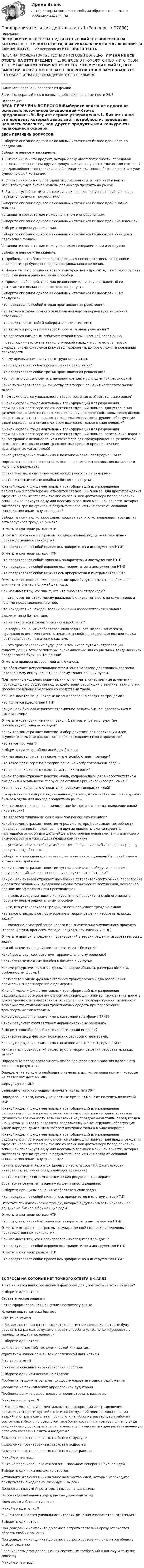      
            Описание
            ПРОМЕЖУТОЧНЫЕ ТЕСТЫ 1,2,3,4 (ЕСТЬ В ФАЙЛЕ 6 ВОПРОСОВ НА КОТОРЫЕ НЕТ ТОЧНОГО ОТВЕТА, Я ИХ УКАЗАЛА НИДЕ В ОГЛАВЛЕНИИ, В САМОМ НИЗУ!) + 27 вопросов из ИТОГОВОГО ТЕСТА *БАЗА НА ПРОМЕЖУТОЧНЫЕ ТЕСТЫ И ИТОГОВЫЙ БОЛЬШАЯ, У МЕНЯ НЕ ВСЕ ОТВЕТЫ НА ЭТОТ ПРЕДМЕТ, Т.Е. ВОПРОСЫ В ПРОМЕЖУТОЧНЫХ И ИТОГОВОМ ТЕСТЕ У ВАС МОГУТ ОТЛИЧАТЬСЯ ОТ ТЕХ, ЧТО У МЕНЯ В ФАЙЛЕ, НО С ВЫСОКОЙ ВЕРОЯТНОСТЬЮ ЧАСТЬ ВОПРОСОВ ТОЧНО ВАМ ПОПАДЕТСЯ, ЧТО ОБЛЕГЧИТ ВАМ ПРОХОЖДЕНИЕ ЭТОГО ПРЕДМЕТА! _________________________________________Ниже весь перечень вопросов из файла!Если что, обращайтесь в личные сообщения, на связи почти 24/7 
            Оглавление
            ВЕСЬ ПЕРЕЧЕНЬ ВОПРОСОВ:Выберите описание одного из основных источников бизнес-идей «Кто-то предложил».Выберите верное утверждение.1. Бизнес-ниша – это продукт, который закрывает потребности, передавая ценность полезнее, чем другие продукты или конкуренты, являющийся основой для дальнейшего построения новой компании или нового бизнес-проекта в уже существующей компании.2. Стартап - временное предприятие, созданное для того, чтобы найти масштабируемую бизнес-модель для выхода продукта на рынок. 3. Бизнес – устойчивый масштабируемый процесс получения прибыли через передачу продукта. потребителю.Выберите описание одного из основных источников бизнес-идей «Новые знания».Установите соответствие между понятием и определением.Выберите описание одного из основных источников бизнес-идей «Изменения».Выберите верные утверждения.Выберите описание одного из основных источников бизнес-идей «Увидел и реализовал лучше».Установите соответствие между правилом генерации идеи и его сутью.Выберите верное утверждение.1. Проблема – это боль, сопровождающаяся несоответствием ожидания и реальности, требующая создания рационального решения.2. Идея – мысль о создании нового конкурентного продукта, способного решить проблему новым рациональным способом.3. Проект – набор действий для реализации идеи, осуществляемый по расписанию с целью создания нового продукта.Выберите описание одного из основных источников бизнес-идей «Сам придумал».Что представляет собой вторая промышленная революция?Что является характерной отличительной чертой первой промышленной революции?Что представляют собой киберфизические системы?Что является результатом второй промышленной революции?Что является ключевым событием второй промышленной революции?... революция - это смена технологической парадигмы, то есть, в первую очередь, смена комплекса ключевых технологий, которые лежат в основании производств.К чему привела замена ручного труда машинным?Что представляет собой промышленная революция?Что представляет собой третья промышленная революция?Что принято условно считать началом третьей промышленной революции?Какие типы противоречий существуют в теории решения изобретательских задач?В чем заключается уникальность теории решения изобретательских задач?К какой модели фундаментальных трансформаций для разрешения радикальных противоречий относится следующий пример: для устранения физической возможности возникновения неупорядоченной толпы перед входом (на выставку, в театр) создаются разделительные конструкции, образующие узкий коридор, движение в котором возможно только в виде очереди?К какой модели фундаментальных трансформаций для разрешения радикальных противоречий относится следующий пример: пересечение дорог в одном уровне с использованием светофора для предупреждения физической возможности столкновения транспортных средств при пересечении транспортных магистралей?Какое утверждение применимо к психологической платформе ТРИЗ?Определите последовательность шагов процесса использования идеального конечного результата.Соотнесите виды системно-технических ресурсов с примерами.Соотнесите возможные ошибки в бизнесе с их сутью.К какой модели фундаментальных трансформаций для разрешения радикальных противоречий относится следующий пример: для предупреждения эффекта красных глаз при съемке со вспышкой фотокамера перед основной вспышкой генерирует одну или несколько вспышек меньшей яркости, которая заставляет зрачки сузится, в результате чего меньше света от основной вспышки проникает внутрь зрачка?Выберите понятие, которое характеризует тех, кто устанавливает тренды, то есть запускает тренд на рынок?Отметьте критерии рынков НТИ.Отметьте основные программы государственной поддержки передовых производственных технологий.Что представляет собой правая ось приоритетов и инструментов НТИ?Отметьте критерии рынков НТИ.Что представляет собой левая ось приоритетов и инструментов НТИ?Что представляет собой верхняя ось приоритетов и инструментов НТИ?Что представляет собой нижняя ось приоритетов и инструментов НТИ?Отметьте технологические тренды, которые будут оказывать наибольшее влияние на бизнес в ближайшие годы.Как называют тех, кто знает, что что-либо станет трендом?... - это несоответствие между реальностью, какая она есть на самом деле, и нашими представлениями о ней.Что находится на «входе» теории решений изобретательских задач?Укажите типы бизнес-ниш.Что не относится к характеристикам проблемы?... в теории решения изобретательских задач - это модель конфликта, отражающая несовместимость некоторых свойств, их несогласованность или противодействие назначению системы.... – это прогнозирование будущего, в том числе путём экстраполяции существующих технологических, экономических или социальных тенденций или предсказания будущих тенденций.Отметьте правила выбора идей для бизнеса.Что обозначает непроизвольное стремление человека действовать согласно накопленному опыту, решать проблему традиционным путем?Под термином «... революция» принято понимать качественные изменения, происходящие в обществе под воздействием революции в технике, технологии, способе соединения человека со средствами труда.Как называются лица, которые целенаправленно следят за трендами?Что является идеологией НТИ?Какую цель бизнеса отражает стремление развить бизнес, прославиться и изменить мир?Отметьте установки (мнения, позиции), которые препятствуют (не способствуют) генерации идей?Какой термин отражает понятие «набор действий для реализации идеи, осуществляемый по расписанию с целью создания нового продукта»?Что такое постулат?Выберите правило выбора идей для бизнеса.Как называются лица, знающие, что что-либо станет трендом?Что такое противоречие в теории решения изобретательских задач?Что из перечисленного является источником идеи?Какой термин отражает понятие «боль, сопровождающаяся несоответствием ожидания и реальности, требующая создания рационального решения»?Что из перечисленного относится к правилам генерации идей?... – временное предприятие, созданное для того, чтобы найти масштабируемую бизнес-модель для выхода продукта на рынок.Как называется исходное, принимаемое без доказательства положение какой-либо теории?Что является типичными ошибками при поиске бизнес-идей?Какой термин отражает понятие «продукт, который закрывает потребности, передавая ценность полезнее, чем другие продукты или конкуренты, являющийся основой для дальнейшего построения новой компании или нового бизнес-проекта в уже существующей компании»?... – устойчивый масштабируемый процесс получения прибыли через передачу продукта потребителю.Выберите утверждение, описывающее экономико-социальный аспект бизнеса «Получение прибыли».Какой термин отражает понятие «устойчивый масштабируемый процесс получения прибыли через передачу продукта потребителю»?Какую цель бизнеса отражает насыщение потребительского рынка, перестройка и развитие экономики, внедрение научно-технических достижений, всемерное повышение эффективности производства?... – мысль о создании нового конкурентного продукта, способного решить проблему новым рациональным способом.... – те, кто устанавливает тренды, то есть запускает тренд на рынок.Что такое стандартное противоречие в теории решения изобретательских задач?... – введение в употребление нового или значительно улучшенного продукта (товара, услуги, процесса, метода, подхода, технологий и т. д.).Отметьте принципы решения противоречий в теории решения изобретательских задач.Чем объясняется воздействие «прототипа» в бизнесе?Какой результат соответствует иррациональному решению?Соотнесите возможные ошибки в бизнесе с их сутью.Какими ресурсами являются данные о форме объекта, размерах объекта, особенностях формы?Соотнесите модели фундаментальных трансформаций для разрешения радикальных противоречий с примерами.К какой модели фундаментальных трансформаций для разрешения радикальных противоречий относится следующий пример: пересечение дорог в одном уровне с использованием светофора для предупреждения физической возможности столкновения транспортных средств при пересечении транспортных магистралей?Какое утверждение применимо к системной платформе ТРИЗ?Какой результат соответствует нерациональному решению?Выберите способы борьбы с психологической инерцией.Соотнесите виды физико-технических ресурсов с примерами.Какое утверждение применимо к психологической платформе ТРИЗ?Какие типы противоречий существуют в теории решения изобретательских задач?Определите последовательность шагов процесса использования идеального конечного результата.Определение того, что необходимо изменить для устранения причин, которые не позволяют достичь ИКР Формулировка ИКР Выявление того, что мешает получить желаемый ИКР Определение того, почему конкретные причины мешают получить желаемый ИКР К какой модели фундаментальных трансформаций для разрешения радикальных противоречий относится следующий пример: для устранения физической возможности возникновения неупорядоченной толпы перед входом (на выставку, в театр) создаются разделительные конструкции, образующие узкий коридор, движение в котором возможно только в виде очереди?К какой модели фундаментальных трансформаций для разрешения радикальных противоречий относится следующий пример: для предупреждения эффекта красных глаз при съемке со вспышкой фотокамера перед основной вспышкой генерирует одну или несколько вспышек меньшей яркости, которая заставляет зрачки сузится, в результате чего меньше света от основной вспышки проникает внутрь зрачка?Какими ресурсами являются данные о частоте событий, длительности интервалов, величине опаздывания/опережения?Соотнесите виды системно-технических ресурсов с примерами.Соотнесите результат и оценку эффективности решения.Выберите принципы решения изобретательских задач.Что представляет собой нижняя ось приоритетов и инструментов НТИ?Отметьте технологические тренды, которые будут оказывать наибольшее влияние на бизнес в ближайшие годы.Отметьте критерии рынков НТИ.Что представляет собой левая ось приоритетов и инструментов НТИ?Отметьте основные программы государственной поддержки передовых производственных технологий.Как называют тех, кто целенаправленно следит за трендами?Что представляет собой верхняя ось приоритетов и инструментов НТИ?Отметьте критерии рынков НТИ.Что представляет собой правая ось приоритетов и инструментов НТИ?___________________ВОПРОСЫ НА КОТОРЫЕ НЕТ ТОЧНОГО ОТВЕТА В ФАЙЛЕ:1.Что является наиболее важным фактором для успешного запуска бизнеса?Выберите один ответ:Стратегические решенияЧетко сформированная концепция по захвату рынкаНаличие опыта запуска бизнеса(что-то из этого!) 2.Возможность вырастить высокотехнологичные компании, которые будут работать на рынках будущего и будут способны успешно конкурировать с мировыми лидерами, являетсяВыберите один ответ:целью национальной технологической инициативыстратегией национальной технологической инициативы(что-то из этого!)3.Укажите основные характеристики проблемы.Выберите один или несколько ответов:Проблема не должна быть четко сформулирована в одно предложениеПроблема не принадлежит определенной аудиторииПроблема должна существовать и препятствовать развитию(какой-то еще пункт!)4.К какой модели фундаментальных трансформаций для разрешения радикальных противоречий относится следующий пример: для создания аварийного трапа самолёта, прочного и негибкого в развёрнутом рабочем состоянии, гибкого - в свернутом нерабочем состоянии, трап выполнен в виде соединённых друг с другом пластичных труб, надуваемых для развёртывания до рабочего состояния сжатым воздухом?Разделение противоречивых свойств в структуреРазделение противоречивых свойств в веществе Разделение противоречивых свойств в пространстве(какой-то из этих!)5.Что из перечисленного относится к правилам генерации бизнес-идейВыберите один или несколько ответов:Установите для себя минимальное количество идей, которые необходимо придумывать ежедневно, минимум 5 за деньДоверять отзывам! Агрегаторы отзывов не фальшивыНе бояться глобальных идей, иногда даже фантазийИдея должна быть актуальной(какой-то еще пункт!)6.В чем заключается уникальность теории решения изобретательских задач?Выберите один ответ:При доведении конфликта до самого острого состояния сразу отсекается область слабых решенийПри доведении конфликта до самого острого состояния появляется область слабых решенийСовокупность двух дополняющих системных требований к одному и тому же свойству(какой-то из этих!)  
            
            
            Предпринимательская деятельность Предпринимательская деятельность 1Предпринимательская деятельность 1 (ИТОГОВЫЙ ТЕСТ, ТГУ Росдистант)Предпринимательская деятельность 1 / Практические заданияПредпринимательская деятельность 3Предпринимательская деятельность 4Предпринимательская деятельность 5Предприниматель вложил в предприятие собственные средства в размере 150 тысяч руб. Ставка кредита в банке составляет 10   годовых. Определите неявные затраты предпринимателяПредприниматель - гражданин иностранного государства (Хорватии), будучи привлеченным к участию в деле в качестве ответчика, решил направить в арбитражный суд России выданные ему в иностранном государстве документыПредприниматель для продажи товара в двух торговых точках арендовал помещение за 50000 ден. ед. в год и использовал собственное помещение, сдача которого в аренду принесла бы ему доход, равный 60000 ден. ед. в год. Для закупки товара и последующей	Предприниматель Золотов, выращивающий кукурузу, по договору обязался передать выращенную и кукурузу консервному заводу «Початок», осуществляющему закупки такой продукции для переработки. 	Предприниматель И. через официально зарегистрированное заведение общественного питания осуществлял оборот фальсифицированной спиртосодержащей продукции.Предприниматель Петров А.А. является обладателем патента на изобретение. В настоящее время реализация его изобретения в виде продукции требует существенных капитальных вложений, поэтому он решает его временно не использовать.Предприниматель планирует открыть свое предприятие 1 января 200_года, инвестируя в него 3000 долл. Он предполагает купить за 4000 долл. газель для перевозки овощей в магазины. Гараж для газели будет взят в аренду на условиях 500 долл. в квартал, которые будут выплачиваться авансом