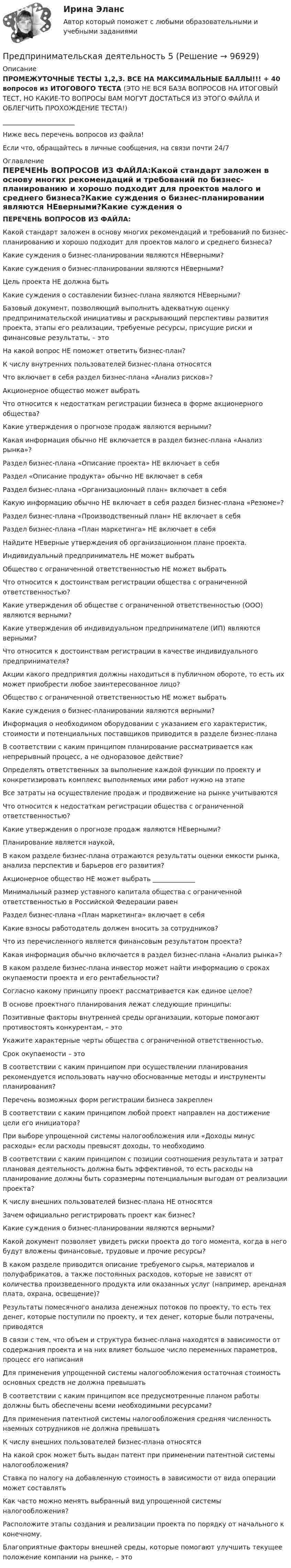     
            Описание
            ПРОМЕЖУТОЧНЫЕ ТЕСТЫ 1,2,3. ВСЕ НА МАКСИМАЛЬНЫЕ БАЛЛЫ!!! + 40 вопросов из ИТОГОВОГО ТЕСТА (ЭТО НЕ ВСЯ БАЗА ВОПРОСОВ НА ИТОГОВЫЙ ТЕСТ, НО КАКИЕ-ТО ВОПРОСЫ ВАМ МОГУТ ДОСТАТЬСЯ ИЗ ЭТОГО ФАЙЛА И ОБЛЕГЧИТЬ ПРОХОЖДЕНИЕ ТЕСТА!)______________________Ниже весь перечень вопросов из файла!Если что, обращайтесь в личные сообщения, на связи почти 24/7 
            Оглавление
            ПЕРЕЧЕНЬ ВОПРОСОВ ИЗ ФАЙЛА:Какой стандарт заложен в основу многих рекомендаций и требований по бизнес-планированию и хорошо подходит для проектов малого и среднего бизнеса?Какие суждения о бизнес-планировании являются НЕверными?Какие суждения о бизнес-планировании являются НЕверными?Цель проекта НЕ должна бытьКакие суждения о составлении бизнес-плана являются НЕверными?Базовый документ, позволяющий выполнить адекватную оценку предпринимательской инициативы и раскрывающий перспективы развития проекта, этапы его реализации, требуемые ресурсы, присущие риски и финансовые результаты, – этоНа какой вопрос НЕ поможет ответить бизнес-план?К числу внутренних пользователей бизнес-плана относятсяЧто включает в себя раздел бизнес-плана «Анализ рисков»?Акционерное общество может выбратьЧто относится к недостаткам регистрации бизнеса в форме акционерного общества?Какие утверждения о прогнозе продаж являются верными?Какая информация обычно НЕ включается в раздел бизнес-плана «Анализ рынка»?Раздел бизнес-плана «Описание проекта» НЕ включает в себяРаздел «Описание продукта» обычно НЕ включает в себяРаздел бизнес-плана «Организационный план» включает в себяКакую информацию обычно НЕ включает в себя раздел бизнес-плана «Резюме»?Раздел бизнес-плана «Производственный план» НЕ включает в себяРаздел бизнес-плана «План маркетинга» НЕ включает в себяНайдите НЕверные утверждения об организационном плане проекта.Индивидуальный предприниматель НЕ может выбратьОбщество с ограниченной ответственностью НЕ может выбратьЧто относится к достоинствам регистрации общества с ограниченной ответственностью?Какие утверждения об обществе с ограниченной ответственностью (ООО) являются верными?Какие утверждения об индивидуальном предпринимателе (ИП) являются верными?Что относится к достоинствам регистрации в качестве индивидуального предпринимателя?Акции какого предприятия должны находиться в публичном обороте, то есть их может приобрести любое заинтересованное лицо?Общество с ограниченной ответственностью НЕ может выбратьКакие суждения о бизнес-планировании являются верными?Информация о необходимом оборудовании с указанием его характеристик, стоимости и потенциальных поставщиков приводится в разделе бизнес-планаВ соответствии с каким принципом планирование рассматривается как непрерывный процесс, а не одноразовое действие?Определять ответственных за выполнение каждой функции по проекту и конкретизировать комплекс выполняемых ими работ нужно на этапеВсе затраты на осуществление продаж и продвижение на рынке учитываютсяЧто относится к недостаткам регистрации общества с ограниченной ответственностью?Какие утверждения о прогнозе продаж являются НЕверными?Планирование является наукой,В каком разделе бизнес-плана отражаются результаты оценки емкости рынка, анализа перспектив и барьеров его развития?Акционерное общество НЕ может выбрать _____________Минимальный размер уставного капитала общества с ограниченной ответственностью в Российской Федерации равенРаздел бизнес-плана «План маркетинга» включает в себяКакие взносы работодатель должен вносить за сотрудников?Что из перечисленного является финансовым результатом проекта?Какая информация обычно включается в раздел бизнес-плана «Анализ рынка»?В каком разделе бизнес-плана инвестор может найти информацию о сроках окупаемости проекта и его рентабельности?Согласно какому принципу проект рассматривается как единое целое?В основе проектного планирования лежат следующие принципы:Позитивные факторы внутренней среды организации, которые помогают противостоять конкурентам, – этоУкажите характерные черты общества с ограниченной ответственностью.Срок окупаемости – этоВ соответствии с каким принципом при осуществлении планирования рекомендуется использовать научно обоснованные методы и инструменты планирования?Перечень возможных форм регистрации бизнеса закрепленВ соответствии с каким принципом любой проект направлен на достижение цели его инициатора?При выборе упрощенной системы налогообложения или «Доходы минус расходы» если расходы превысят доходы, то необходимоВ соответствии с каким принципом с позиции соотношения результата и затрат плановая деятельность должна быть эффективной, то есть расходы на планирование должны быть соразмерны потенциальным выгодам от реализации проекта?К числу внешних пользователей бизнес-плана НЕ относятсяЗачем официально регистрировать проект как бизнес?Какие суждения о бизнес-планировании являются верными?Какой документ позволяет увидеть риски проекта до того момента, когда в него будут вложены финансовые, трудовые и прочие ресурсы?В каком разделе приводится описание требуемого сырья, материалов и полуфабрикатов, а также постоянных расходов, которые не зависят от количества произведенного продукта или оказанных услуг (например, арендная плата, охрана, освещение)?Результаты помесячного анализа денежных потоков по проекту, то есть тех денег, которые поступили по проекту, и тех денег, которые были потрачены, приводятсяВ связи с тем, что объем и структура бизнес-плана находятся в зависимости от содержания проекта и на них влияет большое число переменных параметров, процесс его написанияДля применения упрощенной системы налогообложения остаточная стоимость основных средств не должна превышатьВ соответствии с каким принципом все предусмотренные планом работы должны быть обеспечены всеми необходимыми ресурсами?Для применения патентной системы налогообложения средняя численность наемных сотрудников не должна превышатьК числу внешних пользователей бизнес-плана относятсяНа какой срок может быть выдан патент при применении патентной системы налогообложения?Ставка по налогу на добавленную стоимость в зависимости от вида операции может составлятьКак часто можно менять выбранный вид упрощенной системы налогообложения?Расположите этапы создания и реализации проекта по порядку от начального к конечному.Благоприятные факторы внешней среды, которые помогают улучшить текущее положение компании на рынке, – это  
            
            
            Предпринимательская деятельность 4Предпринимательская деятельность 5Предпринимательская деятельность 5 (тест с ответами Росдистант)Предпринимательская деятельность в России. Синергия. ✅ Ответы на ИТОГОВЫЙ ТЕСТ. На отлично!Предпринимательская деятельность в РФ ...Предпринимательская деятельность. Инициация стартап-проектаПредпринимательская деятельность. Инициация стартап-проектаПредприниматель Петров А.А. является обладателем патента на изобретение. В настоящее время реализация его изобретения в виде продукции требует существенных капитальных вложений, поэтому он решает его временно не использовать.Предприниматель планирует открыть свое предприятие 1 января 200_года, инвестируя в него 3000 долл. Он предполагает купить за 4000 долл. газель для перевозки овощей в магазины. Гараж для газели будет взят в аренду на условиях 500 долл. в квартал, которые будут выплачиваться авансомПредпринимательская деятельностьПредпринимательская деятельность Предпринимательская деятельность 1Предпринимательская деятельность 1 (ИТОГОВЫЙ ТЕСТ, ТГУ Росдистант)Предпринимательская деятельность 1 / Практические задания