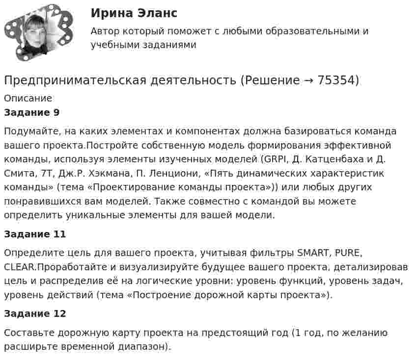     
            Описание
            Задание 9Подумайте, на каких элементах и компонентах должна базироваться команда вашего проекта.Постройте собственную модель формирования эффективной команды, используя элементы изученных моделей (GRPI, Д. Катценбаха и Д. Смита, 7T, Дж.Р. Хэкмана, П. Ленциони, «Пять динамических характеристик команды» (тема «Проектирование команды проекта»)) или любых других понравившихся вам моделей. Также совместно с командой вы можете определить уникальные элементы для вашей модели.Задание 11Определите цель для вашего проекта, учитывая фильтры SMART, PURE, CLEAR.Проработайте и визуализируйте будущее вашего проекта, детализировав цель и распределив её на логические уровни: уровень функций, уровень задач, уровень действий (тема «Построение дорожной карты проекта»).Задание 12Составьте дорожную карту проекта на предстоящий год (1 год, по желанию расширьте временной диапазон).   
            
            
            Предпринимательская деятельностьПредпринимательская деятельность Предпринимательская деятельность 1Предпринимательская деятельность 1 (ИТОГОВЫЙ ТЕСТ, ТГУ Росдистант)Предпринимательская деятельность 1 / Практические заданияПредпринимательская деятельность 3Предпринимательская деятельность 4Предприимчивость ТПУПредприниматель вложил в предприятие собственные средства в размере 150 тысяч руб. Ставка кредита в банке составляет 10   годовых. Определите неявные затраты предпринимателяПредприниматель - гражданин иностранного государства (Хорватии), будучи привлеченным к участию в деле в качестве ответчика, решил направить в арбитражный суд России выданные ему в иностранном государстве документыПредприниматель для продажи товара в двух торговых точках арендовал помещение за 50000 ден. ед. в год и использовал собственное помещение, сдача которого в аренду принесла бы ему доход, равный 60000 ден. ед. в год. Для закупки товара и последующей	Предприниматель Золотов, выращивающий кукурузу, по договору обязался передать выращенную и кукурузу консервному заводу «Початок», осуществляющему закупки такой продукции для переработки. 	Предприниматель И. через официально зарегистрированное заведение общественного питания осуществлял оборот фальсифицированной спиртосодержащей продукции.Предприниматель Петров А.А. является обладателем патента на изобретение. В настоящее время реализация его изобретения в виде продукции требует существенных капитальных вложений, поэтому он решает его временно не использовать.