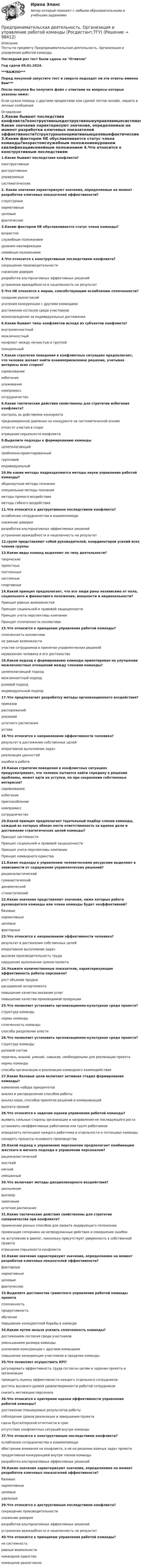     
            Описание
            Тесты по предмету Предпринимательская деятельность. Организация и управление работой командыПоследний раз тест были сданы на ОтличноГод сдачи 09.01.2024.***ВАЖНО***Перед покупкой запустите тест и сверьте подходят ли эти ответы именно Вам***После покупки Вы получите файл с ответами на вопросы которые указаны ниже:Если нужна помощь с другими предметами или сдачей тестов онлайн, пишите в личные сообщения 
            Оглавление
            1.Какие бывают последствия конфликта?конструктивныедеструктивныеуправляемыесистематические2. Какие значения характеризуют значения, определяемые на момент разработки ключевых показателей эффективности?структурныенормативныецелевыефактические 3.Каким фактором НЕ обуславливается статус члена команды?возрастомслужебным положениемуровнем квалификациисемейным положением 4.Что относится к конструктивным последствиям конфликта?сокращение производительностиснижение доверияразработка альтернативных эффективных решенийустранение враждебности и нацеленность на результат 5.Что НЕ относится к мерам, способствующим ослаблению сплоченности?создание разногласийусиления конкуренции с другими командамидостижения согласия среди участниковвознаграждение за индивидуальные достижения 6.Какие бывают типы конфликтов исходя из субъектов конфликта?внутриличностныймежличностныйконфликт между личностью и группойскандальный 7.Какая стратегия поведения в конфликтных ситуациях предполагает, что человек желает найти взаимоприемлемое решение, учитывая интересы всех сторон?соревнованиеизбеганиеулаживаниекомпромисссотрудничество 8.Какие тактические действия свойственны для стратегии избегания конфликта?контроль за действиями конкурентапреднамеренное давление на конкурента на систематической основеотказ от участия в спореотрицание серьезности конфликта 9.Выделите подходы к формированию командыцелеполагающийпроблемно-ориентированныйгрупповойиндивидуальный 10.На какие методы подразделяются методы науки управления работой команды?общенаучные методы познанияспециальные методы познанияметоды прямого воздействияметоды гибкого воздействия 11.Что относится к деструктивным последствиям конфликта?ослабление сотрудничества и взаимопомощиснижение доверияразработка альтернативных эффективных решенийустранение враждебности и нацеленность на результат 12.групп представляют собой руководителей, координаторов усилий всех членов группы 13.Какие виды команд выделяют по типу деятельности?творческиепроектныепостоянныесистемныеспортивные 14.Какой принцип предполагает, что все люди раны независимо от пола, социального и финансового положения, внешности и национальности?Принцип равных возможностейПринцип социальной и правовой защищенностиПринцип учета перспективы компанииПринцип сплоченности коллектива 15.Что относится к принципам управления работой команды?сплоченность коллективане равные возможностиучастие сотрудников в принятии управленческих решенийнеуважение человека и его достоинства 16.Какой подход к формированию команды ориентирован на улучшении межличностных отношений между членами команды?целеполагающий подходмежличностный подходролевой подходиндивидуальный подход 17.Что предполагает разработку методы организационного воздействия?приказовраспоряженийуказанийштатного расписанияустава 18.Что относится к направлениям эффективности человека?результат в достижении собственных целейоперативное выполнение задачреализация ценностейошибки в работе 19.Какая стратегия поведения в конфликтных ситуациях предусматривает, что человек пытается найти середину в решении проблемы, может идти на уступки, но при сохранении собственных интересов?соревнованиеизбеганиеприспособлениекомпромисссотрудничество 20.Какой принцип предполагает тщательный подбор членов команды, каждый из которых обязан нести ответственность за единое дело и достижение стратегических целей команды?Принцип системностиПринцип социальной и правовой защищенностиПринцип учета перспективы компанииПринцип командного единства 21.Какие подходы к управлению человеческими ресурсами выделяют в зависимости от содержания управленческих решений?рационалистическийгуманистическийдинамическийстохастический 22.Какие значения представляют значения, ниже которых работа руководителя команды или члена команды будет неэффективной?базовыенормативныецелевыефакторные 23.Что относится к направлениям эффективности человека?результат в достижении собственных целейоперативное выполнение задачвысокая производительность труданарушение выполнения сроков проекта 24.Укажите количественные показатели, характеризующие эффективность работы персонала?рост объемов продажрасширение ассортиментаповышение качества оказания услугповышение качества производимой продукции 25.Что позволяет установить организационно-культурная среда проекта?структуру командынормы командысплоченность командыспособы разделение власти 26.Что позволяет установить организационно-культурная среда проекта?структуру командыролевой составперечень знаний, умений, навыков, необходимыми для реализации проектанормы командыспособы организации и реализации командного взаимодействия 27.Какие базовые цели включает активная стадия формирования команды?изменение набора приоритетованализ и распределение способов работыанализ норм, способов принятия решений и коммуникацийвыплата премий 28.Что относится к задачам оценки управления работой команды?выявить сильные стороны организации и направления ее последующего ростаустановить неэффективных работников или групп работниковопределить потенциал каждого работника в отдельности и потенциал командыналадить процессы основного производства 29.Какой подход к управлению персоналом предполагает комбинацию жесткого и мягкого подхода в управлении персоналом?рационалистическийжесткиймягкийсмешанный 30.Что включают методы дисциплинарного воздействия?увольнениевыговорзамечаниештатное расписание 31.Какие тактические действия свойственны для стратегии соперничества при конфликте?применение разных способов для захвата лидирующего положенияпровокация соперника на непродуманные действия и совершение ошибокне вступление в диалог, поскольку присутствует уверенность в собственной правотеотрицание серьезности конфликта 32.Какие значения характеризуют значения, определяемое на момент разработки ключевых показателей эффективности?факторныенормативныецелевыефактические 33.Выделите достоинства грамотного управления работой команды проектасплоченностьпродуктивностьобучениеповышение конкурентной борьбы в команде 34.Каким путем нельзя усилить сплоченность команды?достижением согласия среди участниковуменьшением размера командыусилением конкуренции с другими командамиповышение конкуренции участников в пределах команды 35.Что позволяет осуществить KPI? регулировать эффективность труда согласно целям и задачам проекта и организациипроводить оценку эффективности каждого отдельного сотрудниковдостичь высокого уровня удовлетворенности работой сотрудниковснизить мотивацию персонала 36.Что относится к критериям оценки эффективности управления работой команды?достижение планируемых результатов работысоблюдение сроков реализации и завершения проектасдача бухгалтерской отчетности в срокотсутствие конфликтных ситуаций внутри команды 37.Что относится к конструктивным последствиям конфликта?ослабление сотрудничества и взаимопомощиобострение внимания на конфликте, а не на решении важных задач проектапродуктивная конкуренцией внутри членов командыразработка альтернативных эффективных решений 38.Какие значения характеризуют значения, определяемое на момент разработки ключевых показателей эффективности?базовыенормативныецелевыеудельные 39.Что относится к деструктивным последствиям конфликта?сокращение производительностиснижение доверияразработка альтернативных эффективных решенийустранение враждебности и нацеленность на результат 40.Что относится к принципам управления работой команды?не системностьравные возможностикомандное единствокомандное разногласие   
            
            
            Предпринимательская деятельность. Организация и управление работой команды (ВСЕ тесты), магистратура, 3 семестрПредпринимательская деятельность. Организация и управление работой команды (Росдистант,ТГУ)Предпринимательская деятельность. Организация и управление работой команды. Росдистант, ТГУ - 114 вопросов (общие для итогового теста и 1-4 промежуточных)Предпринимательская деятельность. Организация и управление работой команды (тест с ответами Росдистант)Предпринимательская деятельность -практическое заданиеПредпринимательская деятельность. Привлечение инвестиций в проект Предпринимательская деятельность. Проектная деятельность 1. РосдистантПредпринимательская деятельность 5Предпринимательская деятельность 5 (тест с ответами Росдистант)Предпринимательская деятельность в России. Синергия. ✅ Ответы на ИТОГОВЫЙ ТЕСТ. На отлично!Предпринимательская деятельность в РФ ...Предпринимательская деятельность. Инициация стартап-проектаПредпринимательская деятельность. Инициация стартап-проектаПредпринимательская деятельность. Инициация стартап-проекта. Росдистант ТГУ.