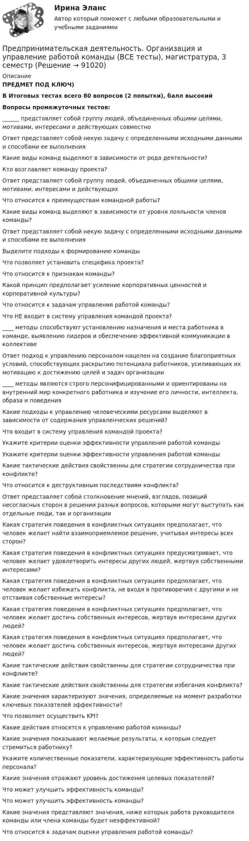      
            Описание
            ПРЕДМЕТ ПОД КЛЮЧ)В Итоговых тестах всего 80 вопросов (2 попытки), балл высокийВопросы промежуточных тестов:______ представляет собой группу людей, объединенных общими целями, мотивами, интересами и действующих совместноОтвет представляет собой некую задачу с определенными исходными данными и способами ее выполненияКакие виды команд выделяют в зависимости от рода деятельности?Кто возглавляет команду проекта?Ответ представляет собой группу людей, объединенных общими целями, мотивами, интересами и действующих Что относится к преимуществам командной работы?Какие виды команд выделяют в зависимости от уровня лояльности членов команды?Ответ представляет собой некую задачу с определенными исходными данными и способами ее выполненияВыделите подходы к формированию командыЧто позволяет установить специфика проекта?Что относится к признакам команды?Какой принцип предполагает усиление корпоративных ценностей и корпоративной культуры?Что относится к задачам управления работой команды?Что НЕ входит в систему управления командой проекта?____ методы способствуют установлению назначения и места работника в команде, выявлению лидеров и обеспечению эффективной коммуникации в коллективеОтвет подход к управлению персоналом нацелен на создание благоприятных условий, способствующих раскрытию потенциала работников, усиливающих их мотивацию к достижению целей и задач организации____ методы являются строго персонифицированными и ориентированы на внутренний мир конкретного работника и изучение его личности, интеллекта, образа и поведенияКакие подходы к управлению человеческими ресурсами выделяют в зависимости от содержания управленческих решений?Что входит в систему управления командой проекта?Укажите критерии оценки эффективности управления работой командыУкажите критерии оценки эффективности управления работой командыКакие тактические действия свойственны для стратегии сотрудничества при конфликте?Что относится к деструктивным последствиям конфликта?Ответ представляет собой столкновение мнений, взглядов, позиций несогласных сторон в решении разных вопросов, которыми могут выступать как отдельные люди, так и организацииКакая стратегия поведения в конфликтных ситуациях предполагает, что человек желает найти взаимоприемлемое решение, учитывая интересы всех сторон?Какая стратегия поведения в конфликтных ситуациях предусматривает, что человек желает удовлетворить интересы других людей, жертвуя собственными интересами?Какая стратегия поведения в конфликтных ситуациях предполагает, что человек желает избежать конфликта, не входя в противоречия с другими и не отстаивая собственные интересы?Какая стратегия поведения в конфликтных ситуациях предполагает, что человек желает достичь собственных интересов, жертвуя интересами других людей?Какая стратегия поведения в конфликтных ситуациях предполагает, что человек желает достичь собственных интересов, жертвуя интересами других людей?Какие тактические действия свойственны для стратегии сотрудничества при конфликте?Какие тактические действия свойственны для стратегии избегания конфликта?Какие значения характеризуют значения, определяемые на момент разработки ключевых показателей эффективности?Что позволяет осуществить KPI?Какие действия относятся к управлению работой команды?Какие значения показывают желаемые результаты, к которым следует стремиться работнику?Укажите количественные показатели, характеризующие эффективность работы персонала?Какие значения отражают уровень достижения целевых показателей?Что может улучшить эффективность команды?Что может улучшить эффективность команды?Какие значения представляют значения, ниже которых работа руководителя команды или члена команды будет неэффективной?Что относится к задачам оценки управления работой команды?   
            
            
            Предпринимательская деятельность. Организация и управление работой командыПредпринимательская деятельность. Организация и управление работой команды (ВСЕ тесты), магистратура, 3 семестрПредпринимательская деятельность. Организация и управление работой команды (Росдистант,ТГУ)Предпринимательская деятельность. Организация и управление работой команды. Росдистант, ТГУ - 114 вопросов (общие для итогового теста и 1-4 промежуточных)Предпринимательская деятельность. Организация и управление работой команды (тест с ответами Росдистант)Предпринимательская деятельность -практическое заданиеПредпринимательская деятельность. Привлечение инвестиций в проект Предпринимательская деятельность 4Предпринимательская деятельность 5Предпринимательская деятельность 5 (тест с ответами Росдистант)Предпринимательская деятельность в России. Синергия. ✅ Ответы на ИТОГОВЫЙ ТЕСТ. На отлично!Предпринимательская деятельность в РФ ...Предпринимательская деятельность. Инициация стартап-проектаПредпринимательская деятельность. Инициация стартап-проекта