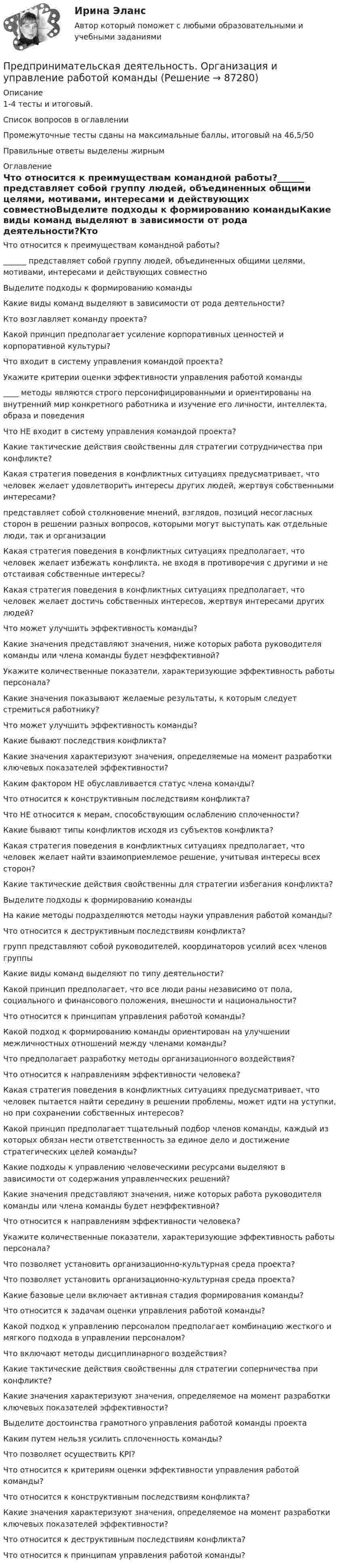     
            Описание
            1-4 тесты и итоговый.Список вопросов в оглавленииПромежуточные тесты сданы на максимальные баллы, итоговый на 46,5/50Правильные ответы выделены жирным 
            Оглавление
            Что относится к преимуществам командной работы?______ представляет собой группу людей, объединенных общими целями, мотивами, интересами и действующих совместноВыделите подходы к формированию командыКакие виды команд выделяют в зависимости от рода деятельности?Кто возглавляет команду проекта?Какой принцип предполагает усиление корпоративных ценностей и корпоративной культуры?Что входит в систему управления командой проекта?Укажите критерии оценки эффективности управления работой команды____ методы являются строго персонифицированными и ориентированы на внутренний мир конкретного работника и изучение его личности, интеллекта, образа и поведенияЧто НЕ входит в систему управления командой проекта?Какие тактические действия свойственны для стратегии сотрудничества при конфликте?Какая стратегия поведения в конфликтных ситуациях предусматривает, что человек желает удовлетворить интересы других людей, жертвуя собственными интересами?представляет собой столкновение мнений, взглядов, позиций несогласных сторон в решении разных вопросов, которыми могут выступать как отдельные люди, так и организацииКакая стратегия поведения в конфликтных ситуациях предполагает, что человек желает избежать конфликта, не входя в противоречия с другими и не отстаивая собственные интересы?Какая стратегия поведения в конфликтных ситуациях предполагает, что человек желает достичь собственных интересов, жертвуя интересами других людей?Что может улучшить эффективность команды?Какие значения представляют значения, ниже которых работа руководителя команды или члена команды будет неэффективной?Укажите количественные показатели, характеризующие эффективность работы персонала?Какие значения показывают желаемые результаты, к которым следует стремиться работнику?Что может улучшить эффективность команды?Какие бывают последствия конфликта?Какие значения характеризуют значения, определяемые на момент разработки ключевых показателей эффективности?Каким фактором НЕ обуславливается статус члена команды?Что относится к конструктивным последствиям конфликта?Что НЕ относится к мерам, способствующим ослаблению сплоченности?Какие бывают типы конфликтов исходя из субъектов конфликта?Какая стратегия поведения в конфликтных ситуациях предполагает, что человек желает найти взаимоприемлемое решение, учитывая интересы всех сторон?Какие тактические действия свойственны для стратегии избегания конфликта?Выделите подходы к формированию командыНа какие методы подразделяются методы науки управления работой команды?Что относится к деструктивным последствиям конфликта?групп представляют собой руководителей, координаторов усилий всех членов группыКакие виды команд выделяют по типу деятельности?Какой принцип предполагает, что все люди раны независимо от пола, социального и финансового положения, внешности и национальности?Что относится к принципам управления работой команды?Какой подход к формированию команды ориентирован на улучшении межличностных отношений между членами команды?Что предполагает разработку методы организационного воздействия?Что относится к направлениям эффективности человека?Какая стратегия поведения в конфликтных ситуациях предусматривает, что человек пытается найти середину в решении проблемы, может идти на уступки, но при сохранении собственных интересов?Какой принцип предполагает тщательный подбор членов команды, каждый из которых обязан нести ответственность за единое дело и достижение стратегических целей команды?Какие подходы к управлению человеческими ресурсами выделяют в зависимости от содержания управленческих решений?Какие значения представляют значения, ниже которых работа руководителя команды или члена команды будет неэффективной?Что относится к направлениям эффективности человека?Укажите количественные показатели, характеризующие эффективность работы персонала?Что позволяет установить организационно-культурная среда проекта?Что позволяет установить организационно-культурная среда проекта?Какие базовые цели включает активная стадия формирования команды?Что относится к задачам оценки управления работой команды?Какой подход к управлению персоналом предполагает комбинацию жесткого и мягкого подхода в управлении персоналом?Что включают методы дисциплинарного воздействия?Какие тактические действия свойственны для стратегии соперничества при конфликте?Какие значения характеризуют значения, определяемое на момент разработки ключевых показателей эффективности?Выделите достоинства грамотного управления работой команды проектаКаким путем нельзя усилить сплоченность команды?Что позволяет осуществить KPI?Что относится к критериям оценки эффективности управления работой команды?Что относится к конструктивным последствиям конфликта?Какие значения характеризуют значения, определяемое на момент разработки ключевых показателей эффективности?Что относится к деструктивным последствиям конфликта?Что относится к принципам управления работой команды?  
            
            
            Предпринимательская деятельность. Инициация стартап-проекта. Росдистант ТГУ.Предпринимательская деятельность. Организация и управление работой командыПредпринимательская деятельность. Организация и управление работой команды (ВСЕ тесты), магистратура, 3 семестрПредпринимательская деятельность. Организация и управление работой команды (Росдистант,ТГУ)Предпринимательская деятельность. Организация и управление работой команды. Росдистант, ТГУ - 114 вопросов (общие для итогового теста и 1-4 промежуточных)Предпринимательская деятельность. Организация и управление работой команды (тест с ответами Росдистант)Предпринимательская деятельность -практическое заданиеПредпринимательская деятельность 3Предпринимательская деятельность 4Предпринимательская деятельность 5Предпринимательская деятельность 5 (тест с ответами Росдистант)Предпринимательская деятельность в России. Синергия. ✅ Ответы на ИТОГОВЫЙ ТЕСТ. На отлично!Предпринимательская деятельность в РФ ...Предпринимательская деятельность. Инициация стартап-проекта